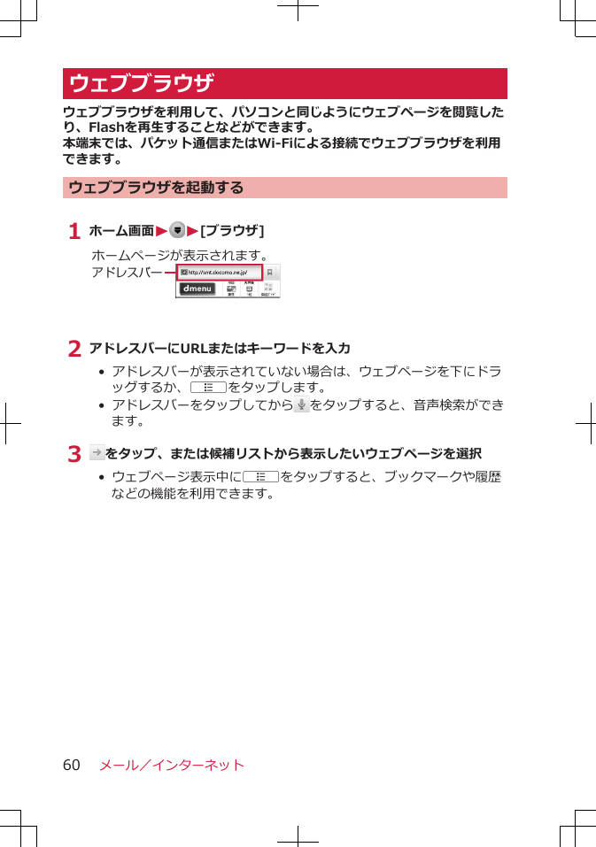 ウェブブラウザウェブブラウザを利用して、パソコンと同じようにウェブページを閲覧したり、Flashを再生することなどができます。本端末では、パケット通信またはWi-Fiによる接続でウェブブラウザを利用できます。ウェブブラウザを起動する1 ホーム画面W W[ブラウザ]ホームページが表示されます。アドレスバー2 アドレスバーにURLまたはキーワードを入力• アドレスバーが表示されていない場合は、ウェブページを下にドラッグするか、Aをタップします。•  アドレスバーをタップしてから をタップすると、音声検索ができます。3  をタップ、または候補リストから表示したいウェブページを選択• ウェブページ表示中にAをタップすると、ブックマークや履歴などの機能を利用できます。メール／インターネット60