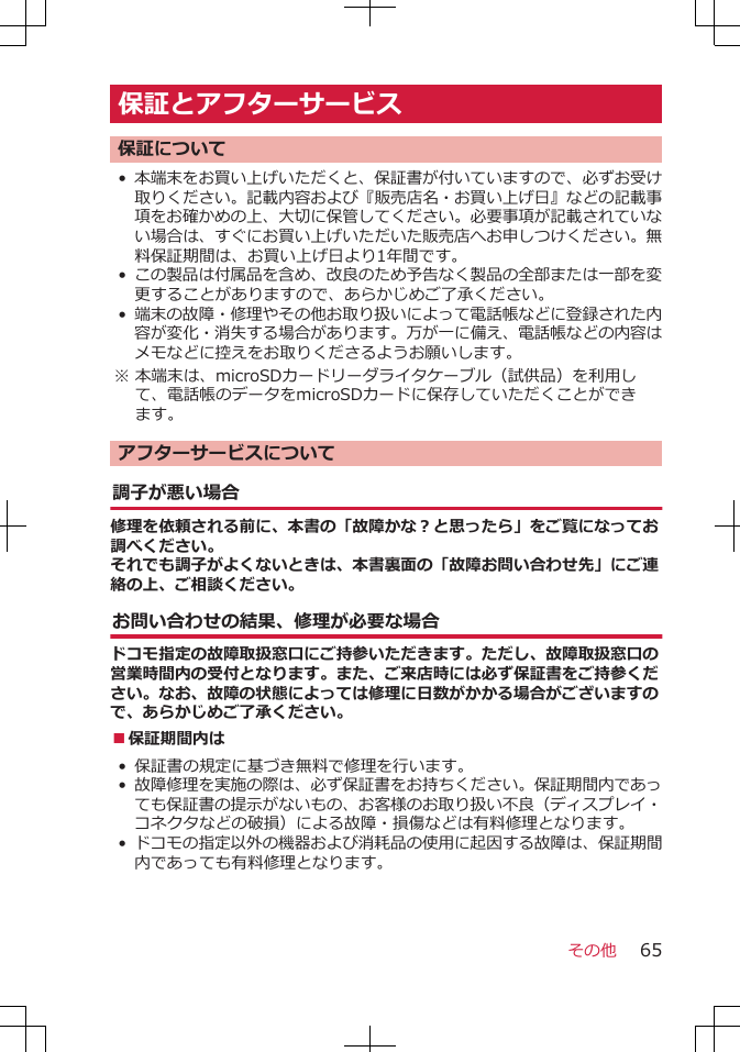 保証とアフターサービス保証について•本端末をお買い上げいただくと、保証書が付いていますので、必ずお受け取りください。記載内容および『販売店名・お買い上げ日』などの記載事項をお確かめの上、大切に保管してください。必要事項が記載されていない場合は、すぐにお買い上げいただいた販売店へお申しつけください。無料保証期間は、お買い上げ日より1年間です。•この製品は付属品を含め、改良のため予告なく製品の全部または一部を変更することがありますので、あらかじめご了承ください。•端末の故障・修理やその他お取り扱いによって電話帳などに登録された内容が変化・消失する場合があります。万が一に備え、電話帳などの内容はメモなどに控えをお取りくださるようお願いします。※ 本端末は、microSDカードリーダライタケーブル（試供品）を利用して、電話帳のデータをmicroSDカードに保存していただくことができます。アフターサービスについて調子が悪い場合修理を依頼される前に、本書の「故障かな？と思ったら」をご覧になってお調べください。それでも調子がよくないときは、本書裏面の「故障お問い合わせ先」にご連絡の上、ご相談ください。お問い合わせの結果、修理が必要な場合ドコモ指定の故障取扱窓口にご持参いただきます。ただし、故障取扱窓口の営業時間内の受付となります。また、ご来店時には必ず保証書をご持参ください。なお、故障の状態によっては修理に日数がかかる場合がございますので、あらかじめご了承ください。■保証期間内は• 保証書の規定に基づき無料で修理を行います。•故障修理を実施の際は、必ず保証書をお持ちください。保証期間内であっても保証書の提示がないもの、お客様のお取り扱い不良（ディスプレイ・コネクタなどの破損）による故障・損傷などは有料修理となります。•ドコモの指定以外の機器および消耗品の使用に起因する故障は、保証期間内であっても有料修理となります。その他 65