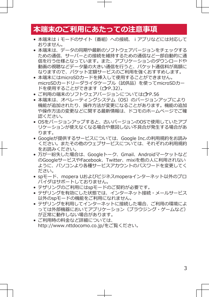 本端末のご利用にあたっての注意事項•本端末はｉモードのサイト（番組）への接続、ｉアプリなどには対応しておりません。• 本端末は、データの同期や最新のソフトウェアバージョンをチェックするための通信、サーバーとの接続を維持するための通信など一部自動的に通信を行う仕様となっています。また、アプリケーションのダウンロードや動画の視聴などデータ量の大きい通信を行うと、パケット通信料が高額になりますので、パケット定額サービスのご利用を強くおすすめします。•本端末にはmicroSDカードを挿入して使用することができません。microSDカードリーダライタケーブル（試供品）を使ってmicroSDカードを使用することができます（ZP.32）。• ご利用の端末のソフトウェアバージョンについてはZP.56•本端末は、オペレーティングシステム（OS）のバージョンアップにより機能が追加されたり、操作方法が変更になることがあります。機能の追加や操作方法の変更などに関する最新情報は、ドコモのホームページでご確認ください。•OSをバージョンアップすると、古いバージョンのOSで使用していたアプリケーションが使えなくなる場合や意図しない不具合が発生する場合があります。•Googleが提供するサービスについては、Google Inc.の利用規約をお読みください。またその他のウェブサービスについては、それぞれの利用規約をお読みください。•万が一紛失した場合は、Googleトーク、Gmail、AndroidマーケットなどのGoogleサービスやFacebook、Twitter、mixiを他の人に利用されないように、パソコンより各種サービスアカウントのパスワードを変更してください。•spモード、mopera Uおよびビジネスmoperaインターネット以外のプロバイダはサポートしておりません。•テザリングのご利用にはspモードのご契約が必要です。•テザリングを有効にした状態では、インターネット接続・メールサービス以外のspモードの機能をご利用になれません。•テザリングを利用してインターネットに接続した場合、ご利用の環境によっては外部機器においてアプリケーション（ブラウジング・ゲームなど）が正常に動作しない場合があります。•ご利用時の料金など詳細については、http://www.nttdocomo.co.jp/をご覧ください。3