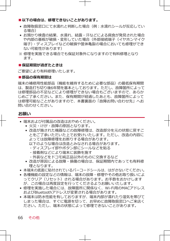 ■以下の場合は、修理できないことがあります。•故障取扱窓口にて水濡れと判断した場合（例：水濡れシールが反応している場合）•お預かり検査の結果、水濡れ、結露・汗などによる腐食が発見された場合や内部の基板が破損・変形していた場合（外部接続端子（イヤホンマイク端子）・ディスプレイなどの破損や筐体亀裂の場合においても修理ができない可能性があります） ※ 修理を実施できる場合でも保証対象外になりますので有料修理となります。■保証期間が過ぎたときはご要望により有料修理いたします。■部品の保有期間は端末の補修用性能部品（機能を維持するために必要な部品）の最低保有期間は、製造打ち切り後6年間を基本としております。ただし、故障箇所によっては修理部品の不足などにより修理ができない場合もございますので、あらかじめご了承ください。また、保有期間が経過したあとも、故障箇所によっては修理可能なことがありますので、本書裏面の「故障お問い合わせ先」へお問い合わせください。お願い•端末および付属品の改造はおやめください。• 火災・けが・故障の原因となります。• 改造が施された機器などの故障修理は、改造部分を元の状態に戻すことをご了承いただいた上でお受けいたします。ただし、改造の内容によっては故障修理をお断りする場合があります。以下のような場合は改造とみなされる場合があります。・ディスプレイ部やボタン部にシールなどを貼る・接着剤などにより端末に装飾を施す・外装などをドコモ純正品以外のものに交換するなど•  改造が原因による故障・損傷の場合は、保証期間内であっても有料修理となります。•本端末の底面に貼付されているバーコードシールは、はがさないでください。•各種機能の設定などの情報は、端末の故障・修理やその他お取り扱いによってクリア（リセット）される場合があります。お手数をおかけしますが、この場合は再度設定を行ってくださるようお願いいたします。 • 修理を実施した場合には、故障箇所に関係なく、Wi-Fi用のMACアドレスおよびBluetoothアドレスが変更される場合があります。•本端末は防水性能を有しておりますが、端末内部が濡れたり湿気を帯びてしまった場合は、すぐに電源を切って、お早めに故障取扱窓口へご来店ください。ただし、端末の状態によって修理できないことがあります。その他66