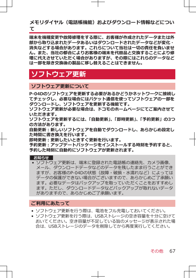 メモリダイヤル（電話帳機能）およびダウンロード情報などについて端末を機種変更や故障修理をする際に、お客様が作成されたデータまたは外部から取り込まれたデータあるいはダウンロードされたデータなどが変化・消失などする場合があります。これらについて当社は一切の責任を負いません。また、当社の都合によりお客様の端末を代替品と交換することにより修理に代えさせていただく場合がありますが、その際にはこれらのデータなどは一部を除き交換後の製品に移し替えることはできません。ソフトウェア更新 ソフトウェア更新についてP-04Dのソフトウェアを更新する必要があるかどうかネットワークに接続してチェックし、必要な場合にはパケット通信を使ってソフトウェアの一部をダウンロードし、ソフトウェアを更新する機能です。ソフトウェア更新が必要な場合は、ドコモのホームページにてご案内させていただきます。ソフトウェアを更新するには、「自動更新」、「即時更新」、「予約更新」の3つの方法があります。自動更新：新しいソフトウェアを自動でダウンロードし、あらかじめ設定した時間に書き換えを行います。即時更新：更新したいときすぐ更新を行います。予約更新：アップデートパッケージをインストールする時刻を予約すると、予約した時刻に自動的にソフトウェアが更新されます。お知らせ•ソフトウェア更新は、端末に登録された電話帳の連絡先、カメラ画像、メール、ダウンロードデータなどのデータを残したまま行うことができますが、お客様のP-04Dの状態（故障・破損・水濡れなど）によってはデータの保護ができない場合がございますので、あらかじめご了承願います。必要なデータはバックアップを取っていただくことをおすすめします。ただし、ダウンロードデータなどバックアップが取れないデータがありますので、あらかじめご了承願います。ご利用にあたって• ソフトウェア更新を行う際は、電池をフル充電しておいてください。•ソフトウェア更新を行う際は、USBストレージの空き容量を十分に空けておいてください。空き容量が不足している旨のメッセージが表示された場合は、USBストレージのデータを削除してから再度実行してください。その他 67