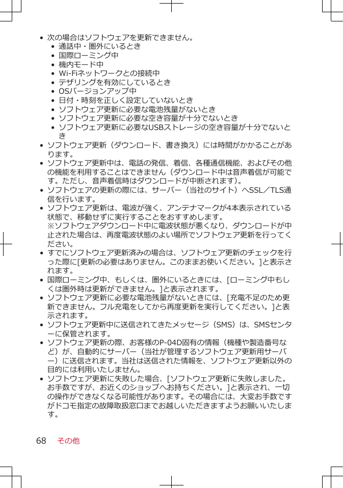 • 次の場合はソフトウェアを更新できません。• 通話中・圏外にいるとき•  国際ローミング中• 機内モード中•  Wi-Fiネットワークとの接続中•  テザリングを有効にしているとき• OSバージョンアップ中•  日付・時刻を正しく設定していないとき• ソフトウェア更新に必要な電池残量がないとき• ソフトウェア更新に必要な空き容量が十分でないとき• ソフトウェア更新に必要なUSBストレージの空き容量が十分でないとき•ソフトウェア更新（ダウンロード、書き換え）には時間がかかることがあります。•ソフトウェア更新中は、電話の発信、着信、各種通信機能、およびその他の機能を利用することはできません（ダウンロード中は音声着信が可能です。ただし、音声着信時はダウンロードが中断されます）。•ソフトウェアの更新の際には、サーバー（当社のサイト）へSSL／TLS通信を行います。•ソフトウェア更新は、電波が強く、アンテナマークが4本表示されている状態で、移動せずに実行することをおすすめします。※ソフトウェアダウンロード中に電波状態が悪くなり、ダウンロードが中止された場合は、再度電波状態のよい場所でソフトウェア更新を行ってください。•すでにソフトウェア更新済みの場合は、ソフトウェア更新のチェックを行った際に[更新の必要はありません。このままお使いください。]と表示されます。•国際ローミング中、もしくは、圏外にいるときには、[ローミング中もしくは圏外時は更新ができません。]と表示されます。•ソフトウェア更新に必要な電池残量がないときには、[充電不足のため更新できません。フル充電をしてから再度更新を実行してください。]と表示されます。•ソフトウェア更新中に送信されてきたメッセージ（SMS）は、SMSセンターに保管されます。•ソフトウェア更新の際、お客様のP-04D固有の情報（機種や製造番号など）が、自動的にサーバー（当社が管理するソフトウェア更新用サーバー）に送信されます。当社は送信された情報を、ソフトウェア更新以外の目的には利用いたしません。• ソフトウェア更新に失敗した場合、[ソフトウェア更新に失敗しました。お手数ですが、お近くのショップへお持ちください。]と表示され、一切の操作ができなくなる可能性があります。その場合には、大変お手数ですがドコモ指定の故障取扱窓口までお越しいただきますようお願いいたします。その他68