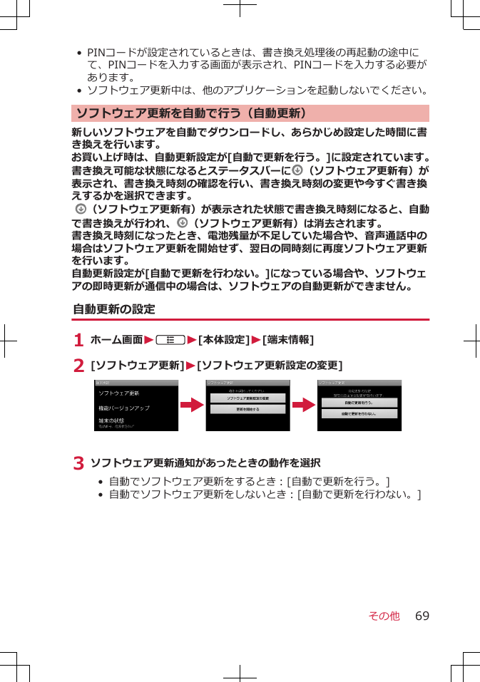 • PINコードが設定されているときは、書き換え処理後の再起動の途中にて、PINコードを入力する画面が表示され、PINコードを入力する必要があります。•ソフトウェア更新中は、他のアプリケーションを起動しないでください。ソフトウェア更新を自動で行う（自動更新）新しいソフトウェアを自動でダウンロードし、あらかじめ設定した時間に書き換えを行います。お買い上げ時は、自動更新設定が[自動で更新を行う。]に設定されています。書き換え可能な状態になるとステータスバーに （ソフトウェア更新有）が表示され、書き換え時刻の確認を行い、書き換え時刻の変更や今すぐ書き換えするかを選択できます。  （ソフトウェア更新有）が表示された状態で書き換え時刻になると、自動で書き換えが行われ、 （ソフトウェア更新有）は消去されます。書き換え時刻になったとき、電池残量が不足していた場合や、音声通話中の場合はソフトウェア更新を開始せず、翌日の同時刻に再度ソフトウェア更新を行います。自動更新設定が[自動で更新を行わない。]になっている場合や、ソフトウェアの即時更新が通信中の場合は、ソフトウェアの自動更新ができません。自動更新の設定1 ホーム画面WAW[本体設定]W[端末情報]2 [ソフトウェア更新]W[ソフトウェア更新設定の変更]3 ソフトウェア更新通知があったときの動作を選択• 自動でソフトウェア更新をするとき：[自動で更新を行う。]•  自動でソフトウェア更新をしないとき：[自動で更新を行わない。]その他 69