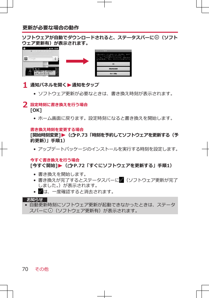 更新が必要な場合の動作ソフトウェアが自動でダウンロードされると、ステータスバーに （ソフトウェア更新有）が表示されます。1 通知パネルを開くW通知をタップ•  ソフトウェア更新が必要なときは、書き換え時刻が表示されます。2 設定時刻に書き換えを行う場合[OK]• ホーム画面に戻ります。設定時刻になると書き換えを開始します。書き換え時刻を変更する場合[開始時刻変更]W（ZP.73「時刻を予約してソフトウェアを更新する（予約更新）」手順1）• アップデートパッケージのインストールを実行する時刻を設定します。今すぐ書き換えを行う場合[今すぐ開始]W（ZP.72「すぐにソフトウェアを更新する」手順1）• 書き換えを開始します。• 書き換えが完了するとステータスバーに （ソフトウェア更新が完了しました。）が表示されます。•  は、一度確認すると消去されます。お知らせ• 自動更新時刻にソフトウェア更新が起動できなかったときは、ステータスバーに （ソフトウェア更新有）が表示されます。その他70