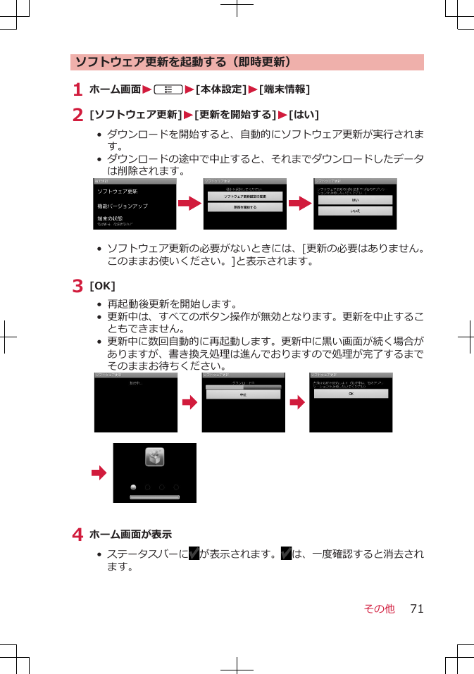 ソフトウェア更新を起動する（即時更新）1 ホーム画面WAW[本体設定]W[端末情報]2 [ソフトウェア更新]W[更新を開始する]W[はい]•  ダウンロードを開始すると、自動的にソフトウェア更新が実行されます。•  ダウンロードの途中で中止すると、それまでダウンロードしたデータは削除されます。• ソフトウェア更新の必要がないときには、[更新の必要はありません。このままお使いください。]と表示されます。3 [OK]• 再起動後更新を開始します。• 更新中は、すべてのボタン操作が無効となります。更新を中止することもできません。• 更新中に数回自動的に再起動します。更新中に黒い画面が続く場合がありますが、書き換え処理は進んでおりますので処理が完了するまでそのままお待ちください。4 ホーム画面が表示•  ステータスバーに が表示されます。 は、一度確認すると消去されます。 その他 71