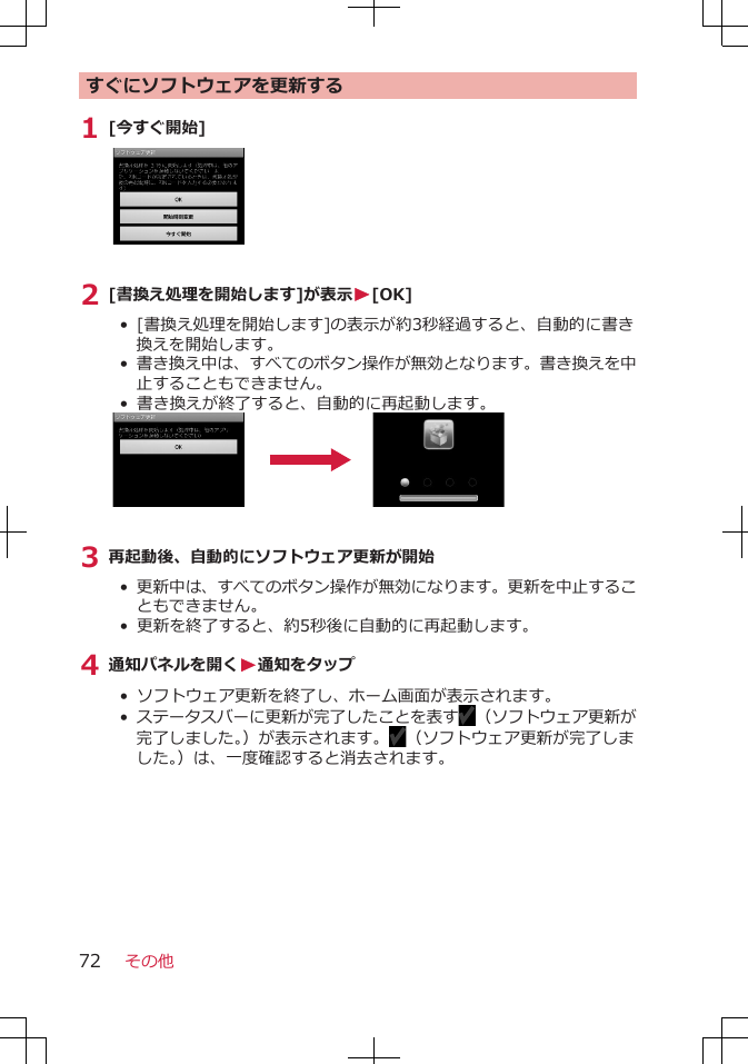 すぐにソフトウェアを更新する1 [今すぐ開始]2 [書換え処理を開始します]が表示W[OK]•  [書換え処理を開始します]の表示が約3秒経過すると、自動的に書き換えを開始します。• 書き換え中は、すべてのボタン操作が無効となります。書き換えを中止することもできません。• 書き換えが終了すると、自動的に再起動します。3 再起動後、自動的にソフトウェア更新が開始• 更新中は、すべてのボタン操作が無効になります。更新を中止することもできません。• 更新を終了すると、約5秒後に自動的に再起動します。4 通知パネルを開くW通知をタップ•  ソフトウェア更新を終了し、ホーム画面が表示されます。• ステータスバーに更新が完了したことを表す （ソフトウェア更新が完了しました。）が表示されます。 （ソフトウェア更新が完了しました。）は、一度確認すると消去されます。その他72