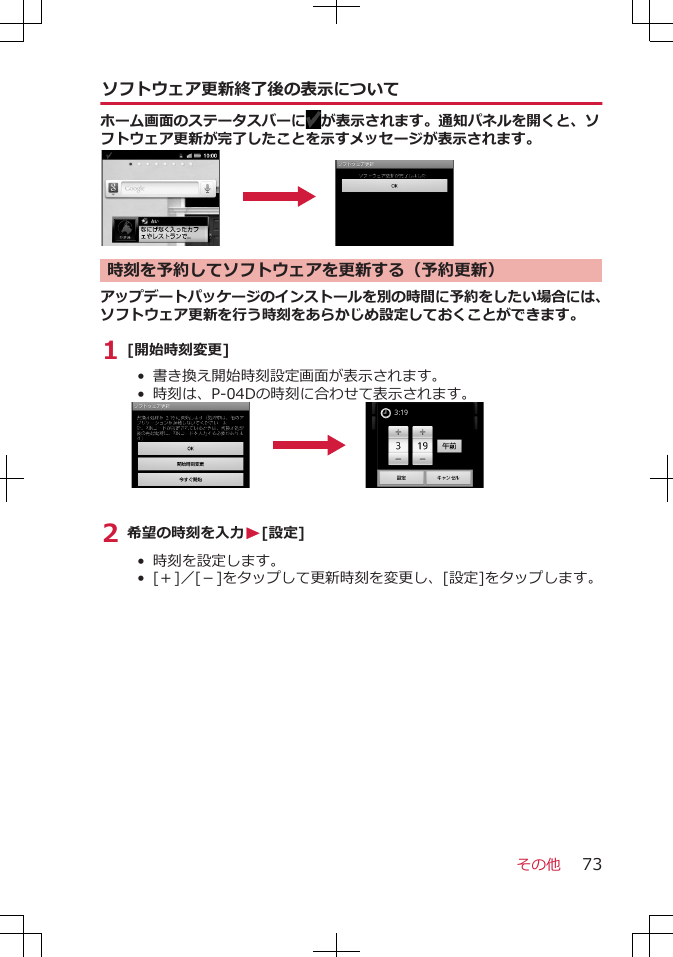 ソフトウェア更新終了後の表示についてホーム画面のステータスバーに が表示されます。通知パネルを開くと、ソフトウェア更新が完了したことを示すメッセージが表示されます。時刻を予約してソフトウェアを更新する（予約更新）アップデートパッケージのインストールを別の時間に予約をしたい場合には、ソフトウェア更新を行う時刻をあらかじめ設定しておくことができます。1 [開始時刻変更]• 書き換え開始時刻設定画面が表示されます。• 時刻は、P-04Dの時刻に合わせて表示されます。2 希望の時刻を入力W[設定]• 時刻を設定します。• [＋]／[－]をタップして更新時刻を変更し、[設定]をタップします。その他 73