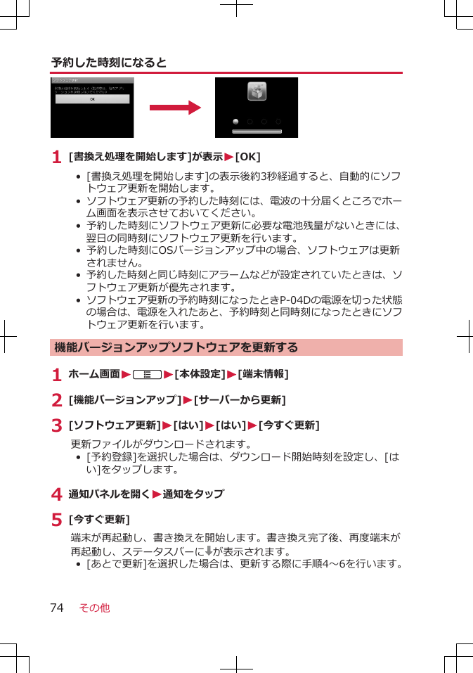 予約した時刻になると1 [書換え処理を開始します]が表示W[OK]•  [書換え処理を開始します]の表示後約3秒経過すると、自動的にソフトウェア更新を開始します。• ソフトウェア更新の予約した時刻には、電波の十分届くところでホーム画面を表示させておいてください。• 予約した時刻にソフトウェア更新に必要な電池残量がないときには、翌日の同時刻にソフトウェア更新を行います。• 予約した時刻にOSバージョンアップ中の場合、ソフトウェアは更新されません。• 予約した時刻と同じ時刻にアラームなどが設定されていたときは、ソフトウェア更新が優先されます。• ソフトウェア更新の予約時刻になったときP-04Dの電源を切った状態の場合は、電源を入れたあと、予約時刻と同時刻になったときにソフトウェア更新を行います。機能バージョンアップソフトウェアを更新する1 ホーム画面WAW[本体設定]W[端末情報]2 [機能バージョンアップ]W[サーバーから更新]3 [ソフトウェア更新]W[はい]W[はい]W[今すぐ更新]更新ファイルがダウンロードされます。• [予約登録]を選択した場合は、ダウンロード開始時刻を設定し、[はい]をタップします。4 通知パネルを開くW通知をタップ5 [今すぐ更新]端末が再起動し、書き換えを開始します。書き換え完了後、再度端末が再起動し、ステータスバーに が表示されます。•  [あとで更新]を選択した場合は、更新する際に手順4～6を行います。その他74