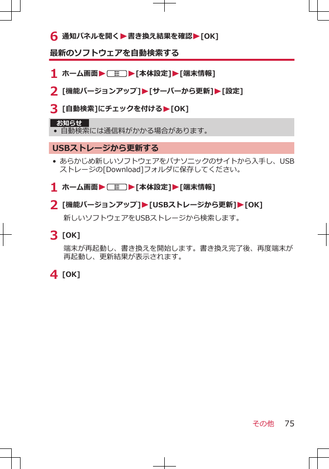 6 通知パネルを開くW書き換え結果を確認W[OK]最新のソフトウェアを自動検索する1 ホーム画面WAW[本体設定]W[端末情報]2 [機能バージョンアップ]W[サーバーから更新]W[設定]3 [自動検索]にチェックを付けるW[OK]お知らせ• 自動検索には通信料がかかる場合があります。USBストレージから更新する•あらかじめ新しいソフトウェアをパナソニックのサイトから入手し、USBストレージの[Download]フォルダに保存してください。1 ホーム画面WAW[本体設定]W[端末情報]2 [機能バージョンアップ]W[USBストレージから更新]W[OK]新しいソフトウェアをUSBストレージから検索します。3 [OK]端末が再起動し、書き換えを開始します。書き換え完了後、再度端末が再起動し、更新結果が表示されます。4 [OK]その他 75