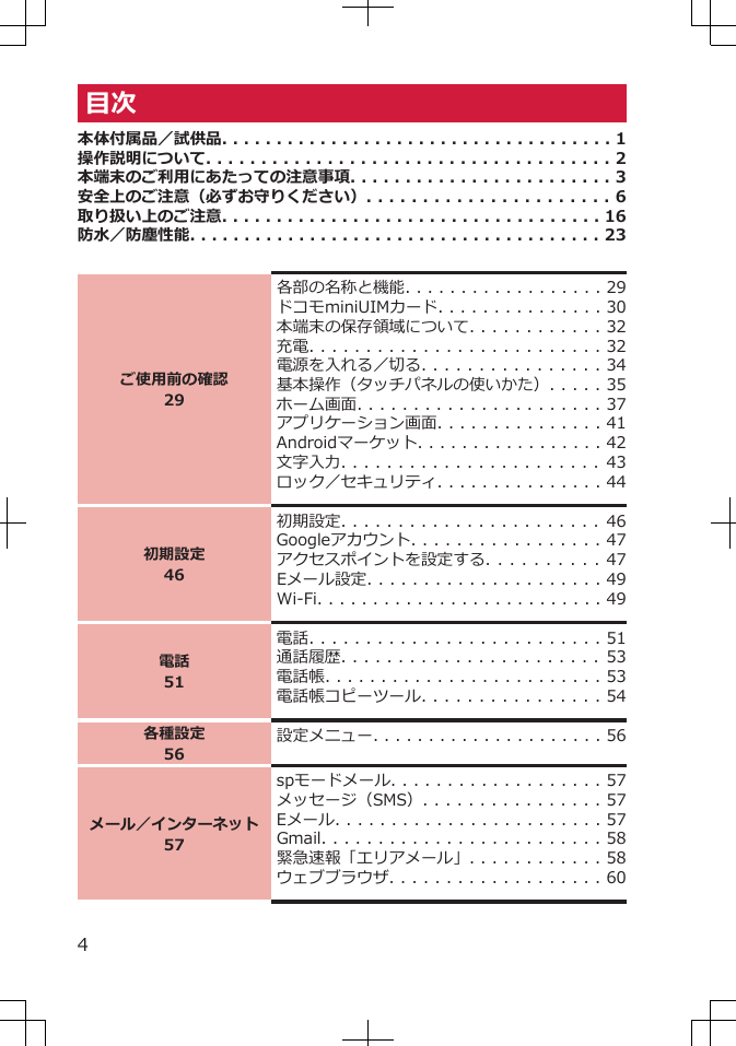 目次本体付属品／試供品. . . . . . . . . . . . . . . . . . . . . . . . . . . . . . . . . . . . 1操作説明について. . . . . . . . . . . . . . . . . . . . . . . . . . . . . . . . . . . . . 2本端末のご利用にあたっての注意事項. . . . . . . . . . . . . . . . . . . . . . . . 3安全上のご注意（必ずお守りください）. . . . . . . . . . . . . . . . . . . . . . 6取り扱い上のご注意. . . . . . . . . . . . . . . . . . . . . . . . . . . . . . . . . . . 16防水／防塵性能. . . . . . . . . . . . . . . . . . . . . . . . . . . . . . . . . . . . . . 23ご使用前の確認29各部の名称と機能. . . . . . . . . . . . . . . . . . 29ドコモminiUIMカード. . . . . . . . . . . . . . . 30本端末の保存領域について. . . . . . . . . . . . 32充電. . . . . . . . . . . . . . . . . . . . . . . . . . 32電源を入れる／切る. . . . . . . . . . . . . . . . 34基本操作（タッチパネルの使いかた）. . . . . 35ホーム画面. . . . . . . . . . . . . . . . . . . . . . 37アプリケーション画面. . . . . . . . . . . . . . . 41Androidマーケット. . . . . . . . . . . . . . . . . 42文字入力. . . . . . . . . . . . . . . . . . . . . . .   43ロック／セキュリティ. . . . . . . . . . . . . . . 44初期設定46初期設定. . . . . . . . . . . . . . . . . . . . . . .   46Googleアカウント. . . . . . . . . . . . . . . . . 47アクセスポイントを設定する. . . . . . . . . . 47Eメール設定. . . . . . . . . . . . . . . . . . . . . 49Wi-Fi. . . . . . . . . . . . . . . . . . . . . . . . . . 49電話51電話. . . . . . . . . . . . . . . . . . . . . . . . . . 51通話履歴. . . . . . . . . . . . . . . . . . . . . . .   53電話帳. . . . . . . . . . . . . . . . . . . . . . . . . 53電話帳コピーツール. . . . . . . . . . . . . . . . 54各種設定56設定メニュー. . . . . . . . . . . . . . . . . . . . . 56メール／インターネット57spモードメール. . . . . . . . . . . . . . . . . . . 57メッセージ（SMS）. . . . . . . . . . . . . . . . 57Eメール. . . . . . . . . . . . . . . . . . . . . . . . 57Gmail. . . . . . . . . . . . . . . . . . . . . . . . . 58緊急速報「エリアメール」. . . . . . . . . . . . 58ウェブブラウザ. . . . . . . . . . . . . . . . . . . 604