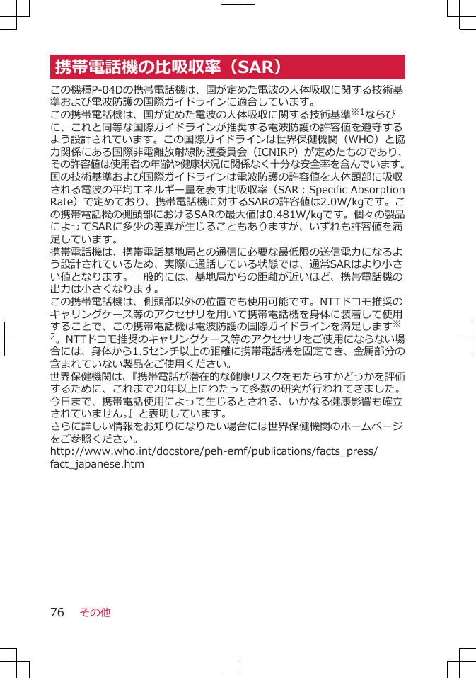 携帯電話機の比吸収率（SAR）この機種P-04Dの携帯電話機は、国が定めた電波の人体吸収に関する技術基準および電波防護の国際ガイドラインに適合しています。この携帯電話機は、国が定めた電波の人体吸収に関する技術基準※1ならびに、これと同等な国際ガイドラインが推奨する電波防護の許容値を遵守するよう設計されています。この国際ガイドラインは世界保健機関（WHO）と協力関係にある国際非電離放射線防護委員会（ICNIRP）が定めたものであり、その許容値は使用者の年齢や健康状況に関係なく十分な安全率を含んでいます。国の技術基準および国際ガイドラインは電波防護の許容値を人体頭部に吸収される電波の平均エネルギー量を表す比吸収率（SAR：Specific AbsorptionRate）で定めており、携帯電話機に対するSARの許容値は2.0W/kgです。この携帯電話機の側頭部におけるSARの最大値は0.481W/kgです。個々の製品によってSARに多少の差異が生じることもありますが、いずれも許容値を満足しています。携帯電話機は、携帯電話基地局との通信に必要な最低限の送信電力になるよう設計されているため、実際に通話している状態では、通常SARはより小さい値となります。一般的には、基地局からの距離が近いほど、携帯電話機の出力は小さくなります。この携帯電話機は、側頭部以外の位置でも使用可能です。NTTドコモ推奨のキャリングケース等のアクセサリを用いて携帯電話機を身体に装着して使用することで、この携帯電話機は電波防護の国際ガイドラインを満足します※2。NTTドコモ推奨のキャリングケース等のアクセサリをご使用にならない場合には、身体から1.5センチ以上の距離に携帯電話機を固定でき、金属部分の含まれていない製品をご使用ください。世界保健機関は、『携帯電話が潜在的な健康リスクをもたらすかどうかを評価するために、これまで20年以上にわたって多数の研究が行われてきました。今日まで、携帯電話使用によって生じるとされる、いかなる健康影響も確立されていません。』と表明しています。さらに詳しい情報をお知りになりたい場合には世界保健機関のホームページをご参照ください。http://www.who.int/docstore/peh-emf/publications/facts_press/fact_japanese.htmその他76