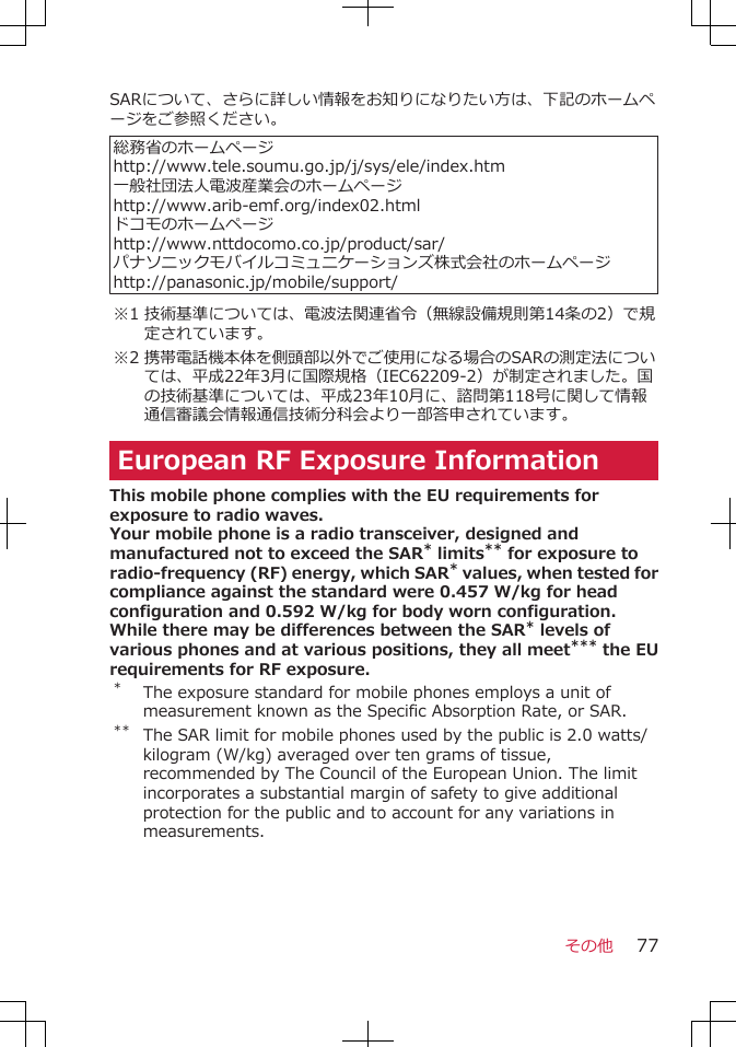 SARについて、さらに詳しい情報をお知りになりたい方は、下記のホームページをご参照ください。 総務省のホームページhttp://www.tele.soumu.go.jp/j/sys/ele/index.htm一般社団法人電波産業会のホームページhttp://www.arib-emf.org/index02.htmlドコモのホームページhttp://www.nttdocomo.co.jp/product/sar/パナソニックモバイルコミュニケーションズ株式会社のホームページhttp://panasonic.jp/mobile/support/※1 技術基準については、電波法関連省令（無線設備規則第14条の2）で規定されています。※2 携帯電話機本体を側頭部以外でご使用になる場合のSARの測定法については、平成22年3月に国際規格（IEC62209-2）が制定されました。国の技術基準については、平成23年10月に、諮問第118号に関して情報通信審議会情報通信技術分科会より一部答申されています。European RF Exposure InformationThis mobile phone complies with the EU requirements forexposure to radio waves.Your mobile phone is a radio transceiver, designed andmanufactured not to exceed the SAR* limits** for exposure toradio-frequency (RF) energy, which SAR* values, when tested forcompliance against the standard were 0.457 W/kg for headconfiguration and 0.592 W/kg for body worn configuration.While there may be differences between the SAR* levels ofvarious phones and at various positions, they all meet*** the EUrequirements for RF exposure.*The exposure standard for mobile phones employs a unit ofmeasurement known as the Specific Absorption Rate, or SAR.** The SAR limit for mobile phones used by the public is 2.0 watts/kilogram (W/kg) averaged over ten grams of tissue,recommended by The Council of the European Union. The limitincorporates a substantial margin of safety to give additionalprotection for the public and to account for any variations inmeasurements.その他 77