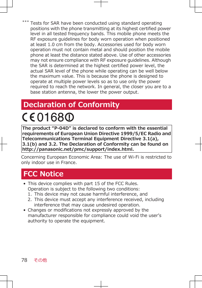 *** Tests for SAR have been conducted using standard operatingpositions with the phone transmitting at its highest certified powerlevel in all tested frequency bands. This mobile phone meets theRF exposure guidelines for body worn operation when positionedat least 1.0 cm from the body. Accessories used for body wornoperation must not contain metal and should position the mobilephone at least the distance stated above. Use of other accessoriesmay not ensure compliance with RF exposure guidelines. Althoughthe SAR is determined at the highest certified power level, theactual SAR level of the phone while operating can be well belowthe maximum value. This is because the phone is designed tooperate at multiple power levels so as to use only the powerrequired to reach the network. In general, the closer you are to abase station antenna, the lower the power output.Declaration of Conformity The product “P-04D” is declared to conform with the essentialrequirements of European Union Directive 1999/5/EC Radio andTelecommunications Terminal Equipment Directive 3.1(a),3.1(b) and 3.2. The Declaration of Conformity can be found onhttp://panasonic.net/pmc/support/index.html.Concerning European Economic Area: The use of Wi-Fi is restricted toonly indoor use in France.FCC Notice• This device complies with part 15 of the FCC Rules.Operation is subject to the following two conditions:1.  This device may not cause harmful interference, and2.  This device must accept any interference received, includinginterference that may cause undesired operation.•Changes or modifications not expressly approved by themanufacturer responsible for compliance could void the user’sauthority to operate the equipment.その他78