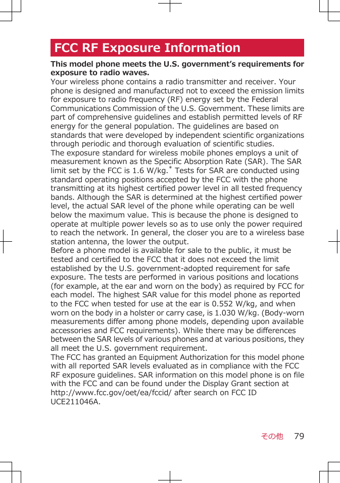 FCC RF Exposure InformationThis model phone meets the U.S. government’s requirements forexposure to radio waves.Your wireless phone contains a radio transmitter and receiver. Yourphone is designed and manufactured not to exceed the emission limitsfor exposure to radio frequency (RF) energy set by the FederalCommunications Commission of the U.S. Government. These limits arepart of comprehensive guidelines and establish permitted levels of RFenergy for the general population. The guidelines are based onstandards that were developed by independent scientific organizationsthrough periodic and thorough evaluation of scientific studies.The exposure standard for wireless mobile phones employs a unit ofmeasurement known as the Specific Absorption Rate (SAR). The SARlimit set by the FCC is 1.6 W/kg.* Tests for SAR are conducted usingstandard operating positions accepted by the FCC with the phonetransmitting at its highest certified power level in all tested frequencybands. Although the SAR is determined at the highest certified powerlevel, the actual SAR level of the phone while operating can be wellbelow the maximum value. This is because the phone is designed tooperate at multiple power levels so as to use only the power requiredto reach the network. In general, the closer you are to a wireless basestation antenna, the lower the output.Before a phone model is available for sale to the public, it must betested and certified to the FCC that it does not exceed the limitestablished by the U.S. government-adopted requirement for safeexposure. The tests are performed in various positions and locations(for example, at the ear and worn on the body) as required by FCC foreach model. The highest SAR value for this model phone as reportedto the FCC when tested for use at the ear is 0.552 W/kg, and whenworn on the body in a holster or carry case, is 1.030 W/kg. (Body-wornmeasurements differ among phone models, depending upon availableaccessories and FCC requirements). While there may be differencesbetween the SAR levels of various phones and at various positions, theyall meet the U.S. government requirement.The FCC has granted an Equipment Authorization for this model phonewith all reported SAR levels evaluated as in compliance with the FCCRF exposure guidelines. SAR information on this model phone is on filewith the FCC and can be found under the Display Grant section athttp://www.fcc.gov/oet/ea/fccid/ after search on FCC IDUCE211046A.その他 79