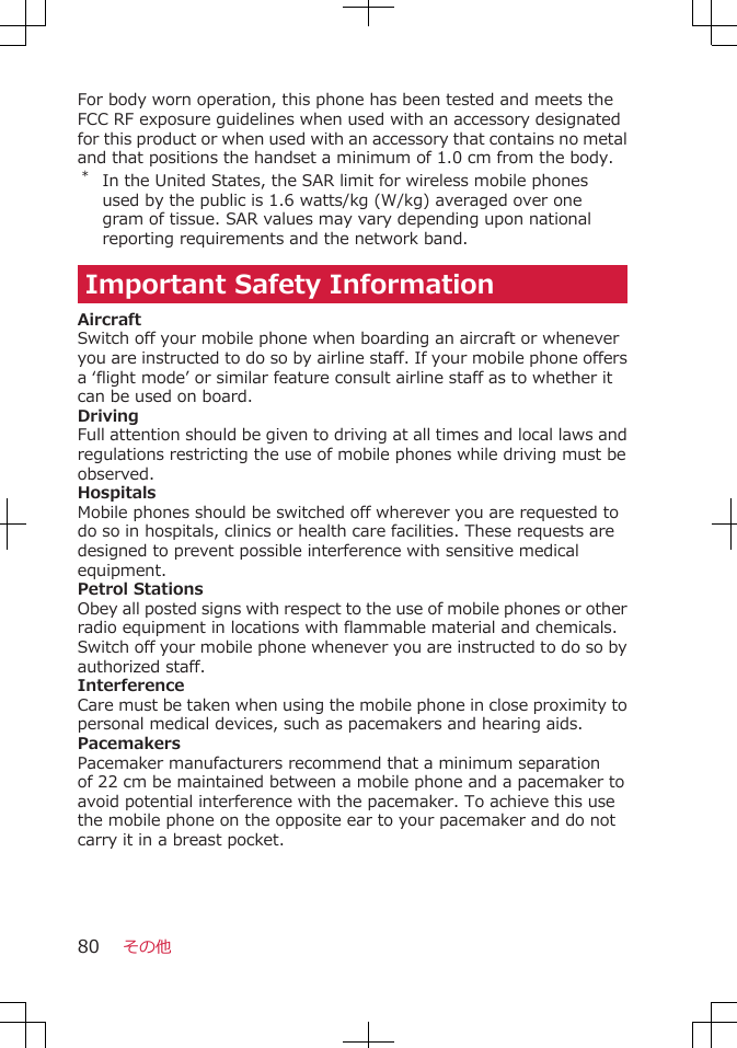 For body worn operation, this phone has been tested and meets theFCC RF exposure guidelines when used with an accessory designatedfor this product or when used with an accessory that contains no metaland that positions the handset a minimum of 1.0 cm from the body.*In the United States, the SAR limit for wireless mobile phonesused by the public is 1.6 watts/kg (W/kg) averaged over onegram of tissue. SAR values may vary depending upon nationalreporting requirements and the network band.Important Safety InformationAircraftSwitch off your mobile phone when boarding an aircraft or wheneveryou are instructed to do so by airline staff. If your mobile phone offersa ‘flight mode’ or similar feature consult airline staff as to whether itcan be used on board.DrivingFull attention should be given to driving at all times and local laws andregulations restricting the use of mobile phones while driving must beobserved.HospitalsMobile phones should be switched off wherever you are requested todo so in hospitals, clinics or health care facilities. These requests aredesigned to prevent possible interference with sensitive medicalequipment.Petrol StationsObey all posted signs with respect to the use of mobile phones or otherradio equipment in locations with flammable material and chemicals.Switch off your mobile phone whenever you are instructed to do so byauthorized staff.InterferenceCare must be taken when using the mobile phone in close proximity topersonal medical devices, such as pacemakers and hearing aids.PacemakersPacemaker manufacturers recommend that a minimum separationof 22 cm be maintained between a mobile phone and a pacemaker toavoid potential interference with the pacemaker. To achieve this usethe mobile phone on the opposite ear to your pacemaker and do notcarry it in a breast pocket.その他80