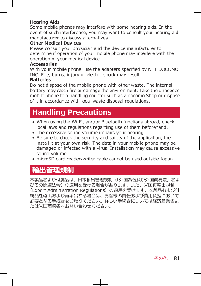 Hearing AidsSome mobile phones may interfere with some hearing aids. In theevent of such interference, you may want to consult your hearing aidmanufacturer to discuss alternatives.Other Medical DevicesPlease consult your physician and the device manufacturer todetermine if operation of your mobile phone may interfere with theoperation of your medical device.AccessoriesWith your mobile phone, use the adapters specified by NTT DOCOMO,INC. Fire, burns, injury or electric shock may result.BatteriesDo not dispose of the mobile phone with other waste. The internalbattery may catch fire or damage the environment. Take the unneededmobile phone to a handling counter such as a docomo Shop or disposeof it in accordance with local waste disposal regulations.Handling Precautions•When using the Wi-Fi, and/or Bluetooth functions abroad, checklocal laws and regulations regarding use of them beforehand.•The excessive sound volume impairs your hearing.•Be sure to check the security and safety of the application, theninstall it at your own risk. The data in your mobile phone may bedamaged or infected with a virus. Installation may cause excessivesound volume.•microSD card reader/writer cable cannot be used outside Japan.輸出管理規制本製品および付属品は、日本輸出管理規制（「外国為替及び外国貿易法」およびその関連法令）の適用を受ける場合があります。また、米国再輸出規制（Export Administration Regulations）の適用を受けます。本製品および付属品を輸出および再輸出する場合は、お客様の責任および費用負担において必要となる手続きをお取りください。詳しい手続きについては経済産業省または米国商務省へお問い合わせください。その他 81