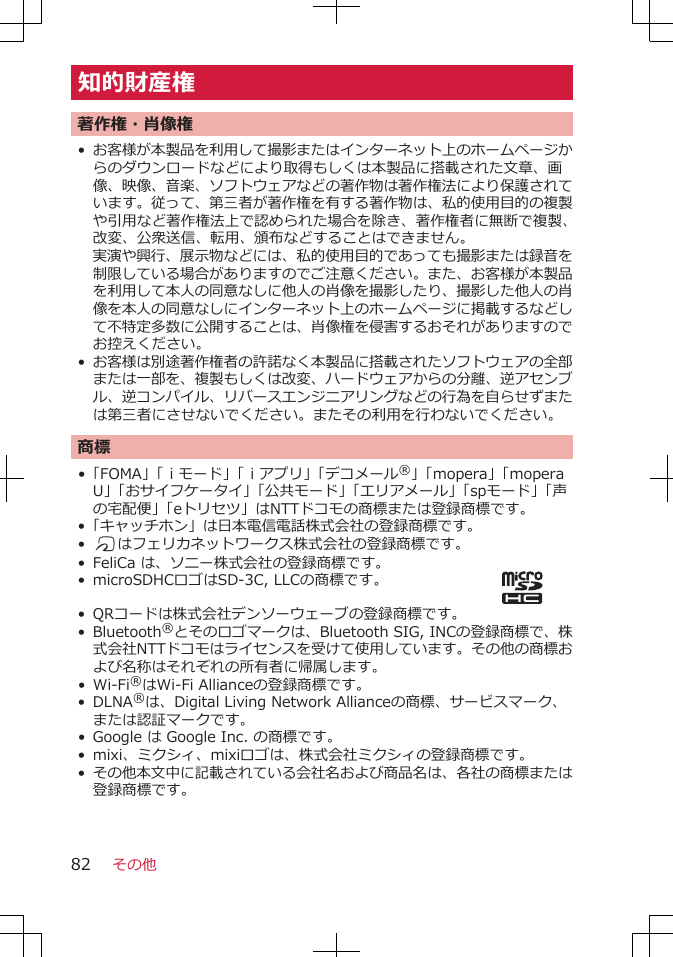 知的財産権著作権・肖像権•お客様が本製品を利用して撮影またはインターネット上のホームページからのダウンロードなどにより取得もしくは本製品に搭載された文章、画像、映像、音楽、ソフトウェアなどの著作物は著作権法により保護されています。従って、第三者が著作権を有する著作物は、私的使用目的の複製や引用など著作権法上で認められた場合を除き、著作権者に無断で複製、改変、公衆送信、転用、頒布などすることはできません。実演や興行、展示物などには、私的使用目的であっても撮影または録音を制限している場合がありますのでご注意ください。また、お客様が本製品を利用して本人の同意なしに他人の肖像を撮影したり、撮影した他人の肖像を本人の同意なしにインターネット上のホームページに掲載するなどして不特定多数に公開することは、肖像権を侵害するおそれがありますのでお控えください。•お客様は別途著作権者の許諾なく本製品に搭載されたソフトウェアの全部または一部を、複製もしくは改変、ハードウェアからの分離、逆アセンブル、逆コンパイル、リバースエンジニアリングなどの行為を自らせずまたは第三者にさせないでください。またその利用を行わないでください。商標•「FOMA」「ｉモード」「ｉアプリ」「デコメール®」「mopera」「moperaU」「おサイフケータイ」「公共モード」「エリアメール」「spモード」「声の宅配便」「eトリセツ」はNTTドコモの商標または登録商標です。•「キャッチホン」は日本電信電話株式会社の登録商標です。•Kはフェリカネットワークス株式会社の登録商標です。•FeliCa は、ソニー株式会社の登録商標です。• microSDHCロゴはSD-3C, LLCの商標です。•QRコードは株式会社デンソーウェーブの登録商標です。• Bluetooth®とそのロゴマークは、Bluetooth SIG, INCの登録商標で、株式会社NTTドコモはライセンスを受けて使用しています。その他の商標および名称はそれぞれの所有者に帰属します。• Wi-Fi®はWi-Fi Allianceの登録商標です。•DLNA®は、Digital Living Network Allianceの商標、サービスマーク、または認証マークです。• Google は Google Inc. の商標です。•mixi、ミクシィ、mixiロゴは、株式会社ミクシィの登録商標です。•その他本文中に記載されている会社名および商品名は、各社の商標または登録商標です。その他82