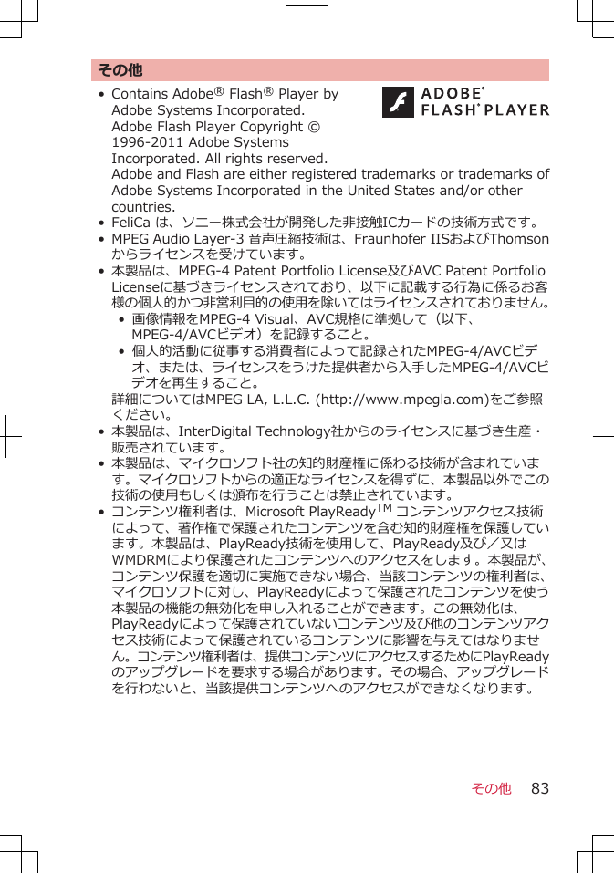 その他• Contains Adobe® Flash® Player byAdobe Systems Incorporated.Adobe Flash Player Copyright ©1996-2011 Adobe SystemsIncorporated. All rights reserved. Adobe and Flash are either registered trademarks or trademarks ofAdobe Systems Incorporated in the United States and/or othercountries.• FeliCa は、ソニー株式会社が開発した非接触ICカードの技術方式です。• MPEG Audio Layer-3 音声圧縮技術は、Fraunhofer IISおよびThomsonからライセンスを受けています。• 本製品は、MPEG-4 Patent Portfolio License及びAVC Patent PortfolioLicenseに基づきライセンスされており、以下に記載する行為に係るお客様の個人的かつ非営利目的の使用を除いてはライセンスされておりません。• 画像情報をMPEG-4 Visual、AVC規格に準拠して（以下、MPEG-4/AVCビデオ）を記録すること。• 個人的活動に従事する消費者によって記録されたMPEG-4/AVCビデオ、または、ライセンスをうけた提供者から入手したMPEG-4/AVCビデオを再生すること。詳細についてはMPEG LA, L.L.C. (http://www.mpegla.com)をご参照ください。•本製品は、InterDigital Technology社からのライセンスに基づき生産・販売されています。•本製品は、マイクロソフト社の知的財産権に係わる技術が含まれています。マイクロソフトからの適正なライセンスを得ずに、本製品以外でこの技術の使用もしくは頒布を行うことは禁止されています。•コンテンツ権利者は、Microsoft PlayReadyTM コンテンツアクセス技術によって、著作権で保護されたコンテンツを含む知的財産権を保護しています。本製品は、PlayReady技術を使用して、PlayReady及び／又はWMDRMにより保護されたコンテンツへのアクセスをします。本製品が、コンテンツ保護を適切に実施できない場合、当該コンテンツの権利者は、マイクロソフトに対し、PlayReadyによって保護されたコンテンツを使う本製品の機能の無効化を申し入れることができます。この無効化は、PlayReadyによって保護されていないコンテンツ及び他のコンテンツアクセス技術によって保護されているコンテンツに影響を与えてはなりません。コンテンツ権利者は、提供コンテンツにアクセスするためにPlayReadyのアップグレードを要求する場合があります。その場合、アップグレードを行わないと、当該提供コンテンツへのアクセスができなくなります。その他 83