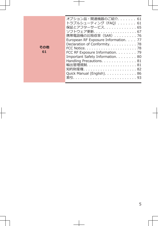 その他61オプション品・関連機器のご紹介. . . . . . .   61トラブルシューティング（FAQ）. . . . . . .   61保証とアフターサービス. . . . . . . . . . . . . 65ソフトウェア更新. . . . . . . . . . . . . . . . . . 67携帯電話機の比吸収率（SAR）. . . . . . . . . 76European RF Exposure Information.  . .  .  77Declaration of Conformity. . . . . . . . . . . 78FCC Notice. . . . . . . . . . . . . . . . . . . . . . 78FCC RF Exposure Information. . . . . . . . 79Important Safety Information. . . . . . . . 80Handling Precautions. . . . . . . . . . . . . . 81輸出管理規制. . . . . . . . . . . . . . . . . . . . . 81知的財産権. . . . . . . . . . . . . . . . . . . . . . 82Quick Manual (English). . . . . . . . . . . . . 86索引. . . . . . . . . . . . . . . . . . . . . . . . . . 935