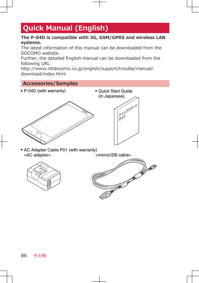 Quick Manual (English)The P-04D is compatible with 3G, GSM/GPRS and wireless LANsystems.The latest information of this manual can be downloaded from theDOCOMO website.Further, the detailed English manual can be downloaded from thefollowing URL:http://www.nttdocomo.co.jp/english/support/trouble/manual/download/index.htmlAccessories/SamplesQ P-04D (with warranty)Q AC Adapter Cable P01 (with warranty)&lt;AC adapter&gt; Q Quick Start Guide (in Japanese)&lt;microUSB cable&gt;その他86