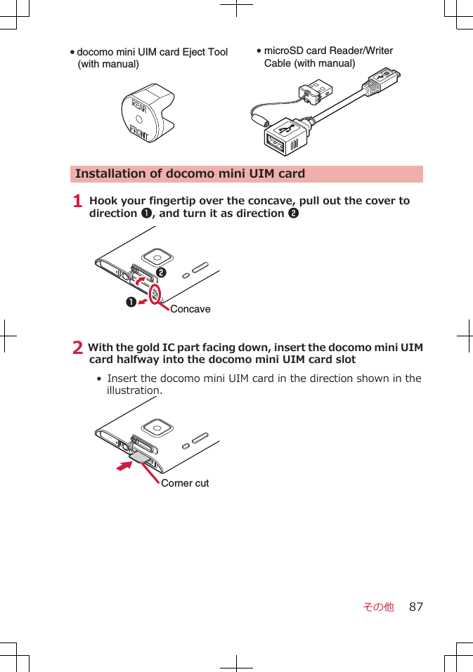 Q docomo mini UIM card Eject Tool(with manual)Q microSD card Reader/Writer Cable (with manual)Installation of docomo mini UIM card1 Hook your fingertip over the concave, pull out the cover todirection 1, and turn it as direction 212Concave2 With the gold IC part facing down, insert the docomo mini UIMcard halfway into the docomo mini UIM card slot• Insert the docomo mini UIM card in the direction shown in theillustration.Corner cutその他 87