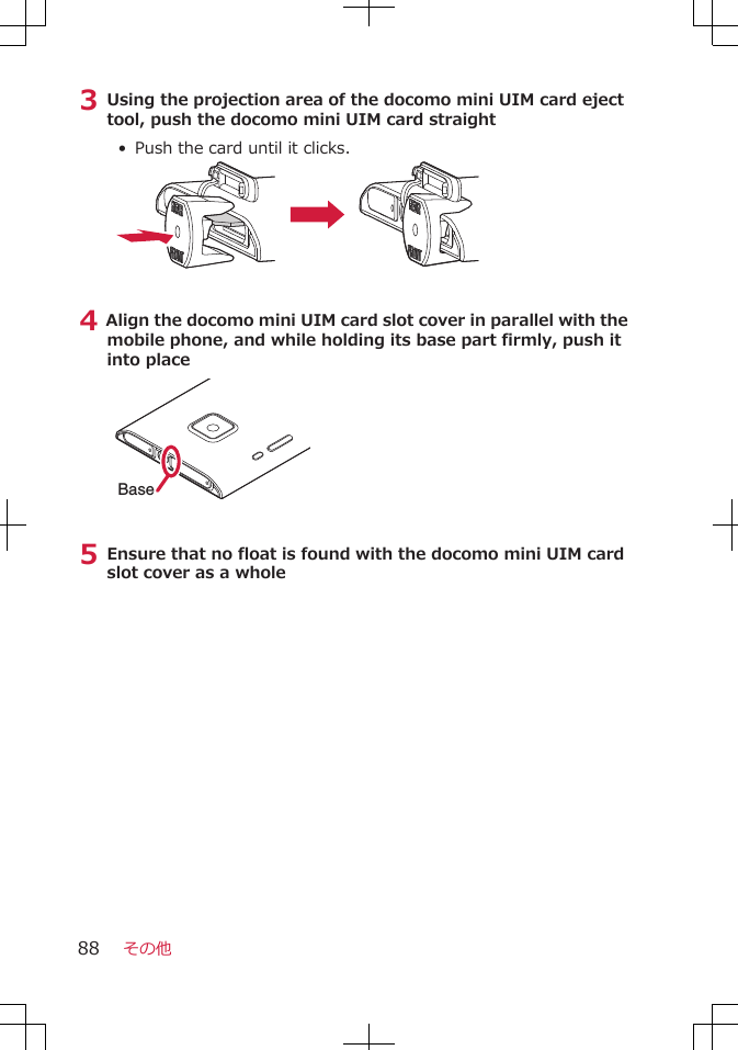 3 Using the projection area of the docomo mini UIM card ejecttool, push the docomo mini UIM card straight•  Push the card until it clicks.4 Align the docomo mini UIM card slot cover in parallel with themobile phone, and while holding its base part firmly, push itinto placeBase5 Ensure that no float is found with the docomo mini UIM cardslot cover as a wholeその他88