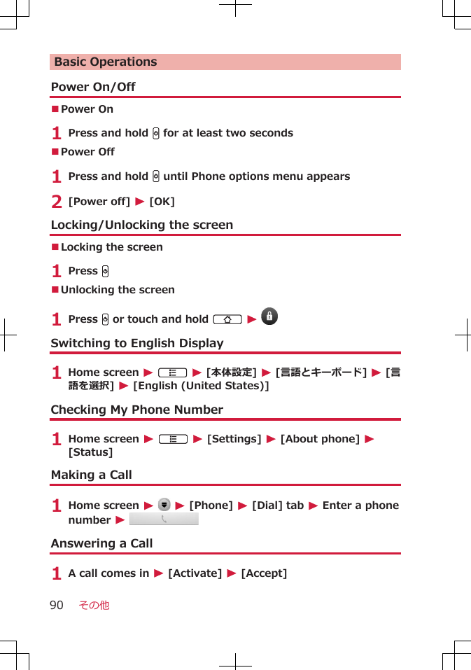 Basic OperationsPower On/Off■Power On 1 Press and hold H for at least two seconds■Power Off 1 Press and hold H until Phone options menu appears2 [Power off] W [OK]Locking/Unlocking the screen■Locking the screen1 Press H■Unlocking the screen1 Press H or touch and hold B W Switching to English Display1 Home screen W A W [本体設定] W [言語とキーボード] W [言語を選択] W [English (United States)]Checking My Phone Number1 Home screen W A W [Settings] W [About phone] W[Status]Making a Call1 Home screen W  W [Phone] W [Dial] tab W Enter a phonenumber W Answering a Call1 A call comes in W [Activate] W [Accept]その他90