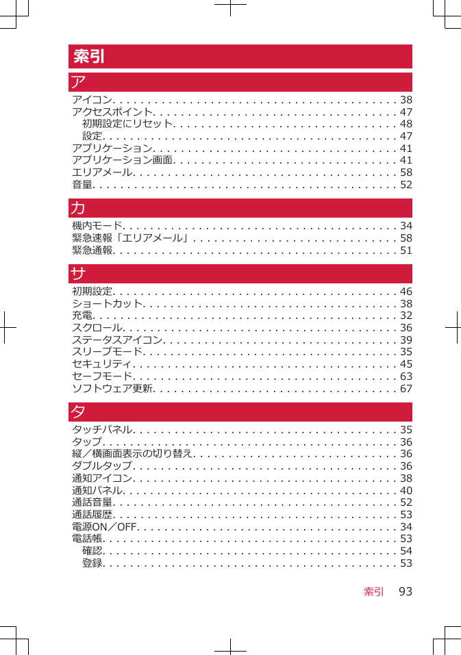 索引アアイコン. . . . . . . . . . . . . . . . . . . . . . . . . . . . . . . . . . . . . . . . . 38アクセスポイント. . . . . . . . . . . . . . . . . . . . . . . . . . . . . . . . . . . 47初期設定にリセット. . . . . . . . . . . . . . . . . . . . . . . . . . . . . . . . 48設定. . . . . . . . . . . . . . . . . . . . . . . . . . . . . . . . . . . . . . . . . . . 47アプリケーション. . . . . . . . . . . . . . . . . . . . . . . . . . . . . . . . . . . 41アプリケーション画面. . . . . . . . . . . . . . . . . . . . . . . . . . . . . . . . 41エリアメール. . . . . . . . . . . . . . . . . . . . . . . . . . . . . . . . . . . . . . 58音量. . . . . . . . . . . . . . . . . . . . . . . . . . . . . . . . . . . . . . . . . . . . 52カ機内モード. . . . . . . . . . . . . . . . . . . . . . . . . . . . . . . . . . . . . . . . 34緊急速報「エリアメール」. . . . . . . . . . . . . . . . . . . . . . . . . . . . . 58緊急通報. . . . . . . . . . . . . . . . . . . . . . . . . . . . . . . . . . . . . . . . . 51サ初期設定. . . . . . . . . . . . . . . . . . . . . . . . . . . . . . . . . . . . . . . . . 46ショートカット. . . . . . . . . . . . . . . . . . . . . . . . . . . . . . . . . . . . . 38充電. . . . . . . . . . . . . . . . . . . . . . . . . . . . . . . . . . . . . . . . . . . . 32スクロール. . . . . . . . . . . . . . . . . . . . . . . . . . . . . . . . . . . . . . . . 36ステータスアイコン. . . . . . . . . . . . . . . . . . . . . . . . . . . . . . . . . . 39スリープモード. . . . . . . . . . . . . . . . . . . . . . . . . . . . . . . . . . . . . 35セキュリティ. . . . . . . . . . . . . . . . . . . . . . . . . . . . . . . . . . . . . . 45セーフモード. . . . . . . . . . . . . . . . . . . . . . . . . . . . . . . . . . . . . . 63ソフトウェア更新. . . . . . . . . . . . . . . . . . . . . . . . . . . . . . . . . . . 67タタッチパネル. . . . . . . . . . . . . . . . . . . . . . . . . . . . . . . . . . . . . . 35タップ. . . . . . . . . . . . . . . . . . . . . . . . . . . . . . . . . . . . . . . . . . . 36縦／横画面表示の切り替え. . . . . . . . . . . . . . . . . . . . . . . . . . . . . 36ダブルタップ. . . . . . . . . . . . . . . . . . . . . . . . . . . . . . . . . . . . . . 36通知アイコン. . . . . . . . . . . . . . . . . . . . . . . . . . . . . . . . . . . . . . 38通知パネル. . . . . . . . . . . . . . . . . . . . . . . . . . . . . . . . . . . . . . . . 40通話音量. . . . . . . . . . . . . . . . . . . . . . . . . . . . . . . . . . . . . . . . . 52通話履歴. . . . . . . . . . . . . . . . . . . . . . . . . . . . . . . . . . . . . . . . . 53電源ON／OFF. . . . . . . . . . . . . . . . . . . . . . . . . . . . . . . . . . . . . . 34電話帳. . . . . . . . . . . . . . . . . . . . . . . . . . . . . . . . . . . . . . . . . . . 53確認. . . . . . . . . . . . . . . . . . . . . . . . . . . . . . . . . . . . . . . . . . . 54登録. . . . . . . . . . . . . . . . . . . . . . . . . . . . . . . . . . . . . . . . . . . 53索引 93