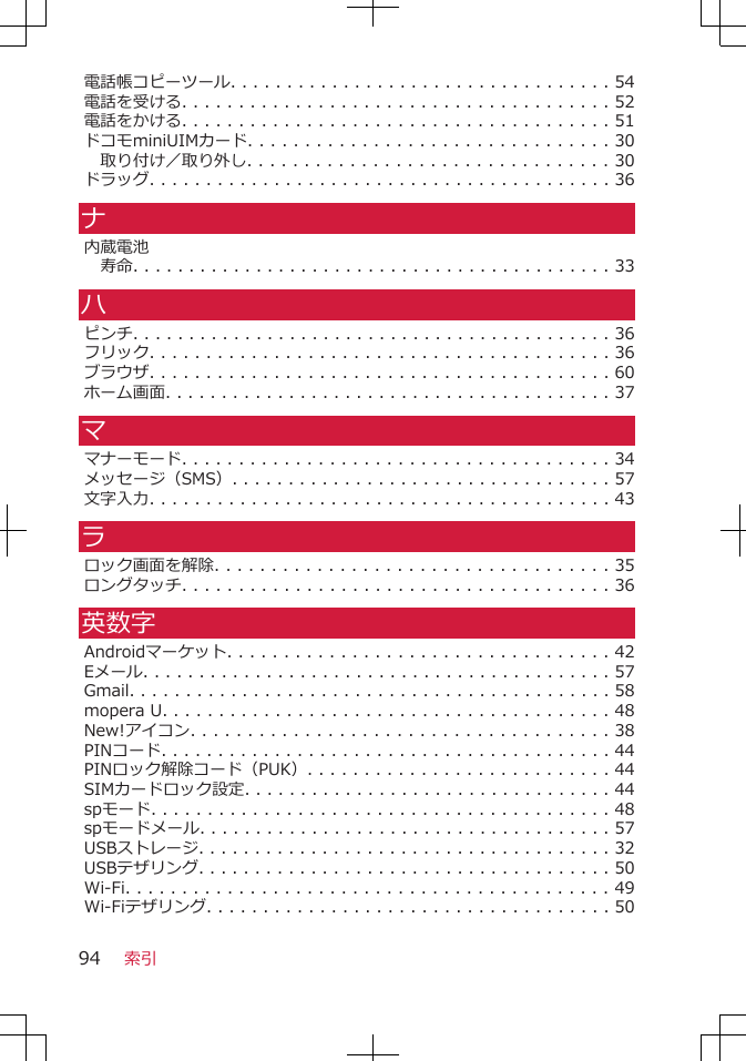 電話帳コピーツール. . . . . . . . . . . . . . . . . . . . . . . . . . . . . . . . . . 54電話を受ける. . . . . . . . . . . . . . . . . . . . . . . . . . . . . . . . . . . . . . 52電話をかける. . . . . . . . . . . . . . . . . . . . . . . . . . . . . . . . . . . . . . 51ドコモminiUIMカード. . . . . . . . . . . . . . . . . . . . . . . . . . . . . . . . 30取り付け／取り外し. . . . . . . . . . . . . . . . . . . . . . . . . . . . . . . . 30ドラッグ. . . . . . . . . . . . . . . . . . . . . . . . . . . . . . . . . . . . . . . . . 36ナ内蔵電池寿命. . . . . . . . . . . . . . . . . . . . . . . . . . . . . . . . . . . . . . . . . . . 33ハピンチ. . . . . . . . . . . . . . . . . . . . . . . . . . . . . . . . . . . . . . . . . . . 36フリック. . . . . . . . . . . . . . . . . . . . . . . . . . . . . . . . . . . . . . . . . 36ブラウザ. . . . . . . . . . . . . . . . . . . . . . . . . . . . . . . . . . . . . . . . . 60ホーム画面. . . . . . . . . . . . . . . . . . . . . . . . . . . . . . . . . . . . . . . . 37ママナーモード. . . . . . . . . . . . . . . . . . . . . . . . . . . . . . . . . . . . . . 34メッセージ（SMS）. . . . . . . . . . . . . . . . . . . . . . . . . . . . . . . . . . 57文字入力. . . . . . . . . . . . . . . . . . . . . . . . . . . . . . . . . . . . . . . . . 43ラロック画面を解除. . . . . . . . . . . . . . . . . . . . . . . . . . . . . . . . . . . 35ロングタッチ. . . . . . . . . . . . . . . . . . . . . . . . . . . . . . . . . . . . . . 36英数字Androidマーケット. . . . . . . . . . . . . . . . . . . . . . . . . . . . . . . . . . 42Eメール. . . . . . . . . . . . . . . . . . . . . . . . . . . . . . . . . . . . . . . . . . 57Gmail. . . . . . . . . . . . . . . . . . . . . . . . . . . . . . . . . . . . . . . . . . . 58mopera U. . . . . . . . . . . . . . . . . . . . . . . . . . . . . . . . . . . . . . . . 48New!アイコン. . . . . . . . . . . . . . . . . . . . . . . . . . . . . . . . . . . . . 38PINコード. . . . . . . . . . . . . . . . . . . . . . . . . . . . . . . . . . . . . . . . 44PINロック解除コード（PUK）. . . . . . . . . . . . . . . . . . . . . . . . . . . 44SIMカードロック設定. . . . . . . . . . . . . . . . . . . . . . . . . . . . . . . . . 44spモード. . . . . . . . . . . . . . . . . . . . . . . . . . . . . . . . . . . . . . . . . 48spモードメール. . . . . . . . . . . . . . . . . . . . . . . . . . . . . . . . . . . . . 57USBストレージ. . . . . . . . . . . . . . . . . . . . . . . . . . . . . . . . . . . . . 32USBテザリング. . . . . . . . . . . . . . . . . . . . . . . . . . . . . . . . . . . . . 50Wi-Fi. . . . . . . . . . . . . . . . . . . . . . . . . . . . . . . . . . . . . . . . . . . 49Wi-Fiテザリング. . . . . . . . . . . . . . . . . . . . . . . . . . . . . . . . . . . . 50索引94