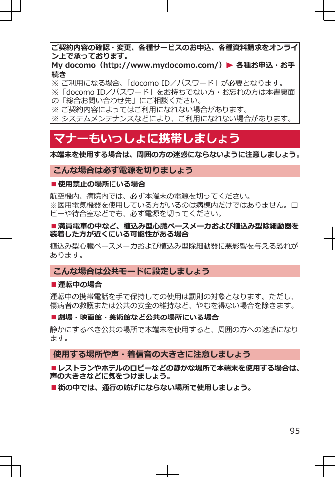 ご契約内容の確認・変更、各種サービスのお申込、各種資料請求をオンライン上で承っております。My docomo（http://www.mydocomo.com/）W 各種お申込・お手続き※ ご利用になる場合、「docomo ID／パスワード」が必要となります。※「docomo ID／パスワード」をお持ちでない方・お忘れの方は本書裏面の「総合お問い合わせ先」にご相談ください。※ ご契約内容によってはご利用になれない場合があります。※ システムメンテナンスなどにより、ご利用になれない場合があります。マナーもいっしょに携帯しましょう本端末を使用する場合は、周囲の方の迷惑にならないように注意しましょう。こんな場合は必ず電源を切りましょう■使用禁止の場所にいる場合航空機内、病院内では、必ず本端末の電源を切ってください。※医用電気機器を使用している方がいるのは病棟内だけではありません。ロビーや待合室などでも、必ず電源を切ってください。■満員電車の中など、植込み型心臓ペースメーカおよび植込み型除細動器を装着した方が近くにいる可能性がある場合植込み型心臓ペースメーカおよび植込み型除細動器に悪影響を与える恐れがあります。こんな場合は公共モードに設定しましょう■運転中の場合運転中の携帯電話を手で保持しての使用は罰則の対象となります。ただし、傷病者の救護または公共の安全の維持など、やむを得ない場合を除きます。■劇場・映画館・美術館など公共の場所にいる場合静かにするべき公共の場所で本端末を使用すると、周囲の方への迷惑になります。使用する場所や声・着信音の大きさに注意しましょう■レストランやホテルのロビーなどの静かな場所で本端末を使用する場合は、声の大きさなどに気をつけましょう。■街の中では、通行の妨げにならない場所で使用しましょう。95