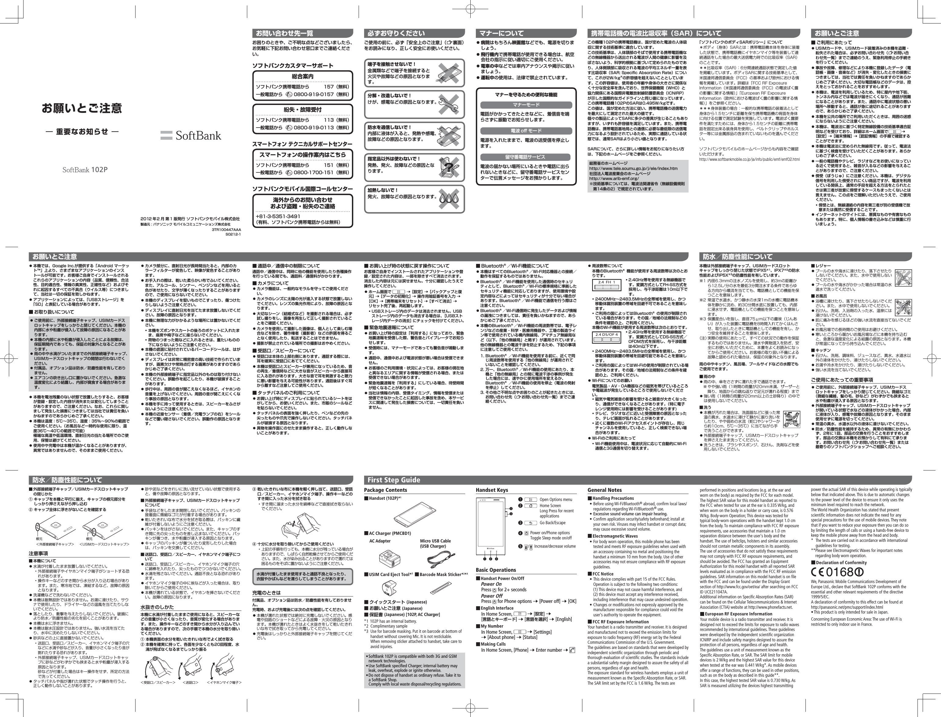 お問い合わせ先一覧お困りのときや、ご不明な点などございましたら、お気軽に下記お問い合わせ窓口までご連絡ください。この機種102Pの携帯電話機は、国が定めた電波の人体吸収に関する技術基準に適合しています。この技術基準は、人体頭部のそばで使用する携帯電話機などの無線機器から送出される電波が人間の健康に影響を及ぼさないよう、科学的根拠に基づいて定められたものであり、人体側頭部に吸収される電波の平均エネルギー量を表す比吸収率（SAR: Specific Absorption Rate）について、これが2W/kg※の許容値を超えないこととしています。この許容値は、使用者の年齢や身体の大きさに関係なく十分な安全率を含んでおり、世界保健機関（WHO）と協力関係にある国際非電離放射線防護委員会（ICNIRP）が示した国際的なガイドラインと同じ値になっています。この携帯電話機102PのSARは0.495W/kgです。この値は、国が定めた方法に従い、携帯電話機の送信電力を最大にして測定された最大の値です。個々の製品によってSARに多少の差異が生じることもありますが、いずれも許容値を満足しています。また、携帯電話機は、携帯電話基地局との通信に必要な最低限の送信電力になるよう設計されているため、実際に通話している状態では、通常SARはより小さい値となります。SARについて、さらに詳しい情報をお知りになりたい方は、下記のホームページをご参照ください。総務省のホームページhttp://www.tele.soumu.go.jp/j/ele/index.htm社団法人電波産業会のホームページhttp://www.arib-emf.org/※ 技術基準については、電波法関連省令（無線設備規則第14条の2）で規定されています。「ソフトバンクのボディSARポリシー」について＊ボディ（身体）SARとは：携帯電話機本体を身体に装着した状態で、携帯電話機にイヤホンマイク等を装着して連続通話をした場合の最大送信電力時での比吸収率（SAR）のことです。＊＊比吸収率（SAR）：6分間連続通話状態で測定した値を掲載しています。ボディSARに関する技術基準として、米国連邦通信委員会（FCC）の基準および欧州における情報を掲載しています。詳細は「FCC RF Exposure Information（米国連邦通信委員会（FCC）の電波ばく露の影響に関する情報）」「European RF Exposure Information（欧州における電波ばく露の影響に関する情報）」をご参照ください。＊＊＊身体装着の場合：一般的な携帯電話の装着法として身体から1.5センチに距離を保ち携帯電話機の背面を身体に向ける位置で測定試験を実施しています。電波ばく露要件を満たすためには、身体から1.5センチの距離に携帯電話を固定出来る装身具を使用し、ベルトクリップやホルスター等には金属部品の含まれていないものを選んでください。ソフトバンクモバイルのホームページからも内容をご確認いただけます。http://www.softbankmobile.co.jp/ja/info/public/emf/emf02.html携帯電話機の電波比吸収率（SAR）についてお願いとご注意 ■ご利用にあたって 󱛠USIMカードや、USIMカード装着済みの本機を盗難・紛失された場合は、必ずお問い合わせ先（&lt;お問い合わせ先一覧）までご連絡のうえ、緊急利用停止の手続きを行ってください。 󱛠事故や故障、修理などにより本機に登録したデータ（電話帳・画像・音楽など）が消失・変化したときの損害につきましては、当社では責任を負いかねますのであらかじめご了承ください。大切な電話帳などのデータは、控えをとっておかれることをおすすめします。 󱛠本機は、電波を利用しているため、特に屋内や地下街、トンネル内などでは電波が届きにくくなり、通話が困難になることがあります。また、通話中に電波状態の悪い場所へ移動すると、通話が急に途切れることがありますので、あらかじめご了承ください。 󱛠本機を公共の場所でご利用いただくときは、周囲の迷惑にならないようにご注意ください。 󱛠本機は、電波法に基づく特定無線設備の技術基準適合証明などを受けており、詳細はホーム画面で  ［設定］  ［端末情報］  ［認証情報］の手順で確認することができます。 󱛠本機は電波法に定められた無線局です。従って、電波法に基づく検査を受けていただくことがあります。あらかじめご了承ください。 󱛠一般の電話機やテレビ、ラジオなどをお使いになっている近くで使用すると、雑音が入るなどの影響を与えることがありますので、ご注意ください。 󱛠傍受（ぼうじゅ）にご注意ください。本機は、デジタル信号を利用した傍受されにくい商品ですが、電波を利用している関係上、通常の手段を超える方法をとられたときは第三者が故意に傍受するケースもまったくないとは言えません。この点をご理解いただいたうえで、ご使用ください。• 傍受とは、無線連絡の内容を第三者が別の受信機で故意または偶然に受信することです。 󱛠インターネットのサイトには、悪質なものや有害なものもあります。特に、個人情報の書き込みなどは慎重に行いましょう。 󱛠本機では、Google Inc.が提供する「Android マーケット™」上より、さまざまなアプリケーションのインストールが可能です。お客様ご自身でインストールされるこれらのアプリケーションの内容（品質、信頼性、合法性、目的適合性、情報の真実性、正確性など）およびそれに起因するすべての不具合（ウイルス等）につきまして、当社は一切の保証を致しかねます。 󱛠アプリケーションによっては、「USBストレージ」を「SD」と表記している場合があります。 ■お取り扱いについて 󱛠ご使用前に、外部接続端子キャップ、USIMカードスロットキャップをしっかりと閉じてください。本機の内部に水や粉塵が侵入して故障の原因になることがあります。 󱛠本機の内部に水や粉塵が侵入したことによる故障は、保証期間内であっても、保証の対象外となることがあります。 󱛠雨の中や水滴がついたままでの外部接続端子キャップ、USIMカードスロットキャップの開閉は行わないでください。 󱛠付属品、オプション品は防水／防塵性能を有しておりません。 󱛠エアコンの吹き出し口に置かないでください。急激な温度変化により結露し、内部が腐食する場合があります。 󱛠本機を電池残量のない状態で放置したりすると、お客様が登録・設定した内容が消失または変化してしまうことがありますので、ご注意ください。なお、これらに関しまして発生した損害につきましては当社では責任を負いかねますのであらかじめご了承ください。 󱛠本機は温度：5℃∼35℃、湿度：35%∼90%の範囲でご使用ください。（お風呂など一時的な使用に限り、温度36℃∼40℃の範囲で可能） 極端な高温や低温環境、直射日光の当たる場所でのご使用、保管は避けてください。 󱛠使用中や充電中は本機が温かくなることがありますが、異常ではありませんので、そのままご使用ください。 󱛠カメラ部分に、直射日光が長時間当たると、内部のカラーフィルターが変色して、映像が変色することがあります。 󱛠お手入れの際は、乾いた柔らかい布でふいてください。また、アルコール、シンナー、ベンジンなどを用いると色があせたり、文字が薄くなったりすることがありますので、ご使用にならないでください。 󱛠本機のディスプレイを堅いものでこすったり、傷つけたりしないようご注意ください。 󱛠ディスプレイに直射日光を当てたまま放置しないでください。故障の原因となります。 󱛠本機に無理な力がかかるような場所には置かないでください。• 本機をズボンやスカートの後ろのポケットに入れたまま、座席や椅子などに座らないでください。• 荷物のつまった鞄などに入れるときは、重たいものの下にならないようにご注意ください。 󱛠本機の底面に貼付されているバーコードシールは、はがさないでください。 󱛠ディスプレイは非常に精密度の高い技術で作られていますが、画素欠けや常時点灯する画素がありますのであらかじめご了承ください。 󱛠本機の外部接続端子に指定品以外のものは取り付けないでください。誤動作を起こしたり、本機が破損することがあります。 󱛠歩行中は、周囲の音が聞こえなくなるほど、イヤホンの音量を上げないでください。周囲の音が聞こえにくくなり事故の原因となります。 󱛠本機を手に持って使用するときは、スピーカーをふさがないようにご注意ください。 󱛠本機の近接センサー（着信／充電ランプの右）をシールなどで覆い隠さないでください。誤動作の原因となります。 ■通話中／通信中の制限について通話中／通信中は、同時に他の機能を使用したり各種操作を行っている間でも、通話料／通信料がかかります。 ■カメラについて 󱛠カメラ機能は、一般的なモラルを守ってご使用ください。 󱛠カメラのレンズに太陽の光が進入する状態で放置しないでください。レンズの集光作用により、故障の原因となります。 󱛠大切なシーン（結婚式など）を撮影される場合は、必ず試し撮りをし、画像を再生して正しく撮影されていることをご確認ください。 󱛠カメラを使用して撮影した画像は、個人として楽しむ場合などを除き、著作権者（撮影者）などの許諾を得ることなく使用したり、転送することはできません。 󱛠撮影が禁止されている場所での撮影はおやめください。 ■受話口／スピーカーについて 󱛠受話口は本体の上部右側にあります。通話する際には、耳を確実に受話口にあててください。 󱛠本機は受話口とスピーカーが兼用になっているため、音の再生／着信時などに大きな音がスピーカーから直接耳に入る恐れがあります。大きな音で耳を刺激すると聴力に悪い影響を与える可能性があります。通話後はすぐ耳から離すなど注意してご使用ください。 ■タッチパネルのご利用について 󱛠お買い上げ時にディスプレイに貼られているシートをはがしてから、お使いください。また、市販のシールなどを貼らないでください。 󱛠タッチパネルの表面を強く押したり、ペンなどの先の尖ったものや爪先で操作しないでください。タッチパネルが破損する原因となります。 󱛠異物を操作面にのせたまま操作すると、正しく動作しないことがあります。 ■お買い上げ時の状態に戻す操作についてお客様ご自身でインストールされたアプリケーションや登録／設定された内容は、一部を除きすべて消去されます。消去した内容は元には戻せません。十分に確認したうえで操作してください。 󱛠ホーム画面で   ［設定］  ［バックアップと復元］  ［データの初期化］  操作用暗証番号を入力  ［OK］  ［携帯端末をリセット］  ［すべて消去］  リセット完了後、再起動します。• USBストレージ内のデータは消去されません。USBストレージ内のデータも消去する場合は、［USBストレージ内データの消去］にチェックを付けてください。 ■緊急地震速報について 󱛠お買い上げ時の設定は「利用する」になっており、緊急地震速報を受信した際、警告音とバイブレータでお知らせします。 󱛠受信時には、マナーモードであっても警告音が鳴動します。 󱛠通話中、通信中および電波状態が悪い場合は受信できません。 󱛠お客様のご利用環境・状況によっては、お客様の現在地と異なるエリアに関する情報が受信される場合、または受信できない場合があります。 󱛠緊急地震速報を「利用する」にしている場合、待受時間が短くなることがあります。 󱛠当社は情報の内容、受信タイミング、情報を受信または受信できなかったことに起因した事故を含め、本サービスに関連して発生した損害については、一切責任を負いません。 ■Bluetooth󰙽／Wi-Fi機能について 󱛠本機はすべてのBluetooth󰙽／Wi-Fi対応機器との接続／動作を保証するものではありません。 󱛠Bluetooth󰙽／Wi-Fi機能を使用した通信時のセキュリティとして、Bluetooth󰙽／Wi-Fiの標準規格に準拠したセキュリティ機能に対応しておりますが、使用環境や設定内容などによってはセキュリティが十分でない場合があります。Bluetooth󰙽／Wi-Fi機能で通信を行う際はご注意ください。 󱛠Bluetooth󰙽／Wi-Fi通信時に発生したデータおよび情報の漏洩につきましては、責任を負いかねますので、あらかじめご了承ください。 󱛠本機のBluetooth󰙽／Wi-Fi機能の周波数帯では、電子レンジなどの産業・科学・医療用機器や、工場の製造ライン等で使用されている構内無線局、アマチュア無線局など（以下、「他の無線局」と略す）が運用されています。他の無線機器との電波干渉を防止するため、下記の事項に注意してご使用ください。 1.  Bluetooth󰙽／Wi-Fi機能を使用する前に、近くで同じ周波数帯を使用する「他の無線局」が運用されていないことを確認してください。2.  万一、Bluetooth󰙽／Wi-Fi機能の使用にあたり、本機と「他の無線局」との間に電波干渉の事例が発生した場合には、速やかに使用場所を変えるか、Bluetooth󰙽／Wi-Fi機能の使用を停止（電波の発射を停止）してください。3.  その他ご不明な点やお困りのことが起きたときには、お問い合わせ先（&lt;お問い合わせ先一覧）までご連絡ください。performed in positions and locations (e.g. at the ear and worn on the body) as required by the FCC for each model.The highest SAR value for this model handset as reported to the FCC when tested for use at the ear is 0.335 W/kg, and when worn on the body in a holder or carry case, is 0.576 W/kg. Body-worn Operation; This device was tested for typical body-worn operations with the handset kept 1.0 cm from the body. To maintain compliance with FCC RF exposure requirements, use accessories that maintain a 1.0 cm separation distance between the user&apos;s body and the handset. The use of beltclips, holsters and similar accessories should not contain metallic components in its assembly.The use of accessories that do not satisfy these requirements may not comply with FCC RF exposure requirements, and should be avoided. The FCC has granted an Equipment Authorization for this model handset with all reported SAR levels evaluated as in compliance with the FCC RF emission guidelines. SAR information on this model handset is on file with the FCC and can be found under the Display Grant section of http://www.fcc.gov/oet/ea/ after searching on FCC ID UCE211047A.Additional information on Specific Absorption Rates (SAR) can be found on the Cellular Telecommunications &amp; Internet Association (CTIA) website at http://www.phonefacts.net. ■European RF Exposure InformationYour mobile device is a radio transmitter and receiver. It is designed not to exceed the limits for exposure to radio waves recommended by international guidelines. These guidelines were developed by the independent scientific organization ICNIRP and include safety margins designed to assure the protection of all persons, regardless of age and health.The guidelines use a unit of measurement known as the Specific Absorption Rate, or SAR. The SAR limit for mobile devices is 2 W/kg and the highest SAR value for this device when tested at the ear was 0.441 W/kg*. As mobile devices offer a range of functions, they can be used in other positions, such as on the body as described in this guide**.In this case, the highest tested SAR value is 0.730 W/kg. As SAR is measured utilizing the devices highest transmitting  󱛠病院はもちろん映画館などでも、電源を切りましょう。 󱛠飛行機内で携帯電話が使用できる場合は、航空会社の指示に従い適切にご使用ください。 󱛠電車の中などでは車内アナウンスや掲示に従いましょう。 󱛠運転中の使用は、法律で禁止されています。ご使用の前に、必ず「安全上のご注意」（&lt;裏面）をお読みになり、正しく安全にお使いください。端子を接触させないで！金属類などで端子を接続すると火災や故障などの原因となります。必ずお守りください マナーについて お願いとご注意マナーを守るための便利な機能マナーモード電話がかかってきたときなどに、着信音を鳴らさずに振動でお知らせします。電波 oﬀ モード電源を入れたままで、電波の送受信を停止します。留守番電話サービス電波の届かない場所にいるときや電話に出られないときなどに、留守番電話サービスセンターで伝言メッセージをお預かりします。防水／防塵性能について First Step GuidePackage Contents ■Handset (102P)*1 ■AC Charger (PMCBD1)AC Adapter ■USIM Card Eject Tool*2  ■クイックスタート (Japanese) ■お願いとご注意 (Japanese) ■保証書 (Japanese) [102P, AC Charger]*1 102P has an internal battery.*2 Complimentary sample*3  Use for barcode masking. Put it on barcode at bottom of handset without covering Mic. It is not restickable.When removing sticker attached to handset, take care to avoid injuries. •SoftBank 102P is compatible with both 3G and GSM network technologies. •Use SoftBank specified Charger; internal battery may leak, overheat, explode or ignite otherwise. •Do not dispose of handset as ordinary refuse. Take it to a SoftBank Shop. Comply with local waste disposal/recycling regulations.Micro USB Cable(USB Charger)Handset KeysBasic Operations ■Handset Power On/OffPower OnPress   for 2+ secondsPower OffPress   for Phone options  [Power off]  [OK] ■English InterfaceIn Home Screen,    [設定]  [言語とキーボード]  [言語を選択]  [English] ■My NumberIn Home Screen,    [Settings]  [About phone]  [Status] ■Making CallsIn Home Screen, [Phone]  Enter number  ❺/Increase/decrease volumepower the actual SAR of this device while operating is typically below that indicated above. This is due to automatic changes to the power level of the device to ensure it only uses the minimum level required to reach the network.The World Health Organization has stated that present scientific information does not indicate the need for any special precautions for the use of mobile devices. They note that if you want to reduce your exposure then you can do so by limiting the length of calls or using a hands-free device to keep the mobile phone away from the head and body.*   The tests are carried out in accordance with international guidelines for testing.** Please see Electromagnetic Waves for important notes regarding body worn operation. ■Declaration of ConformityWe, Panasonic Mobile Communications Development of Europe Ltd., declare that SoftBank 102P conforms with the essential and other relevant requirements of the directive 1999/5/EC.A declaration of conformity to this effect can be found athttp://panasonic.net/pmc/support/index.html •This product is only intended for sale in Japan.Concerning European Economic Area: The use of Wi-Fi is restricted to only indoor use in France.防水を過信しないで！内部に液体が入ると、発熱や感電、故障などの原因となります。加熱しないで！発火、故障などの原因となります。指定品以外は使わないで！発熱、発火、故障などの原因となります。分解・改造しないで！けが、感電などの原因となります。防水／防塵性能について本機は外部接続端子キャップ、USIMカードスロットキャップをしっかり閉じた状態でIPX5※1、IPX7※2の防水性能およびIP5X※3の防塵性能を有しています。※1 内径6.3mmの注水ノズルを使用し、約3mの距離から12.5L/分の水を最低3分間注水する条件であらゆる方向から噴流を当てても、電話機としての機能を保つことを意味します。※2 常温で水道水、かつ静水の水深1ｍの水槽に電話機本体を静かに沈め、約30分間水底に放置しても、内部に浸水せず、電話機としての機能を保つことを意味します。※3 保護度合いを指し、直径75μm以下の塵埃（じんあい）が入った装置に電話機を8時間入れてかくはんさせ、取り出したときに電話機としての機能を有し、かつ安全を維持することを意味します。（注） 実際の使用にあたって、すべての状況での動作を保証するものではありません。浸水や異物混入を防ぎ、安全にお使いいただくために、本書をよくお読みになってからご使用ください。お客様の取り扱い不備による故障と認められた場合は、保証の対象外となります。雨の中やキッチン、風呂場、プールサイドなどの水際でもご使用できます。 ■雨の中 󱛠 雨の中、傘をささずに濡れた手で通話できます。※ やや強い雨（1時間の雨量が20mm未満、ザーザーと降り、地面からの跳ね返りで足元が濡れる程度）まで 󱛠 強い雨（1時間の雨量が20mm以上の土砂降り）の中では使用しないでください。 ■洗う 󱛠 本機が汚れた場合は、洗面器などに張った常温の真水、水道水に浸けて静かに振り洗いをしたり、やや弱めの水流（蛇口やシャワーから約10cm、5℃∼35℃）に当てながら手で洗うことができます。 󱛠 外部接続端子キャップ、USIMカードスロットキャップを押さえたまま洗ってください。 󱛠 洗うときは、ブラシやスポンジ、石けん、洗剤などを使用しないでください。 ■レジャー 󱛠 プールの水や海水に浸けたり、落下させたりしないでください。また、水中で使用しないでください。 󱛠 プールの水や海水がかかった場合は常温の水道水で洗ってください。 ■お風呂 󱛠 浴槽に浸けたり、落下させたりしないでください。また、水中で使用しないでください。 󱛠 石けん、洗剤、入浴剤の入った水、温泉には浸けないでください。 󱛠 肌に痛みを感じるほどの強い水流を直接当てないでください。 󱛠 お風呂場での長時間のご使用はお避けください。 󱛠 寒いところから暖かいお風呂場などに本機を持ち込むと、急激な温度変化による結露の原因となります。本機が常温になってから持ち込んでください。 ■キッチン 󱛠 石けん、洗剤、調味料、ジュースなど、真水、水道水以外の液体をかけたり、浸けたりしないでください。 󱛠 お湯や冷水をかけたり、浸けたりしないでください。 󱛠 強い水流を当てないでください。ご使用にあたっての重要事項 󱛠 ご使用前に、外部接続端子キャップ、USIMカードスロットキャップをしっかり閉じてください。微細なゴミ（微細な繊維、髪の毛、砂など）がわずかでも挟まると水や粉塵が浸入する原因となります。 󱛠 外部接続端子キャップ、USIMカードスロットキャップが開いている状態で水などの液体がかかった場合、内部に液体が入り、感電や故障の原因となります。そのまま使用せずに電源を切ってください。 󱛠 常温の真水、水道水以外の液体に浸けないでください。 󱛠 防水／防塵性能を維持するため、異常の有無にかかわらず、2年に1回、部品の交換を行うことをおすすめします。部品の交換は本機をお預かりして有料にて承ります。お問い合わせ先（&lt;お問い合わせ先一覧）または最寄りのソフトバンクショップへご相談ください。 ■外部接続端子キャップ／USIMカードスロットキャップの閉じかた① キャップを本機と平行に揃え、キャップの根元部分をしっかり押さえながら押し込む② キャップ全体に浮きがないことを確認する注意事項 ■本機について 󱛠 水滴が付着したまま放置しないでください。• 外部接続端子やイヤホンマイク端子がショートする恐れがあります。• 操作キーなどのすき間から水分が入り込む場合があります。また、寒冷地では、凍結するなど、故障の原因となります。 󱛠 洗濯機などで洗わないでください。 󱛠 本機は耐熱設計ではありません。お湯に浸けたり、サウナで使用したり、ドライヤーなどの温風を当てたりしないでください。 󱛠 落としたり、衝撃を与えたりしないでください。破損により防水／防塵性能の劣化を招くことがあります。 󱛠 本機は水に浮きません。 󱛠 本機は耐水圧設計ではありません。強い水流を当てたり、水中に沈めたりしないでください。 󱛠 砂浜などの上に直接置かないでください。• 送話口、受話口／スピーカー、イヤホンマイク端子の穴などに水滴や砂などが入り、音量が小さくなったり音が割れたりする恐れがあります。• 外部接続端子キャップ、USIMカードスロットキャップに砂などがわずかでも挟まると水や粉塵が浸入する原因となります。 砂などが付着した場合はキー操作をせず、所定の方法で洗ってください。 󱛠 タッチパネルや指が濡れた状態でタッチ操作を行うと、正しく動作しないことがあります。 󱛠 砂や泥などをきれいに洗い流せていない状態で使用すると、傷や故障の原因となります。 ■外部接続端子キャップ、USIMカードスロットキャップについて 󱛠 手袋などをしたまま開閉しないでください。パッキンの接着面に微細なゴミが付着する場合があります。 󱛠 乾いたきれいな布で水分を拭き取る際は、パッキンに繊維が付着しないようにご注意ください。 󱛠 パッキンをはがさないでください。また、キャップのすき間に先の尖ったものを差し込まないでください。パッキンが傷つき、水や粉塵が浸入する原因となります。 󱛠 キャップのパッキンが傷ついたり変形したりした場合は、パッキンを交換してください。 ■送話口、受話口／スピーカー、イヤホンマイク端子について 󱛠 送話口、受話口／スピーカー、イヤホンマイク端子の穴に綿棒を入れたり、尖ったものでつつかないでください。 󱛠 水滴を残さないでください。通話不良となる恐れがあります。 󱛠 イヤホンマイク端子の中に埃などが入った場合は、取り除いてからご使用ください。 󱛠 本機が濡れている状態で、イヤホンを挿さないでください。故障の原因になります。水抜きのしかた本機に水滴が付着したままご使用になると、スピーカーなどの音量が小さくなったり、音質が変化する場合があります。また、操作キーなどのすき間から水分が入り込んでいる場合がありますので、次の手順で本機の水分を取り除いてください。① 本機表面の水分を乾いたきれいな布でよく拭き取る② 本機を確実に持って、各面を少なくとも20回程度、水滴が飛ばなくなるまでしっかり振る＜受話口／スピーカー＞ ＜送話口＞ ＜イヤホンマイク端子＞❶Open Options menu❷Home ScreenLong Press for recent applications❸Go Back/Escape❹Power on/Phone optionsToggle Sleep mode on/off❶ ❷ ❸❹❺ ■Barcode Mask Sticker*2*3General Notes ■Handling Precautions • Before using Wi-Fi/Bluetooth® abroad, confirm local laws/regulations regarding Wi-Fi/Bluetooth® use. •Excessive sound volume can impair hearing. • Confirm application security/safety beforehand; install at your own risk. Viruses may infect handset or corrupt data; may cause excessive sound volume. ■Electromagnetic Waves • For body worn operation, this mobile phone has been tested and meets RF exposure guidelines when used with an accessory containing no metal and positioning the handset a minimum 10 mm from the body. Use of other accessories may not ensure compliance with RF exposure guidelines. ■FCC Notice • This device complies with part 15 of the FCC Rules. Operation is subject to the following two conditions: (1) This device may not cause harmful interference, and  (2) this device must accept any interference received, including interference that may cause undesired operation. • Changes or modifications not expressly approved by the manufacturer responsible for compliance could void the user&apos;s authority to operate the equipment. ■FCC RF Exposure InformationYour handset is a radio transmitter and receiver. It is designed and manufactured not to exceed the emission limits for exposure to radio frequency (RF) energy set by the Federal Communications Commission of the U.S. Government.The guidelines are based on standards that were developed by independent scientific organization through periodic and thorough evaluation of scientific studies. The standards include a substantial safety margin designed to assure the safety of all persons, regardless of age and health.The exposure standard for wireless handsets employs a unit of measurement known as the Specific Absorption Rate, or SAR.The SAR limit set by the FCC is 1.6 W/kg. The tests are ③ 乾いたきれいな布に本機を軽く押し当て、送話口、受話口／スピーカー、イヤホンマイク端子、操作キーなどのすき間に入った水分を拭き取る• すき間に溜まった水分を綿棒などで直接拭き取らないでください。④ 十分に水分を取り除いてからご使用ください• 上記の手順を行っても、本機に水分が残っている場合がありますので、しばらく自然乾燥させてからご使用ください。また、水が染み出ることがありますので濡れては困るものをそばに置かないようにご注意ください。充電のときは付属品、オプション品は防水／防塵性能を有しておりません。充電時、および充電後には次の点を確認してください。 󱛠 本機が濡れた状態では絶対に充電しないでください。感電や回路のショートなどによる故障・火災の原因となります。本機が濡れたときはよく水抜きをして乾いたきれいな布で拭き取ってから充電してください。 󱛠 充電後はしっかりと外部接続端子キャップを閉じてください。水滴が付着したまま使用すると通話不良となったり、衣服やかばんなどを濡らしてしまうことがあります。 󱛠周波数帯について本機のBluetooth󰙽機能が使用する周波数帯は次のとおりです。• 2.4GHz帯を使用する無線機器です。変調方式としてFH-SS方式を採用し、与干渉距離は10m以下です。• 2400MHz∼2483.5MHzの全帯域を使用し、かつ移動体識別装置の帯域を回避不可であることを意味します。• ご利用の国によってはBluetooth󰙽の使用が制限されている場合があります。その国／地域の法規制などの条件を確認の上、ご利用ください。本機のWi-Fi機能が使用する周波数帯は次のとおりです。• 2.4GHz帯を使用する無線機器です。変調方式としてDS-SS方式／OFDM方式を採用し、与干渉距離は40m以下です。• 2400MHz∼2483.5MHzの全帯域を使用し、かつ移動体識別装置の帯域を回避可能であることを意味します。• ご利用の国によってはWi-Fiの使用が制限されている場合があります。その国／地域の法規制などの条件を確認の上、ご利用ください。 󱛠Wi-Fiについてのお願い電気製品・AV・OA機器などの磁気を帯びているところや電磁波が発生しているところで使用しないでください。• 磁気や電気雑音の影響を受けると雑音が大きくなったり、通信ができなくなることがあります。（特に電子レンジ使用時には影響を受けることがあります)• テレビ、ラジオなどに近いと受信障害の原因となったり、テレビ画面が乱れることがあります。• 近くに複数のWi-Fiアクセスポイントが存在し、同じチャンネルを使用していると、正しく検索できない場合があります。 󱛠Wi-Fiのご利用にあたって• Wi-Fi機能使用中は、電波状況に応じて自動的にWi-Fi通信と3G通信を切り替えます。根元＜外部接続端子キャップ＞ ＜USIMカードスロットキャップ＞根元お願いとご注意― 重要なお知らせ ―102P3TR100447AAAS0212-1総合案内ソフトバンク携帯電話から  157（無料）一般電話から    0800-919-0157（無料）紛失・故障受付ソフトバンク携帯電話から  113（無料）一般電話から  0800-919-0113（無料）スマートフォンの操作案内はこちらソフトバンク携帯電話から  151（無料） 一般電話から  0800-1700-151（無料）海外からのお問い合わせ および盗難・紛失のご連絡+81-3-5351-3491（有料、ソフトバンク携帯電話からは無料）ソフトバンクカスタマーサポートスマートフォン テクニカルサポートセンターソフトバンクモバイル国際コールセンター2012 年2 月 第 1 版発行 ソフトバンクモバイル株式会社⓯⢧ә⿉əɒɅɓɋȷチɪɘȬɳȻɧɭɓȹʀȿɯɻɂጋ೙Ή᰷