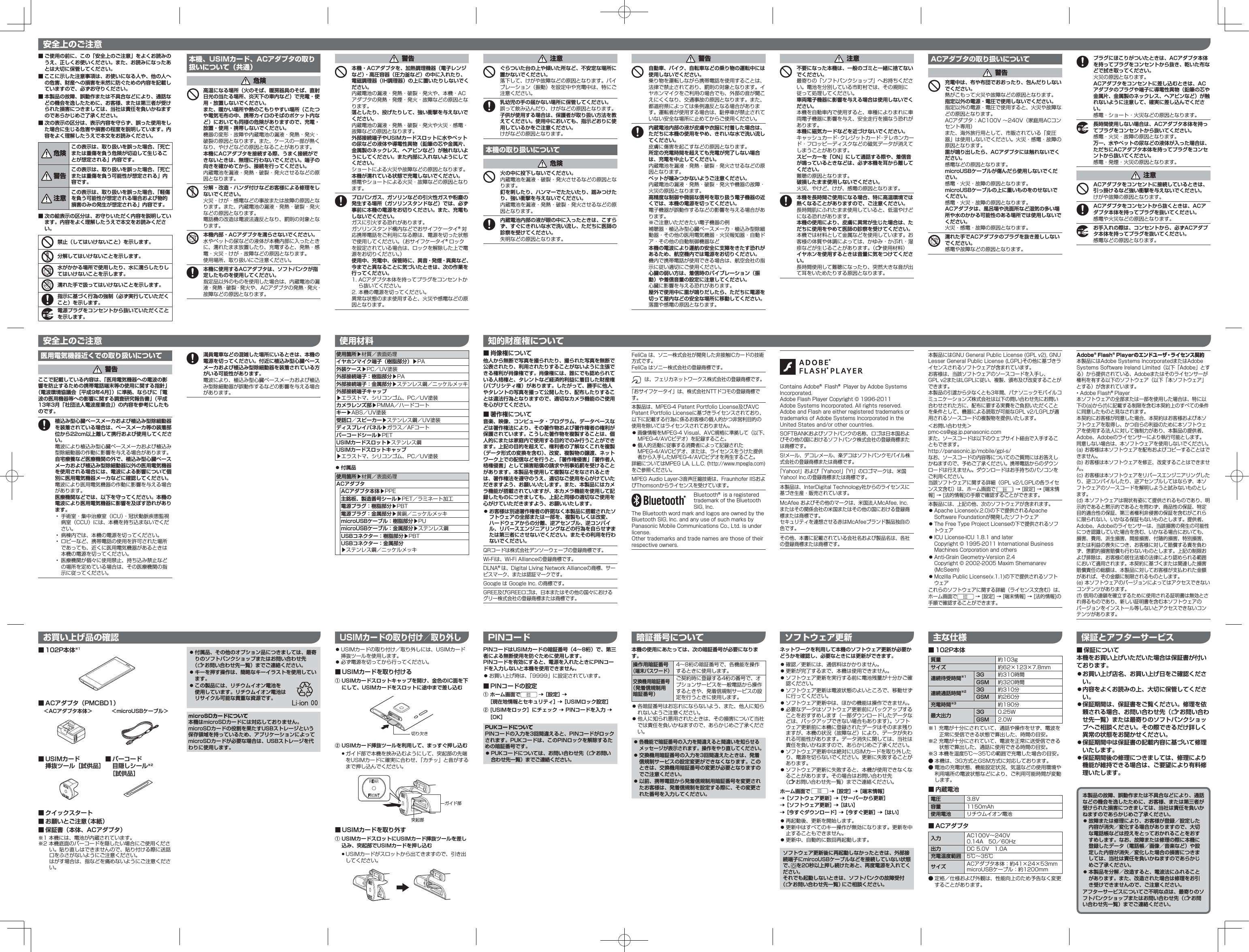  ■ご使用の前に、この「安全上のご注意」をよくお読みのうえ、正しくお使いください。また、お読みになったあとは大切に保管してください。 ■ここに示した注意事項は、お使いになる人や、他の人への危害、財産への損害を未然に防ぐための内容を記載していますので、必ずお守りください。 ■本製品の故障、誤動作または不具合などにより、通話などの機会を逸したために、お客様、または第三者が受けられた損害につきましては、当社は責任を負いかねますのであらかじめご了承ください。 ■次の表示の区分は、表示内容を守らず、誤った使用をした場合に生じる危害や損害の程度を説明しています。内容をよく理解したうえで本文をお読みください。危険この表示は、取り扱いを誤った場合、「死亡または重傷を負う危険が切迫して生じることが想定される」内容です。警告この表示は、取り扱いを誤った場合、「死亡または重傷を負う可能性が想定される」内容です。注意この表示は、取り扱いを誤った場合、「軽傷を負う可能性が想定される場合および物的損害のみの発生が想定される」内容です。 ■次の絵表示の区分は、お守りいただく内容を説明しています。内容をよく理解したうえで本文をお読みください。禁止（してはいけないこと）を示します。分解してはいけないことを示します。水がかかる場所で使用したり、水に濡らしたりしてはいけないことを示します。濡れた手で扱ってはいけないことを示します。指示に基づく行為の強制（必ず実行していただくこと）を示します。電源プラグをコンセントから抜いていただくことを示します。本機、USIMカード、ACアダプタの取り扱いについて（共通）危険高温になる場所（火のそば、暖房器具のそば、直射日光の当たる場所、炎天下の車内など）で充電・使用・放置しないでください。また、暖かい場所や熱のこもりやすい場所（こたつや電気毛布の中、携帯カイロのそばのポケット内など）においても同様の危険がありますので、充電・放置・使用・携帯しないでください。機器の変形・故障や内蔵電池の漏液・発熱・発火・破裂の原因となります。また、ケースの一部が熱くなり、やけどなどの原因となることがあります。本機にACアダプタを接続する際、うまく接続ができないときは、無理に行わないでください。端子の向きを確かめてから、接続を行ってください。内蔵電池を漏液・発熱・破裂・発火させるなどの原因となります。分解・改造・ハンダ付けなどお客様による修理をしないでください。火災・けが・感電などの事故または故障の原因となります。また、内蔵電池の漏液・発熱・破裂・発火などの原因となります。電話機の改造は電波法違反となり、罰則の対象となります。本機内部・ACアダプタを濡らさないでください。水やペットの尿などの液体が本機内部に入ったときに、濡れたまま放置したり、充電すると、発熱・感電・火災・けが・故障などの原因となります。使用場所、取り扱いにご注意ください。本機に使用するACアダプタは、ソフトバンクが指定したものを使用してください。指定品以外のものを使用した場合は、内蔵電池の漏液・発熱・破裂・発火や、ACアダプタの発熱・発火・故障などの原因となります。警告本機・ACアダプタを、加熱調理機器（電子レンジなど）・高圧容器（圧力釜など）の中に入れたり、電磁調理器（IH調理器）の上に置いたりしないでください。内蔵電池の漏液・発熱・破裂・発火や、本機・ACアダプタの発熱・発煙・発火・故障などの原因となります。落としたり、投げたりして、強い衝撃を与えないでください。内蔵電池の漏液・発熱・破裂・発火や火災・感電・故障などの原因となります。外部接続端子やUSIMカードスロットに水やペットの尿などの液体や導電性異物（鉛筆の芯や金属片、金属製のネックレス、ヘアピンなど）が触れないようにしてください。また内部に入れないようにしてください。ショートによる火災や故障などの原因となります。本機が濡れている状態で充電しないでください。感電やショートによる火災・故障などの原因となります。プロパンガス、ガソリンなどの引火性ガスや粉塵の発生する場所（ガソリンスタンドなど）では、必ず事前に本機の電源をお切りください。また、充電もしないでください。ガスに引火する恐れがあります。ガソリンスタンド構内などでおサイフケータイ󰙽対応携帯電話をご利用になる際は、電源を切った状態で使用してください。（おサイフケータイ󰙽ロックを設定されている場合は、ロックを解除した上で電源をお切りください。）使用中、充電中、保管時に、異音・発煙・異臭など、今までと異なることに気づいたときは、次の作業を行ってください。1. ACアダプタ本体を持ってプラグをコンセントから抜いてください。2. 本機の電源を切ってください。異常な状態のまま使用すると、火災や感電などの原因となります。注意ぐらついた台の上や傾いた所など、不安定な場所に置かないでください。落下して、けがや故障などの原因となります。バイブレーション（振動）を設定中や充電中は、特にご注意ください。乳幼児の手の届かない場所に保管してください。誤って飲み込んだり、けがなどの原因となります。子供が使用する場合は、保護者が取り扱い方法を教えてください。使用中においても、指示どおりに使用しているかをご注意ください。けがなどの原因となります。本機の取り扱いについて危険火の中に投下しないでください。内蔵電池を漏液・破裂・発火させるなどの原因となります。釘を刺したり、ハンマーでたたいたり、踏みつけたり、強い衝撃を与えないでください。内蔵電池を漏液・発熱・破裂・発火させるなどの原因となります。内蔵電池内部の液が眼の中に入ったときは、こすらず、すぐにきれいな水で洗い流し、ただちに医師の診察を受けてください。失明などの原因となります。医用電気機器近くでの取り扱いについて警告ここで記載している内容は、「医用電気機器への電波の影響を防止するための携帯電話端末等の使用に関する指針」（電波環境協議会［平成9年4月］）に準拠、ならびに「電波の医用機器等への影響に関する調査研究報告書」（平成13年3月「社団法人電波産業会」）の内容を参考にしたものです。植込み型心臓ペースメーカおよび植込み型除細動器を装着されている場合は、ペースメーカ等の装着部位から22cm以上離して携行および使用してください。電波により植込み型心臓ペースメーカおよび植込み型除細動器の作動に影響を与える場合があります。自宅療養など医療機関の外で、植込み型心臓ペースメーカおよび植込み型除細動器以外の医用電気機器を使用される場合には、電波による影響について個別に医用電気機器メーカなどに確認してください。電波により医用電気機器の作動に影響を与える場合があります。医療機関などでは、以下を守ってください。本機の電波により医用電気機器に影響を及ぼす恐れがあります。•  手術室・集中治療室（ICU）・冠状動脈疾患監視病室（CCU）には、本機を持ち込まないでください。•  病棟内では、本機の電源を切ってください。•  ロビーなど、携帯電話の使用を許可された場所であっても、近くに医用電気機器があるときは本機の電源を切ってください。•  医療機関が個々に使用禁止、持ち込み禁止などの場所を定めている場合は、その医療機関の指示に従ってください。 安全上のご注意 使用材料ネットワークを利用して本機のソフトウェア更新が必要かどうかを確認し、必要なときには更新ができます。 󱛠 確認／更新には、通信料はかかりません。 󱛠 更新が完了するまで、本機は使用できません。 󱛠 ソフトウェア更新を実行する前に電池残量が十分かご確認ください。 󱛠 ソフトウェア更新は電波状態のよいところで、移動せずに行ってください。 󱛠 ソフトウェア更新中は、ほかの機能は操作できません。 󱛠 必要なデータはソフトウェア更新前にバックアップすることをおすすめします（一部ダウンロードしたデータなどは、バックアップできない場合もあります）。ソフトウェア更新前に本機に登録されたデータはそのまま残りますが、本機の状況（故障など）により、データが失われる可能性があります。データ消失に関しては、当社は責任を負いかねますので、あらかじめご了承ください。 󱛠 ソフトウェア更新中は絶対にUSIMカードを取り外したり、電源を切らないでください。更新に失敗することがあります。 󱛠 ソフトウェア更新に失敗すると、本機が使用できなくなることがあります。その場合はお問い合わせ先 （&lt;お問い合わせ先一覧）までご連絡ください。ホーム画面で   ［設定］  ［端末情報］  ［ソフトウェア更新］  ［サーバーから更新］  ［ソフトウェア更新］  ［はい］ ［今すぐダウンロード］  ［今すぐ更新］  ［はい］ 󱛠 再起動後、更新を開始します。 󱛠 更新中はすべてのキー操作が無効になります。更新を中止することもできません。 󱛠 更新中、自動的に数回再起動します。ソフトウェア更新後に再起動しなかったときは、外部接続端子にmircoUSBケーブルなどを接続していない状態で、    を20秒以上押し続けたあと、再度電源を入れてください。それでも起動しないときは、ソフトバンクの故障受付（&lt;お問い合わせ先一覧）にご相談ください。 ■102P本体質量 約103gサイズ 約62×123×7.8mm連続待受時間※1 3G 約310時間GSM 約320時間連続通話時間※2 3G 約310分GSM 約260分充電時間※3 約190分最大出力 3G 0.25WGSM 2.0W※1 充電が十分にされていて、通話や操作をせず、電波を正常に受信できる状態で算出した、時間の目安。※2 充電が十分にされていて、電波を正常に送受信できる状態で算出した、通話に使用できる時間の目安。※3 本機を温度5℃∼35℃の範囲で充電した場合の目安。 ● 本機は、3G方式とGSM方式に対応しております。 ● 電池の充電状態、機能設定状況、気温などの使用環境や利用場所の電波状態などにより、ご利用可能時間が変動します。 ■内蔵電池電圧 3.8V容量 1150mAh使用電池 リチウムイオン電池 ■ACアダプタ入力 AC100V∼240V0.14A 50／60Hz出力 DC 5.0V 1.0A充電温度範囲 5℃∼35℃サイズ ACアダプタ本体：約41×24×53mmmicroUSBケーブル：約1200mm ● 定格／仕様および外観は、性能向上のため予告なく変更することがあります。警告自動車、バイク、自転車などの乗り物の運転中には使用しないでください。乗り物を運転しながら携帯電話を使用することは、法律で禁止されており、罰則の対象となります。イヤホンマイクをご利用の場合でも、外部の音が聞こえにくくなり、交通事故の原因となります。また、都道府県によっては条例違反となる場合があります。運転者が使用する場合は、駐停車が禁止されていない安全な場所に止めてからご使用ください。内蔵電池内部の液が皮膚や衣服に付着した場合は、ただちに本機の使用をやめ、きれいな水で洗い流してください。皮膚に傷害を起こすなどの原因となります。所定の充電時間を超えても充電が完了しない場合は、充電を中止してください。内蔵電池を漏液・発熱・破裂・発火させるなどの原因となります。ペットが噛みつかないようご注意ください。内蔵電池の漏液・発熱・破裂・発火や機器の故障・火災の原因となります。高精度な制御や微弱な信号を取り扱う電子機器の近くでは、本機の電源を切ってください。電子機器が誤動作するなどの影響を与える場合があります。※ご注意いただきたい電子機器の例補聴器・植込み型心臓ペースメーカ・植込み型除細動器・その他の医用電気機器・火災報知器・自動ドア・その他の自動制御機器など本機の電波により運航の安全に支障をきたす恐れがあるため、航空機内では電源をお切りください。機内で携帯電話が使用できる場合は、航空会社の指示に従い適切にご使用ください。心臓の弱い方は、着信時のバイブレーション（振動）や着信音量の設定に注意してください。心臓に影響を与える恐れがあります。屋外で使用中に雷が鳴りだしたら、ただちに電源を切って屋内などの安全な場所に移動してください。落雷や感電の原因となります。注意不要になった本機は、一般のゴミと一緒に捨てないでください。最寄りの「ソフトバンクショップ」へお持ちください。電池を分別している市町村では、その規則に従って処理してください。車両電子機器に影響を与える場合は使用しないでください。本機を自動車内で使用すると、車種によりまれに車両電子機器に影響を与え、安全走行を損なう恐れがあります。本機に磁気カードなどを近づけないでください。キャッシュカード・クレジットカード・テレホンカード・フロッピーディスクなどの磁気データが消えてしまうことがあります。スピーカーを「ON」にして通話する際や、着信音が鳴っているときなどは、必ず本機を耳から離してください。難聴の原因となります。破損したまま使用しないでください。火災、やけど、けが、感電の原因となります。本機を長時間ご使用になる場合、特に高温環境では熱くなることがありますので、ご注意ください。長時間肌にふれたまま使用していると、低温やけどになる恐れがあります。本機の使用により、皮膚に異常が生じた場合は、ただちに使用をやめて医師の診察を受けてください。本機では材料として金属などを使用しています。お客様の体質や体調によっては、かゆみ・かぶれ・湿疹などが生じることがあります。（&lt;使用材料）イヤホンを使用するときは音量に気をつけてください。長時間使用して難聴になったり、突然大きな音が出て耳をいためたりする原因となります。ACアダプタの取り扱いについて警告充電中は、布や布団でおおったり、包んだりしないでください。熱がこもって火災や故障などの原因となります。指定以外の電源・電圧で使用しないでください。指定以外の電源・電圧で使用すると、火災や故障などの原因となります。ACアダプタ：AC100V ∼240V（家庭用ACコンセント専用） また、海外旅行用として、市販されている「変圧器」は使用しないでください。火災・感電・故障の原因となります。雷が鳴り出したら、ACアダプタには触れないでください。感電などの原因となります。microUSBケーブルが傷んだら使用しないでください。感電・火災・故障の原因となります。microUSBケーブルの上に重いものをのせないでください。感電・火災・故障の原因となります。ACアダプタは、風呂場や洗面所など湿気の多い場所や水のかかる可能性のある場所では使用しないでください。火災・感電・故障の原因となります。濡れた手でACアダプタのプラグを抜き差ししないでください。感電や故障などの原因となります。プラグにほこりがついたときは、ACアダプタ本体を持ってプラグをコンセントから抜き、乾いた布などで拭き取ってください。火災の原因となります。ACアダプタをコンセントに差し込むときは、ACアダプタのプラグや端子に導電性異物（鉛筆の芯や金属片、金属製のネックレス、ヘアピンなど）が触れないように注意して、確実に差し込んでください。感電・ショート・火災などの原因となります。長時間使用しない場合は、ACアダプタ本体を持ってプラグをコンセントから抜いてください。感電・火災・故障の原因となります。万一、水やペットの尿などの液体が入った場合は、ただちにACアダプタ本体を持ってプラグをコンセントから抜いてください。感電・発煙・火災の原因となります。注意ACアダプタをコンセントに接続しているときは、引っ掛けるなど強い衝撃を与えないでください。けがや故障の原因となります。ACアダプタをコンセントから抜くときは、ACアダプタ本体を持ってプラグを抜いてください。感電や火災などの原因となります。お手入れの際は、コンセントから、必ずACアダプタ本体を持ってプラグを抜いてください。感電などの原因となります。安全上のご注意暗証番号についてPINコードはUSIMカードの暗証番号（4∼8桁）で、第三者による無断使用を防ぐために使用します。PINコードを有効にすると、電源を入れたときにPINコードを入力しないと本機を使用できません。 󱛠 お買い上げ時は、「9999」に設定されています。 ■PINコードの設定① ホーム画面で   ［設定］  ［現在地情報とセキュリティ］  ［USIMロック設定］② [USIMをロック］にチェック  PINコードを入力  ［OK］PUKコードについてPINコードの入力を3回間違えると、PINコードがロックされます。PUKコードは、このPINロックを解除するための暗証番号です。 󱛠PUKコードについては、お問い合わせ先（&lt;お問い合わせ先一覧）までご連絡ください。ソフトウェア更新本機の使用にあたっては、次の暗証番号が必要になります。操作用暗証番号（端末パスワード）4∼8桁の暗証番号で、各機能を操作するときに使用します。交換機用暗証番号（発着信規制用 暗証番号）ご契約時に登録する4桁の番号で、オプションサービスを一般電話から操作するときや、発着信規制サービスの設定を行うときに使用します。 󱛠 各暗証番号はお忘れにならないよう、また、他人に知られないようご注意ください。 󱛠 他人に知られ悪用されたときは、その損害について当社では責任を負いかねますので、あらかじめご了承ください。 󱛠各機能で暗証番号の入力を間違えると間違いを知らせるメッセージが表示されます。操作をやり直してください。 󱛠交換機用暗証番号の入力を3回間違えたときは、発着信規制サービスの設定変更ができなくなります。このときは、交換機用暗証番号の変更が必要となりますのでご注意ください。 󱛠以前、携帯電話から発着信規制用暗証番号を変更されたお客様は、発着信規制を設定する際に、その変更された番号を入力してください。 本製品の故障、誤動作または不具合などにより、通話などの機会を逸したために、お客様、または第三者が受けられた損害につきましては、当社は責任を負いかねますのであらかじめご了承ください。 󱛠故障または修理により、お客様が登録／設定した内容が消失／変化する場合がありますので、大切な電話帳などは控えをとっておかれることをおすすめします。なお、故障または修理の際に本機に登録したデータ（電話帳／画像／音楽など）や設定した内容が消失／変化した場合の損害につきましては、当社は責任を負いかねますのであらかじめご了承ください。 󱛠本製品を分解／改造すると、電波法にふれることがあります。また、改造された場合は修理をお引き受けできませんので、ご注意ください。アフターサービスについてご不明な点は、最寄りのソフトバンクショップまたはお問い合わせ先（&lt;お問い合わせ先一覧）までご連絡ください。主な仕様 保証とアフターサービスPINコード ■保証について本機をお買い上げいただいた場合は保証書が付いております。 󱛠お買い上げ店名、お買い上げ日をご確認ください。 󱛠内容をよくお読みの上、大切に保管してください。 󱛠保証期間は、保証書をご覧ください。修理を依頼される場合、お問い合わせ先（&lt;お問い合わせ先一覧）または最寄りのソフトバンクショップへご相談ください。その際できるだけ詳しく異常の状態をお聞かせください。 󱛠保証期間中は保証書の記載内容に基づいて修理いたします。 󱛠保証期間後の修理につきましては、修理により機能が維持できる場合は、ご要望により有料修理いたします。 ■102P本体※1 ■ACアダプタ（PMCBD1） ■USIMカード挿抜ツール［試供品］ ■クイックスタート ■お願いとご注意（本紙） ■保証書（本体、ACアダプタ）※1 本機には、電池が内蔵されています。※2 本機底面のバーコードを隠したい場合にご使用ください。貼り直しはできませんので、貼り付ける際に送話口をふさがないようにご注意ください。 はがす場合は、指などを痛めないようにご注意ください。 ■バーコード 目隠しシール※2［試供品］お買い上げ品の確認USIMカードの取り付け／取り外し＜ACアダプタ本体＞ ＜microUSBケーブル＞知的財産権について 󱛠 USIMカードの取り付け／取り外しには、USIMカード挿抜ツールを使用します。 󱛠 必ず電源を切ってから行ってください。 ■USIMカードを取り付ける① USIMカードスロットキャップを開け、金色のIC面を下にして、USIMカードをスロットに途中まで差し込む② USIMカード挿抜ツールを利用して、まっすぐ押し込む •ガイド部で本機を挟み込むようにして、突起部の先端をUSIMカードに確実に合わせ、「カチッ」と音がするまで押し込んでください。 ■USIMカードを取り外す① USIMカードスロットにUSIMカード挿抜ツールを差し込み、突起部でUSIMカードを押し込む •USIMカードがスロットから出てきますので、引き出してください。満員電車などの混雑した場所にいるときは、本機の電源を切ってください。付近に植込み型心臓ペースメーカおよび植込み型除細動器を装着されている方がいる可能性があります。電波により、植込み型心臓ペースメーカおよび植込み型除細動器が誤動作するなどの影響を与える場合があります。使用箇所▶材質／表面処理イヤホンマイク端子（樹脂部分）▶PA外装ケース▶PC／UV塗装外部接続端子：樹脂部分▶PA外部接続端子：金属部分▶ステンレス鋼／ニッケルメッキ外部接続端子キャップ ▶エラストマ、シリコンゴム、PC／UV塗装カメラレンズ部▶PMMA／ハードコートキー▶ABS／UV塗装受話口／スピーカー▶ステンレス鋼／UV塗装ディスプレイパネル▶ガラス／AFコートバーコードシール▶PETUSIMカードスロット▶ステンレス鋼USIMカードスロットキャップ ▶エラストマ、シリコンゴム、PC／UV塗装 󱛠付属品使用箇所▶材質／表面処理ACアダプタACアダプタ本体▶PPE主銘板、製造番号シール▶PET／ラミネート加工電源プラグ：樹脂部分▶PBT電源プラグ：金属部分▶黄銅／ニッケルメッキmicroUSBケーブル：樹脂部分▶PUmicroUSBケーブル：金属部分▶ステンレス鋼USBコネクター：樹脂部分▶PBTUSBコネクター：金属部分▶ステンレス鋼／ニッケルメッキ ■肖像権について他人から無断で写真を撮られたり、撮られた写真を無断で公表されたり、利用されたりすることがないように主張できる権利が肖像権です。肖像権には、誰にでも認められている人格権と、タレントなど経済的利益に着目した財産権（パブリシティ権）があります。したがって、勝手に他人やタレントの写真を撮って公開したり、配布したりすることは違法行為となりますので、適切なカメラ機能のご使用を心がけてください。 ■著作権について音楽、映像、コンピュータ・プログラム、データベースなどは著作権法により、その著作物および著作権者の権利が保護されています。こうした著作物を複製することは、個人的にまたは家庭内で使用する目的でのみ行うことができます。上記の目的を超えて、権利者の了解なくこれを複製（データ形式の変換を含む）、改変、複製物の譲渡、ネットワーク上での配信などを行うと、「著作権侵害」「著作者人格権侵害」として損害賠償の請求や刑事処罰を受けることがあります。本製品を使用して複製などをなされるときは、著作権法を遵守のうえ、適切なご使用を心がけていただきますよう、お願いいたします。また、本製品にはカメラ機能が搭載されていますが、本カメラ機能を使用して記録したものにつきましても、上記と同様の適切なご使用を心がけていただきますよう、お願いいたします。 󱛠 お客様は別途著作権者の許諾なく本製品に搭載されたソフトウェアの全部または一部を、複製もしくは改変、ハードウェアからの分離、逆アセンブル、逆コンパイル、リバースエンジニアリングなどの行為を自らせずまたは第三者にさせないでください。またその利用を行わないでください。QRコードは株式会社デンソーウェーブの登録商標です。Wi-Fiは、Wi-Fi Allianceの登録商標です。DLNA󰙽は、Digital Living Network Allianceの商標、サービスマーク、または認証マークです。Google は Google Inc. の商標です。GREE及びGREEロゴは、日本またはその他の国々におけるグリー株式会社の登録商標または商標です。FeliCa は、ソニー株式会社が開発した非接触ICカードの技術方式です。FeliCa はソニー株式会社の登録商標です。は、フェリカネットワークス株式会社の登録商標です。「おサイフケータイ」は、株式会社NTTドコモの登録商標です。本製品は、MPEG-4 Patent Portfolio License及びAVC Patent Portfolio Licenseに基づきライセンスされており、以下に記載する行為に係るお客様の個人的かつ非営利目的の使用を除いてはライセンスされておりません。 󱛠画像情報をMPEG-4 Visual、AVC規格に準拠して（以下、MPEG-4/AVCビデオ）を記録すること。 󱛠個人的活動に従事する消費者によって記録されたMPEG-4/AVCビデオ、または、ライセンスをうけた提供者から入手したMPEG-4/AVCビデオを再生すること。詳細についてはMPEG LA, L.L.C. (http://www.mpegla.com)をご参照ください。MPEG Audio Layer-3音声圧縮技術は、Fraunhofer IISおよびThomsonからライセンスを受けています。Bluetooth󰙽 is a registered trademark of the Bluetooth SIG, Inc.The Bluetooth word mark and logos are owned by the Bluetooth SIG, Inc. and any use of such marks by Panasonic Mobile Communications Co., Ltd. is under license.Other trademarks and trade names are those of their respective owners.本製品にはGNU General Public License (GPL v2), GNU Lesser General Public License (LGPL)その他に基づきライセンスされるソフトウェアが含まれています。お客様は、当該ソフトウェアのソースコードを入手し、 GPL v2またはLGPLに従い、複製、頒布及び改変することができます。本製品の引渡から少なくとも3年間、パナソニックモバイルコミュニケーションズ株式会社は以下の問い合わせ先にお問い合わせされた方に、配布に要する実費をご負担いただくことを条件として、機器による読取が可能なGPL v2/LGPLが適用されるソースコードの複製物を提供いたします。＜お問い合わせ先＞pmc-cs@gg.jp.panasonic.comまた、ソースコードは以下のウェブサイト経由で入手することもできます。http://panasonic.jp/mobile/gpl-s/なお、ソースコードの内容等についてのご質問にはお答えしかねますので、予めご了承ください。携帯電話からのダウンロードは行えません。ダウンロードはお手持ちのパソコンをご利用ください。当該ソフトウェアに関する詳細（GPL v2/LGPLの各ライセンス文含む）は、ホーム画面で  → [設定] → [端末情報] → [法的情報]の手順で確認することができます。本製品には、上記の他、次のソフトウェアが含まれます。 󱛠Apache License(v.2.0)の下で提供されるApache Software Foundationが開発したソフトウェア 󱛠The Free Type Project Licenseの下で提供されるソフトウェア 󱛠ICU License-ICU 1.8.1 and later Copyright © 1995-2011 International Business Machines Corporation and others 󱛠Anti-Grain Geometry-Version 2.4 Copyright © 2002-2005 Maxim Shemanarev (McSeem) 󱛠Mozilla Public License(v.1.1)の下で提供されるソフトウェアこれらのソフトウェアに関する詳細（ライセンス文含む）は、ホーム画面で  → [設定] → [端末情報] → [法的情報]の手順で確認することができます。Adobe󰙽Flash󰙽Playerのエンドユーザ・ライセンス契約本製品にはAdobe Systems IncorporatedまたはAdobe Systems Software Ireland Limited（以下「Adobe」とする）から提供されている、Adobeまたはそのライセンサーが権利を有する以下のソフトウェア（以下「本ソフトウェア」とする）が含まれています。• Adobe Flash󰙽Player本ソフトウェアの全部または一部を使用した場合は、特に以下の(a)から(f)に記載する制限を含む本契約上のすべての条件に同意したものと見なされます。本契約にお客様が同意した場合、本契約はお客様および本ソフトウェアを取得し、かつ自らの利益のために本ソフトウェアを使用する法人に対して強制力があり、本製品の提供者、Adobe、Adobeのライセンサーにより執行可能とします。同意しない場合は、本ソフトウェアを使用しないでください。(a) お客様は本ソフトウェアを配布およびコピーすることはできません。(b) お客様は本ソフトウェアを修正、改変することはできません。(c) お客様は本ソフトウェアをリバースエンジニアリングしたり、逆コンパイルしたり、逆アセンブルしてはならず、本ソフトウェアのソースコードを解明しようと試みないものとします。(d) 本ソフトウェアは現状有姿にて提供されるものであり、明示的であると黙示的であるとを問わず、商品性の保証、特定目的適合性の保証、第三者権利非侵害の保証を含むがこれらに限られない、いかなる保証もないものとします。提供者、Adobe、Adobeのライセンサーは、当該損害の発生の可能性につき認識していた場合を含む、いかなる場合においても、損害、費用、派生損害、間接損害、付随的損害、特別損害、または利益の喪失につき、お客様に対して賠償する責を負わず、懲罰的損害賠償も行わないものとします。上記の制限および排除は、お客様の居住法域の法律により認められる範囲において適用されます。本契約に基づくまたは関連した損害賠償責任の総額は、本製品に対してお客様が支払われた金額があれば、その金額に制限されるものとします。(e) 本ソフトウェアのバージョンによってはアクセスできないコンテンツがあります。(f) 信用の連鎖を確立するために使用される証明書は無効とされ得るものであり、新しい証明書を含む本ソフトウェアのバージョンをインストール等しないとアクセスできないコンテンツがあります。Contains Adobe󰙽 Flash󰙽 Player by Adobe Systems Incorporated.Adobe Flash Player Copyright © 1996-2011 Adobe Systems Incorporated. All rights reserved.Adobe and Flash are either registered trademarks or trademarks of Adobe Systems Incorporated in the United States and/or other countries.SOFTBANKおよびソフトバンクの名称、ロゴは日本国およびその他の国におけるソフトバンク株式会社の登録商標または商標です。S!メール、デコレメール、楽デコはソフトバンクモバイル株式会社の登録商標または商標です。「Yahoo!」および「Yahoo!」「Y!」のロゴマークは、米国Yahoo! Inc.の登録商標または商標です。本製品は、InterDigital Technology社からのライセンスに基づき生産・販売されています。McAfee およびその他のマークは、米国法人McAfee, Inc. またはその関係会社の米国またはその他の国における登録商標または商標です。セキュリティを連想させる赤はMcAfeeブランド製品独自の色です。その他、本書に記載されている会社名および製品名は、各社の登録商標または商標です。切り欠きガイド部突起部 󱛠付属品、その他のオプション品につきましては、最寄りのソフトバンクショップまたはお問い合わせ先（&lt;お問い合わせ先一覧）までご連絡ください。 󱛠キーを押す操作は、簡略なキーイラストを使用しています。 󱛠この製品には、リチウムイオン電池を使用しています。リチウムイオン電池はリサイクル可能な貴重な資源です。microSDカードについて本機はmicroSDカードには対応しておりません。microSDカードの役割を果たすUSBストレージという保存領域を持っているため、アプリケーションによってmicroSDカードが必要な場合は、USBストレージを代わりに使用します。