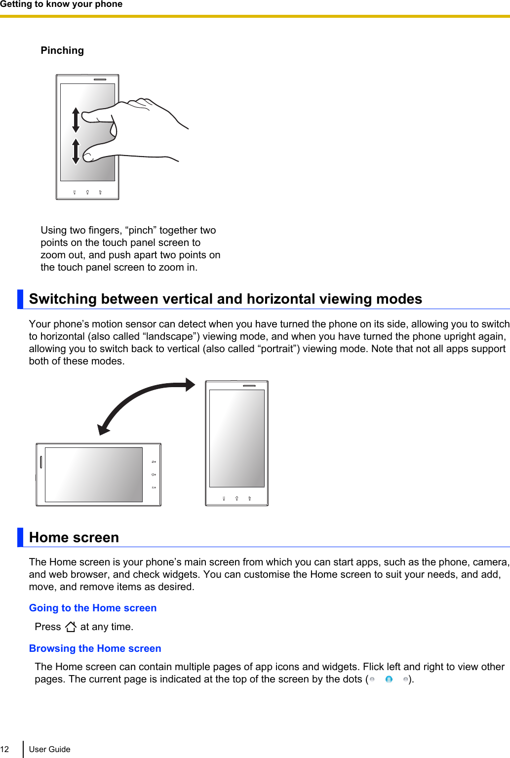 PinchingUsing two fingers, “pinch” together twopoints on the touch panel screen tozoom out, and push apart two points onthe touch panel screen to zoom in.Switching between vertical and horizontal viewing modesYour phone’s motion sensor can detect when you have turned the phone on its side, allowing you to switchto horizontal (also called “landscape”) viewing mode, and when you have turned the phone upright again,allowing you to switch back to vertical (also called “portrait”) viewing mode. Note that not all apps supportboth of these modes.Home screenThe Home screen is your phone’s main screen from which you can start apps, such as the phone, camera,and web browser, and check widgets. You can customise the Home screen to suit your needs, and add,move, and remove items as desired.Going to the Home screenPress   at any time.Browsing the Home screenThe Home screen can contain multiple pages of app icons and widgets. Flick left and right to view otherpages. The current page is indicated at the top of the screen by the dots ( ).12 User GuideGetting to know your phone