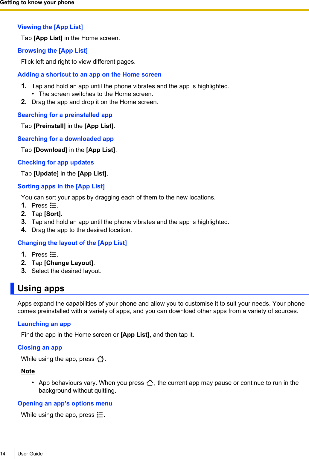 Viewing the [App List]Tap [App List] in the Home screen.Browsing the [App List]Flick left and right to view different pages.Adding a shortcut to an app on the Home screen1. Tap and hold an app until the phone vibrates and the app is highlighted.•The screen switches to the Home screen.2. Drag the app and drop it on the Home screen.Searching for a preinstalled appTap [Preinstall] in the [App List].Searching for a downloaded appTap [Download] in the [App List].Checking for app updatesTap [Update] in the [App List].Sorting apps in the [App List]You can sort your apps by dragging each of them to the new locations.1. Press  .2. Tap [Sort].3. Tap and hold an app until the phone vibrates and the app is highlighted.4. Drag the app to the desired location.Changing the layout of the [App List]1. Press  .2. Tap [Change Layout].3. Select the desired layout.Using appsApps expand the capabilities of your phone and allow you to customise it to suit your needs. Your phonecomes preinstalled with a variety of apps, and you can download other apps from a variety of sources.Launching an appFind the app in the Home screen or [App List], and then tap it.Closing an appWhile using the app, press  .Note•App behaviours vary. When you press  , the current app may pause or continue to run in thebackground without quitting.Opening an app’s options menuWhile using the app, press  .14 User GuideGetting to know your phone