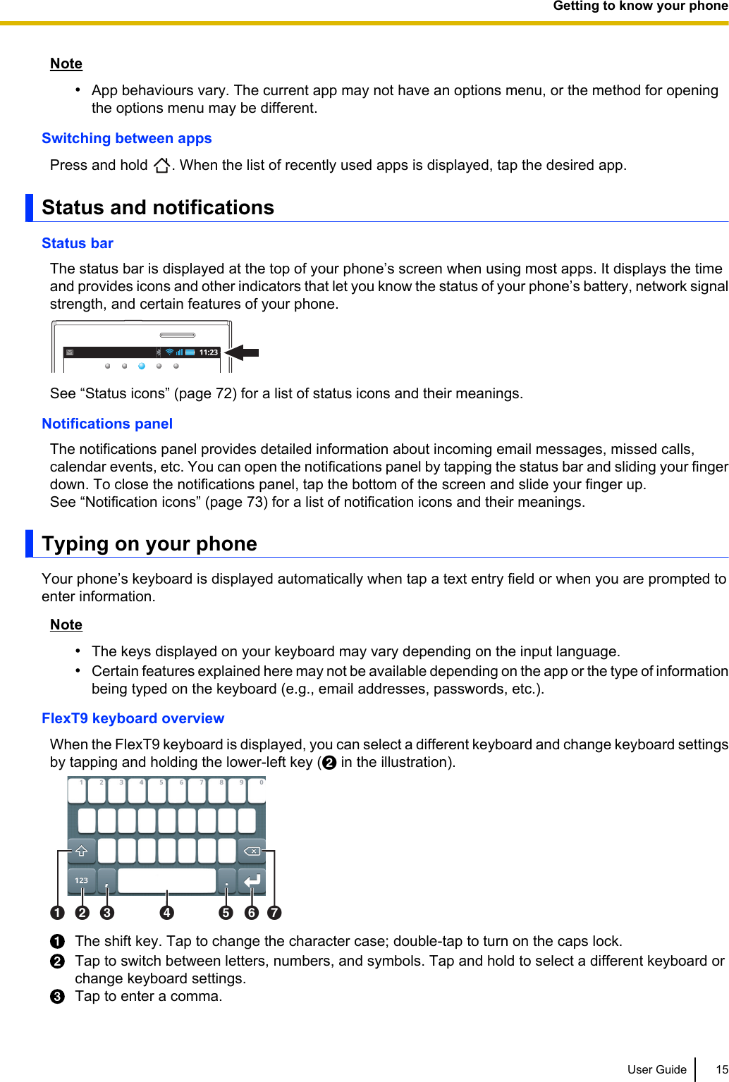 Note•App behaviours vary. The current app may not have an options menu, or the method for openingthe options menu may be different.Switching between appsPress and hold  . When the list of recently used apps is displayed, tap the desired app.Status and notificationsStatus barThe status bar is displayed at the top of your phone’s screen when using most apps. It displays the timeand provides icons and other indicators that let you know the status of your phone’s battery, network signalstrength, and certain features of your phone.See “Status icons” (page 72) for a list of status icons and their meanings.Notifications panelThe notifications panel provides detailed information about incoming email messages, missed calls,calendar events, etc. You can open the notifications panel by tapping the status bar and sliding your fingerdown. To close the notifications panel, tap the bottom of the screen and slide your finger up.See “Notification icons” (page 73) for a list of notification icons and their meanings.Typing on your phoneYour phone’s keyboard is displayed automatically when tap a text entry field or when you are prompted toenter information.Note•The keys displayed on your keyboard may vary depending on the input language.•Certain features explained here may not be available depending on the app or the type of informationbeing typed on the keyboard (e.g., email addresses, passwords, etc.).FlexT9 keyboard overviewWhen the FlexT9 keyboard is displayed, you can select a different keyboard and change keyboard settingsby tapping and holding the lower-left key (B in the illustration).ABC D EFGThe shift key. Tap to change the character case; double-tap to turn on the caps lock.Tap to switch between letters, numbers, and symbols. Tap and hold to select a different keyboard orchange keyboard settings.Tap to enter a comma.User Guide 15Getting to know your phone