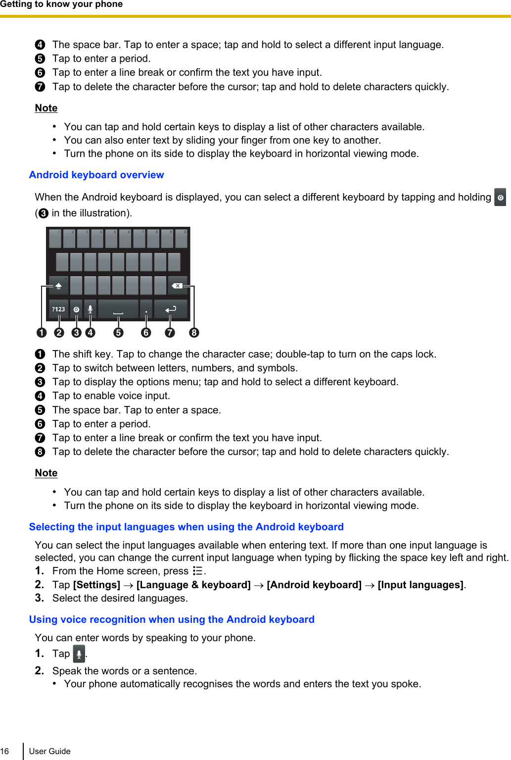 The space bar. Tap to enter a space; tap and hold to select a different input language.Tap to enter a period.Tap to enter a line break or confirm the text you have input.Tap to delete the character before the cursor; tap and hold to delete characters quickly.Note•You can tap and hold certain keys to display a list of other characters available.•You can also enter text by sliding your finger from one key to another.•Turn the phone on its side to display the keyboard in horizontal viewing mode.Android keyboard overviewWhen the Android keyboard is displayed, you can select a different keyboard by tapping and holding (C in the illustration).ABCD E F G HThe shift key. Tap to change the character case; double-tap to turn on the caps lock.Tap to switch between letters, numbers, and symbols.Tap to display the options menu; tap and hold to select a different keyboard.Tap to enable voice input.The space bar. Tap to enter a space.Tap to enter a period.Tap to enter a line break or confirm the text you have input.Tap to delete the character before the cursor; tap and hold to delete characters quickly.Note•You can tap and hold certain keys to display a list of other characters available.•Turn the phone on its side to display the keyboard in horizontal viewing mode.Selecting the input languages when using the Android keyboardYou can select the input languages available when entering text. If more than one input language isselected, you can change the current input language when typing by flicking the space key left and right.1. From the Home screen, press  .2. Tap [Settings] ® [Language &amp; keyboard] ® [Android keyboard] ® [Input languages].3. Select the desired languages.Using voice recognition when using the Android keyboardYou can enter words by speaking to your phone.1. Tap  .2. Speak the words or a sentence.•Your phone automatically recognises the words and enters the text you spoke.16 User GuideGetting to know your phone