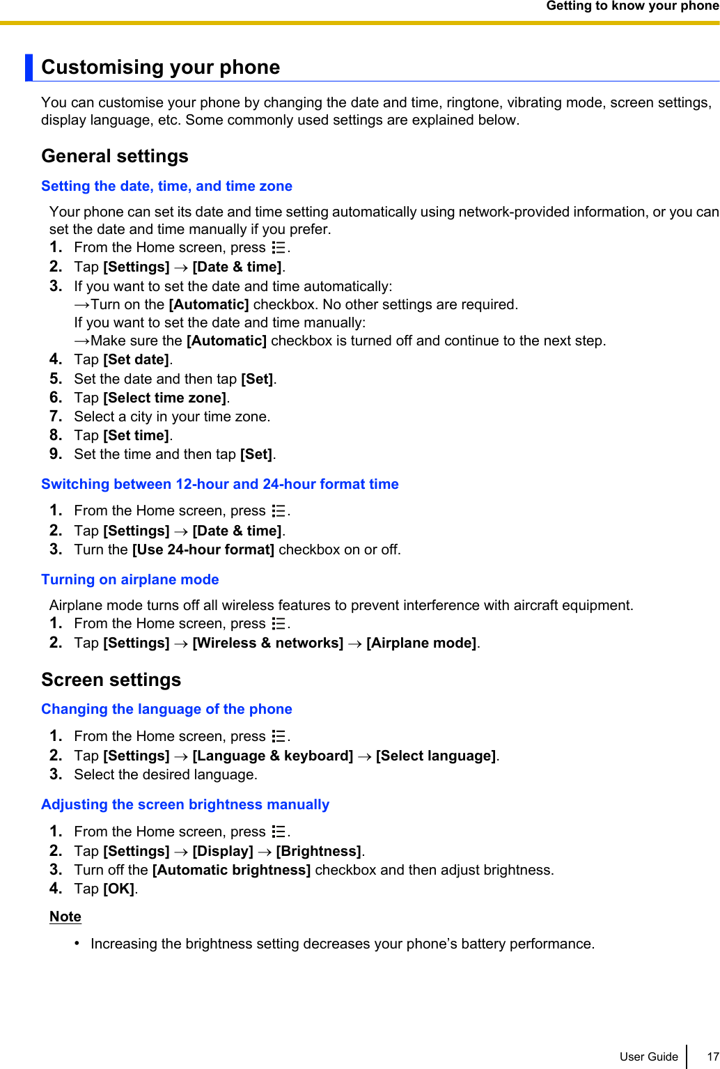 Customising your phoneYou can customise your phone by changing the date and time, ringtone, vibrating mode, screen settings,display language, etc. Some commonly used settings are explained below.General settingsSetting the date, time, and time zoneYour phone can set its date and time setting automatically using network-provided information, or you canset the date and time manually if you prefer.1. From the Home screen, press  .2. Tap [Settings] ® [Date &amp; time].3. If you want to set the date and time automatically:→Turn on the [Automatic] checkbox. No other settings are required.If you want to set the date and time manually:→Make sure the [Automatic] checkbox is turned off and continue to the next step.4. Tap [Set date].5. Set the date and then tap [Set].6. Tap [Select time zone].7. Select a city in your time zone.8. Tap [Set time].9. Set the time and then tap [Set].Switching between 12-hour and 24-hour format time1. From the Home screen, press  .2. Tap [Settings] ® [Date &amp; time].3. Turn the [Use 24-hour format] checkbox on or off.Turning on airplane modeAirplane mode turns off all wireless features to prevent interference with aircraft equipment.1. From the Home screen, press  .2. Tap [Settings] ® [Wireless &amp; networks] ® [Airplane mode].Screen settingsChanging the language of the phone1. From the Home screen, press  .2. Tap [Settings] ® [Language &amp; keyboard] ® [Select language].3. Select the desired language.Adjusting the screen brightness manually1. From the Home screen, press  .2. Tap [Settings] ® [Display] ® [Brightness].3. Turn off the [Automatic brightness] checkbox and then adjust brightness.4. Tap [OK].Note•Increasing the brightness setting decreases your phone’s battery performance.User Guide 17Getting to know your phone