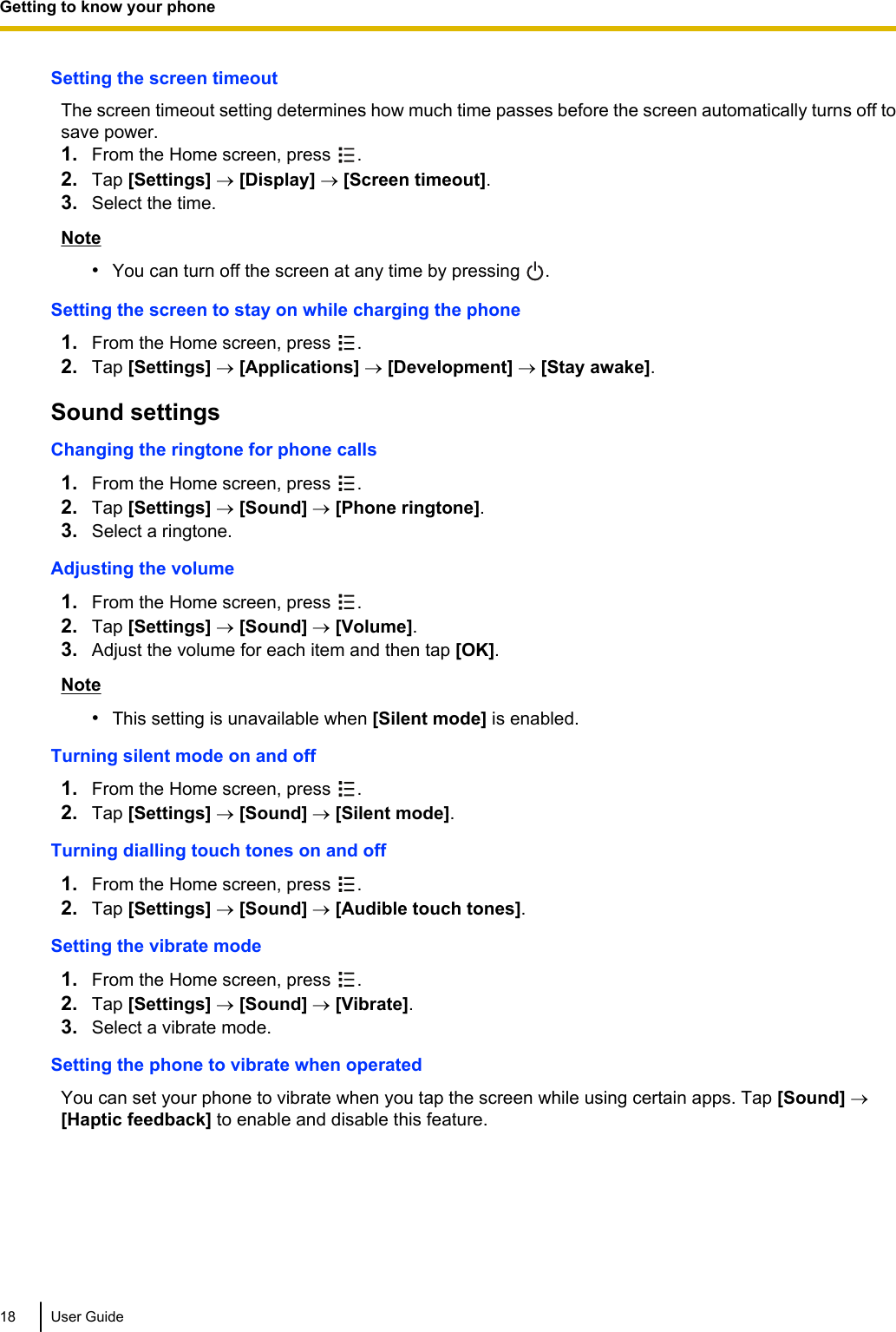 Setting the screen timeoutThe screen timeout setting determines how much time passes before the screen automatically turns off tosave power.1. From the Home screen, press  .2. Tap [Settings] ® [Display] ® [Screen timeout].3. Select the time.Note•You can turn off the screen at any time by pressing  .Setting the screen to stay on while charging the phone1. From the Home screen, press  .2. Tap [Settings] ® [Applications] ® [Development] ® [Stay awake].Sound settingsChanging the ringtone for phone calls1. From the Home screen, press  .2. Tap [Settings] ® [Sound] ® [Phone ringtone].3. Select a ringtone.Adjusting the volume1. From the Home screen, press  .2. Tap [Settings] ® [Sound] ® [Volume].3. Adjust the volume for each item and then tap [OK].Note•This setting is unavailable when [Silent mode] is enabled.Turning silent mode on and off1. From the Home screen, press  .2. Tap [Settings] ® [Sound] ® [Silent mode].Turning dialling touch tones on and off1. From the Home screen, press  .2. Tap [Settings] ® [Sound] ® [Audible touch tones].Setting the vibrate mode1. From the Home screen, press  .2. Tap [Settings] ® [Sound] ® [Vibrate].3. Select a vibrate mode.Setting the phone to vibrate when operatedYou can set your phone to vibrate when you tap the screen while using certain apps. Tap [Sound] ®[Haptic feedback] to enable and disable this feature.18 User GuideGetting to know your phone