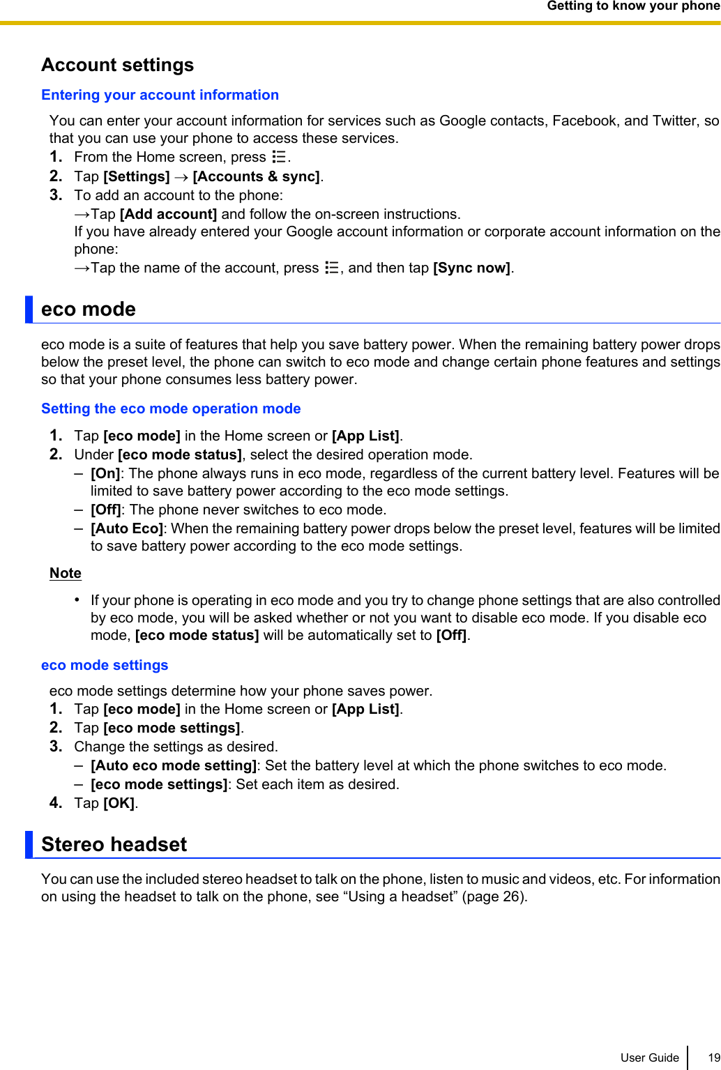Account settingsEntering your account informationYou can enter your account information for services such as Google contacts, Facebook, and Twitter, sothat you can use your phone to access these services.1. From the Home screen, press  .2. Tap [Settings] ® [Accounts &amp; sync].3. To add an account to the phone:→Tap [Add account] and follow the on-screen instructions.If you have already entered your Google account information or corporate account information on thephone:→Tap the name of the account, press  , and then tap [Sync now].eco modeeco mode is a suite of features that help you save battery power. When the remaining battery power dropsbelow the preset level, the phone can switch to eco mode and change certain phone features and settingsso that your phone consumes less battery power.Setting the eco mode operation mode1. Tap [eco mode] in the Home screen or [App List].2. Under [eco mode status], select the desired operation mode.–[On]: The phone always runs in eco mode, regardless of the current battery level. Features will belimited to save battery power according to the eco mode settings.–[Off]: The phone never switches to eco mode.–[Auto Eco]: When the remaining battery power drops below the preset level, features will be limitedto save battery power according to the eco mode settings.Note•If your phone is operating in eco mode and you try to change phone settings that are also controlledby eco mode, you will be asked whether or not you want to disable eco mode. If you disable ecomode, [eco mode status] will be automatically set to [Off].eco mode settingseco mode settings determine how your phone saves power.1. Tap [eco mode] in the Home screen or [App List].2. Tap [eco mode settings].3. Change the settings as desired.–[Auto eco mode setting]: Set the battery level at which the phone switches to eco mode.–[eco mode settings]: Set each item as desired.4. Tap [OK].Stereo headsetYou can use the included stereo headset to talk on the phone, listen to music and videos, etc. For informationon using the headset to talk on the phone, see “Using a headset” (page 26).User Guide 19Getting to know your phone
