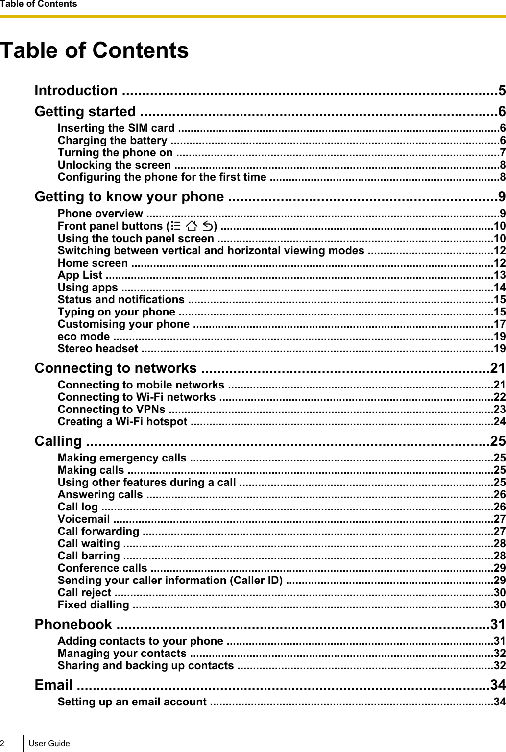 Table of ContentsIntroduction ..............................................................................................5Getting started ..........................................................................................6Inserting the SIM card .......................................................................................................6Charging the battery .........................................................................................................6Turning the phone on .......................................................................................................7Unlocking the screen ........................................................................................................8Configuring the phone for the first time .........................................................................8Getting to know your phone ...................................................................9Phone overview .................................................................................................................9Front panel buttons (     ) .......................................................................................10Using the touch panel screen ........................................................................................10Switching between vertical and horizontal viewing modes ........................................12Home screen ....................................................................................................................12App List ............................................................................................................................13Using apps .......................................................................................................................14Status and notifications .................................................................................................15Typing on your phone ....................................................................................................15Customising your phone ................................................................................................17eco mode .........................................................................................................................19Stereo headset ................................................................................................................19Connecting to networks ........................................................................21Connecting to mobile networks .....................................................................................21Connecting to Wi-Fi networks .......................................................................................22Connecting to VPNs ........................................................................................................23Creating a Wi-Fi hotspot .................................................................................................24Calling .....................................................................................................25Making emergency calls .................................................................................................25Making calls .....................................................................................................................25Using other features during a call .................................................................................25Answering calls ...............................................................................................................26Call log .............................................................................................................................26Voicemail .........................................................................................................................27Call forwarding ................................................................................................................27Call waiting ......................................................................................................................28Call barring ......................................................................................................................28Conference calls .............................................................................................................29Sending your caller information (Caller ID) ..................................................................29Call reject .........................................................................................................................30Fixed dialling ...................................................................................................................30Phonebook ..............................................................................................31Adding contacts to your phone .....................................................................................31Managing your contacts .................................................................................................32Sharing and backing up contacts ..................................................................................32Email ........................................................................................................34Setting up an email account ..........................................................................................342 User GuideTable of Contents