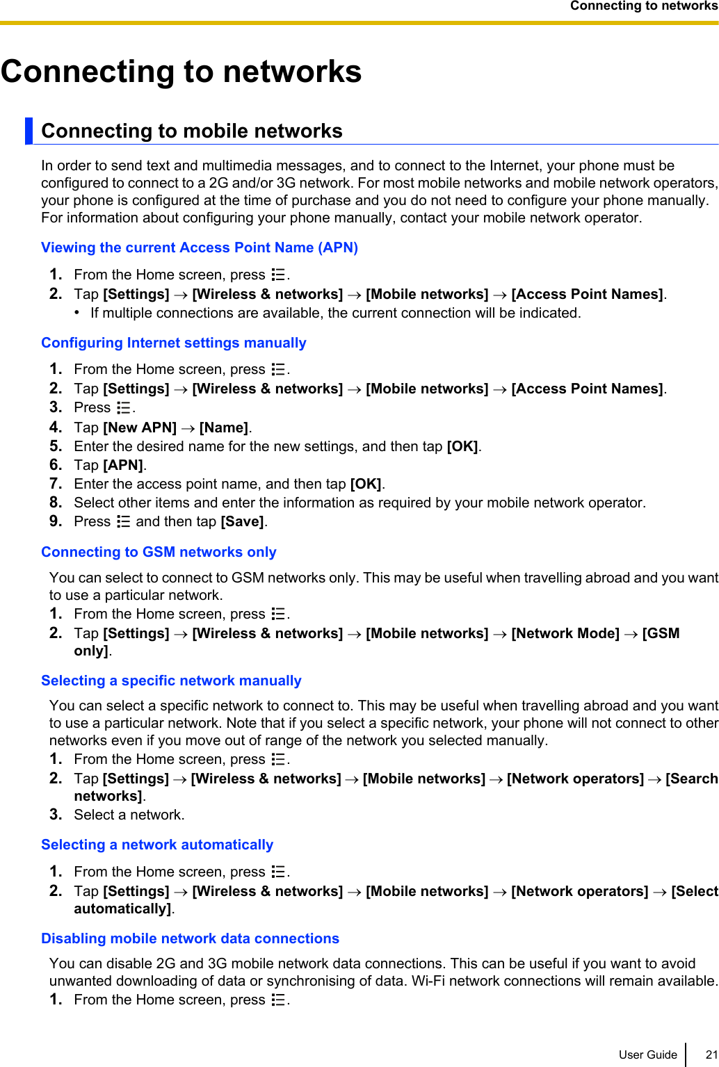 Connecting to networksConnecting to mobile networksIn order to send text and multimedia messages, and to connect to the Internet, your phone must beconfigured to connect to a 2G and/or 3G network. For most mobile networks and mobile network operators,your phone is configured at the time of purchase and you do not need to configure your phone manually.For information about configuring your phone manually, contact your mobile network operator.Viewing the current Access Point Name (APN)1. From the Home screen, press  .2. Tap [Settings] ® [Wireless &amp; networks] ® [Mobile networks] ® [Access Point Names].•If multiple connections are available, the current connection will be indicated.Configuring Internet settings manually1. From the Home screen, press  .2. Tap [Settings] ® [Wireless &amp; networks] ® [Mobile networks] ® [Access Point Names].3. Press  .4. Tap [New APN] ® [Name].5. Enter the desired name for the new settings, and then tap [OK].6. Tap [APN].7. Enter the access point name, and then tap [OK].8. Select other items and enter the information as required by your mobile network operator.9. Press   and then tap [Save].Connecting to GSM networks onlyYou can select to connect to GSM networks only. This may be useful when travelling abroad and you wantto use a particular network.1. From the Home screen, press  .2. Tap [Settings] ® [Wireless &amp; networks] ® [Mobile networks] ® [Network Mode] ® [GSMonly].Selecting a specific network manuallyYou can select a specific network to connect to. This may be useful when travelling abroad and you wantto use a particular network. Note that if you select a specific network, your phone will not connect to othernetworks even if you move out of range of the network you selected manually.1. From the Home screen, press  .2. Tap [Settings] ® [Wireless &amp; networks] ® [Mobile networks] ® [Network operators] ® [Searchnetworks].3. Select a network.Selecting a network automatically1. From the Home screen, press  .2. Tap [Settings] ® [Wireless &amp; networks] ® [Mobile networks] ® [Network operators] ® [Selectautomatically].Disabling mobile network data connectionsYou can disable 2G and 3G mobile network data connections. This can be useful if you want to avoidunwanted downloading of data or synchronising of data. Wi-Fi network connections will remain available.1. From the Home screen, press  .User Guide 21Connecting to networks