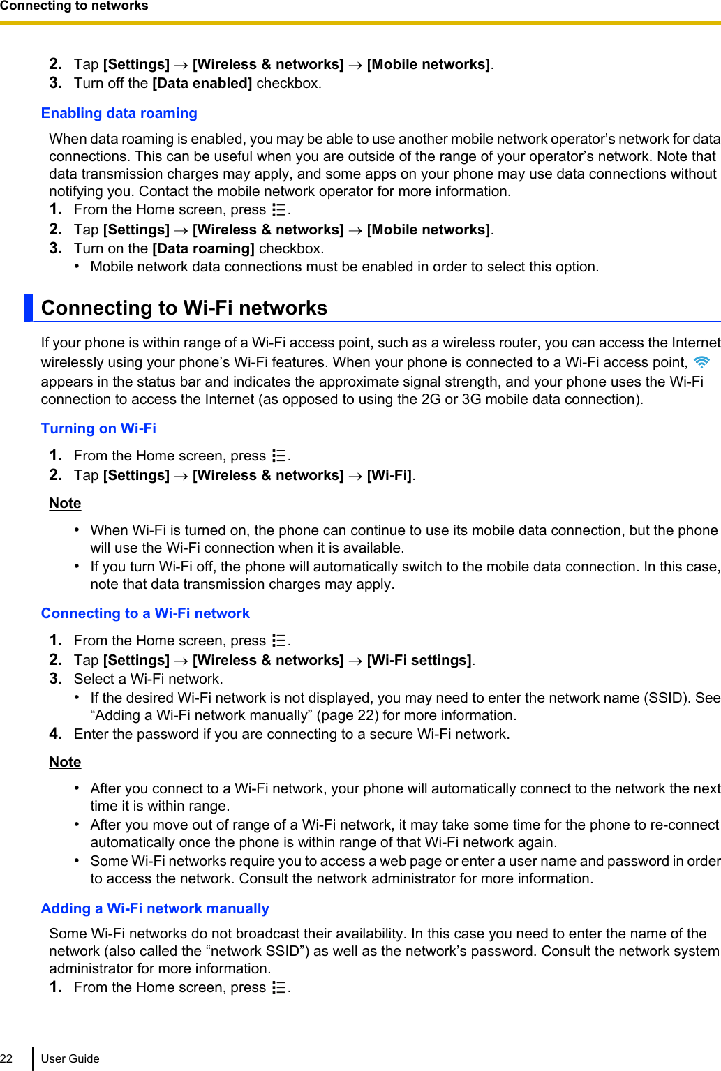 2. Tap [Settings] ® [Wireless &amp; networks] ® [Mobile networks].3. Turn off the [Data enabled] checkbox.Enabling data roamingWhen data roaming is enabled, you may be able to use another mobile network operator’s network for dataconnections. This can be useful when you are outside of the range of your operator’s network. Note thatdata transmission charges may apply, and some apps on your phone may use data connections withoutnotifying you. Contact the mobile network operator for more information.1. From the Home screen, press  .2. Tap [Settings] ® [Wireless &amp; networks] ® [Mobile networks].3. Turn on the [Data roaming] checkbox.•Mobile network data connections must be enabled in order to select this option.Connecting to Wi-Fi networksIf your phone is within range of a Wi-Fi access point, such as a wireless router, you can access the Internetwirelessly using your phone’s Wi-Fi features. When your phone is connected to a Wi-Fi access point, appears in the status bar and indicates the approximate signal strength, and your phone uses the Wi-Ficonnection to access the Internet (as opposed to using the 2G or 3G mobile data connection).Turning on Wi-Fi1. From the Home screen, press  .2. Tap [Settings] ® [Wireless &amp; networks] ® [Wi-Fi].Note•When Wi-Fi is turned on, the phone can continue to use its mobile data connection, but the phonewill use the Wi-Fi connection when it is available.•If you turn Wi-Fi off, the phone will automatically switch to the mobile data connection. In this case,note that data transmission charges may apply.Connecting to a Wi-Fi network1. From the Home screen, press  .2. Tap [Settings] ® [Wireless &amp; networks] ® [Wi-Fi settings].3. Select a Wi-Fi network.•If the desired Wi-Fi network is not displayed, you may need to enter the network name (SSID). See“Adding a Wi-Fi network manually” (page 22) for more information.4. Enter the password if you are connecting to a secure Wi-Fi network.Note•After you connect to a Wi-Fi network, your phone will automatically connect to the network the nexttime it is within range.•After you move out of range of a Wi-Fi network, it may take some time for the phone to re-connectautomatically once the phone is within range of that Wi-Fi network again.•Some Wi-Fi networks require you to access a web page or enter a user name and password in orderto access the network. Consult the network administrator for more information.Adding a Wi-Fi network manuallySome Wi-Fi networks do not broadcast their availability. In this case you need to enter the name of thenetwork (also called the “network SSID”) as well as the network’s password. Consult the network systemadministrator for more information.1. From the Home screen, press  .22 User GuideConnecting to networks