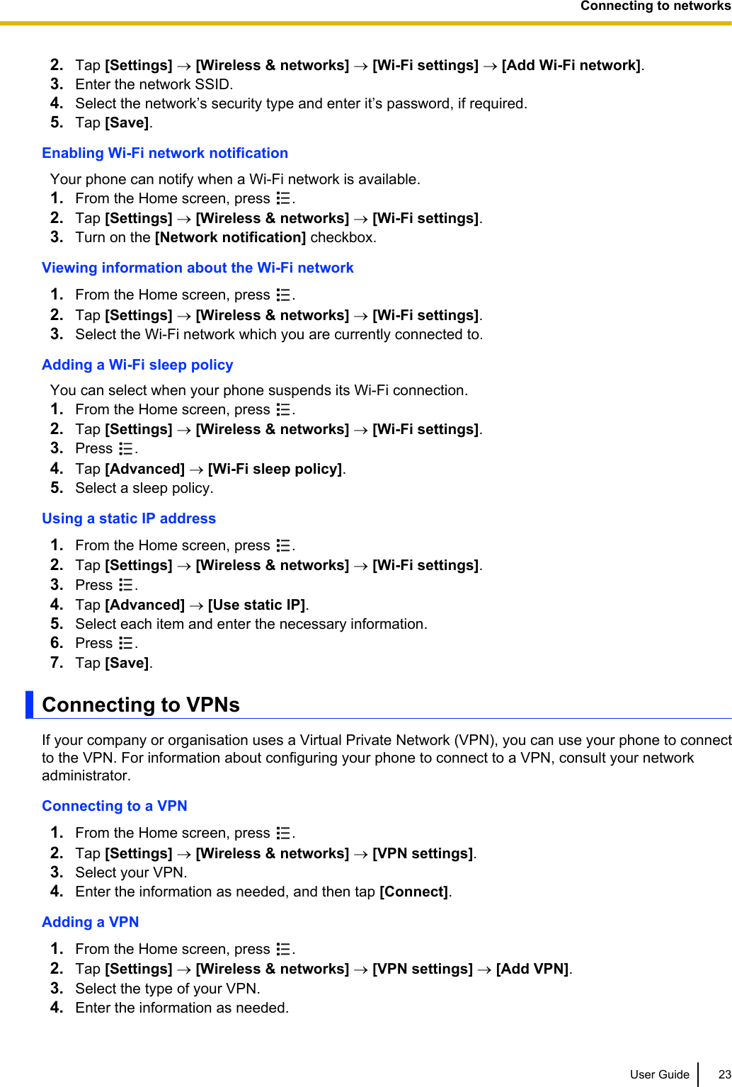 2. Tap [Settings] ® [Wireless &amp; networks] ® [Wi-Fi settings] ® [Add Wi-Fi network].3. Enter the network SSID.4. Select the network’s security type and enter it’s password, if required.5. Tap [Save].Enabling Wi-Fi network notificationYour phone can notify when a Wi-Fi network is available.1. From the Home screen, press  .2. Tap [Settings] ® [Wireless &amp; networks] ® [Wi-Fi settings].3. Turn on the [Network notification] checkbox.Viewing information about the Wi-Fi network1. From the Home screen, press  .2. Tap [Settings] ® [Wireless &amp; networks] ® [Wi-Fi settings].3. Select the Wi-Fi network which you are currently connected to.Adding a Wi-Fi sleep policyYou can select when your phone suspends its Wi-Fi connection.1. From the Home screen, press  .2. Tap [Settings] ® [Wireless &amp; networks] ® [Wi-Fi settings].3. Press  .4. Tap [Advanced] ® [Wi-Fi sleep policy].5. Select a sleep policy.Using a static IP address1. From the Home screen, press  .2. Tap [Settings] ® [Wireless &amp; networks] ® [Wi-Fi settings].3. Press  .4. Tap [Advanced] ® [Use static IP].5. Select each item and enter the necessary information.6. Press  .7. Tap [Save].Connecting to VPNsIf your company or organisation uses a Virtual Private Network (VPN), you can use your phone to connectto the VPN. For information about configuring your phone to connect to a VPN, consult your networkadministrator.Connecting to a VPN1. From the Home screen, press  .2. Tap [Settings] ® [Wireless &amp; networks] ® [VPN settings].3. Select your VPN.4. Enter the information as needed, and then tap [Connect].Adding a VPN1. From the Home screen, press  .2. Tap [Settings] ® [Wireless &amp; networks] ® [VPN settings] ® [Add VPN].3. Select the type of your VPN.4. Enter the information as needed.User Guide 23Connecting to networks