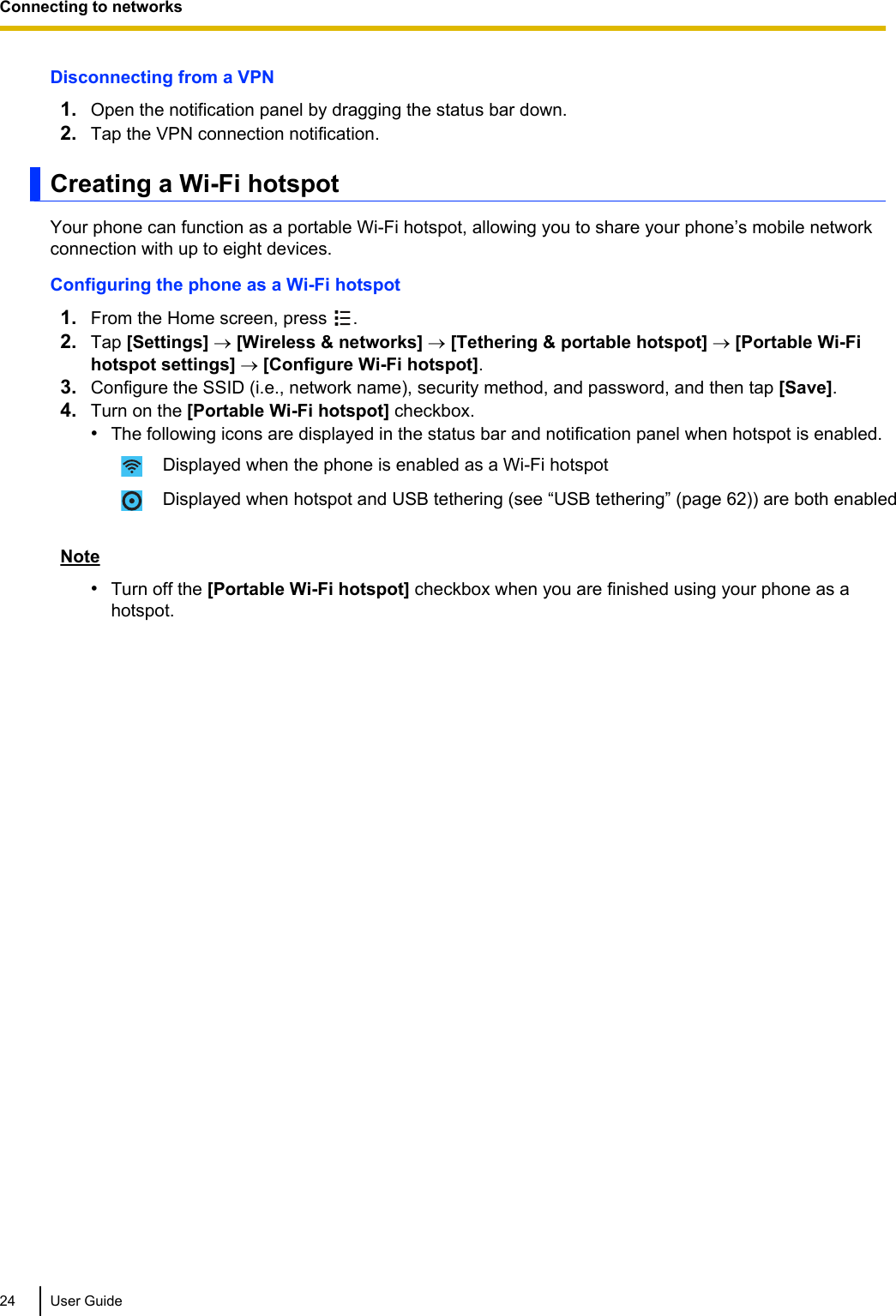 Disconnecting from a VPN1. Open the notification panel by dragging the status bar down.2. Tap the VPN connection notification.Creating a Wi-Fi hotspotYour phone can function as a portable Wi-Fi hotspot, allowing you to share your phone’s mobile networkconnection with up to eight devices.Configuring the phone as a Wi-Fi hotspot1. From the Home screen, press  .2. Tap [Settings] ® [Wireless &amp; networks] ® [Tethering &amp; portable hotspot] ® [Portable Wi-Fihotspot settings] ® [Configure Wi-Fi hotspot].3. Configure the SSID (i.e., network name), security method, and password, and then tap [Save].4. Turn on the [Portable Wi-Fi hotspot] checkbox.•The following icons are displayed in the status bar and notification panel when hotspot is enabled.Displayed when the phone is enabled as a Wi-Fi hotspotDisplayed when hotspot and USB tethering (see “USB tethering” (page 62)) are both enabledNote•Turn off the [Portable Wi-Fi hotspot] checkbox when you are finished using your phone as ahotspot.24 User GuideConnecting to networks