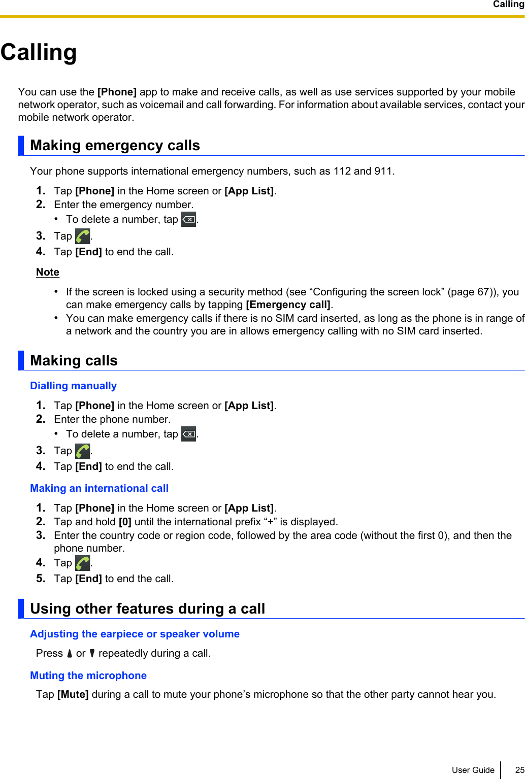 CallingYou can use the [Phone] app to make and receive calls, as well as use services supported by your mobilenetwork operator, such as voicemail and call forwarding. For information about available services, contact yourmobile network operator.Making emergency callsYour phone supports international emergency numbers, such as 112 and 911.1. Tap [Phone] in the Home screen or [App List].2. Enter the emergency number.•To delete a number, tap  .3. Tap  .4. Tap [End] to end the call.Note•If the screen is locked using a security method (see “Configuring the screen lock” (page 67)), youcan make emergency calls by tapping [Emergency call].•You can make emergency calls if there is no SIM card inserted, as long as the phone is in range ofa network and the country you are in allows emergency calling with no SIM card inserted.Making callsDialling manually1. Tap [Phone] in the Home screen or [App List].2. Enter the phone number.•To delete a number, tap  .3. Tap  .4. Tap [End] to end the call.Making an international call1. Tap [Phone] in the Home screen or [App List].2. Tap and hold [0] until the international prefix “+” is displayed.3. Enter the country code or region code, followed by the area code (without the first 0), and then thephone number.4. Tap  .5. Tap [End] to end the call.Using other features during a callAdjusting the earpiece or speaker volumePress   or   repeatedly during a call.Muting the microphoneTap [Mute] during a call to mute your phone’s microphone so that the other party cannot hear you.User Guide 25Calling