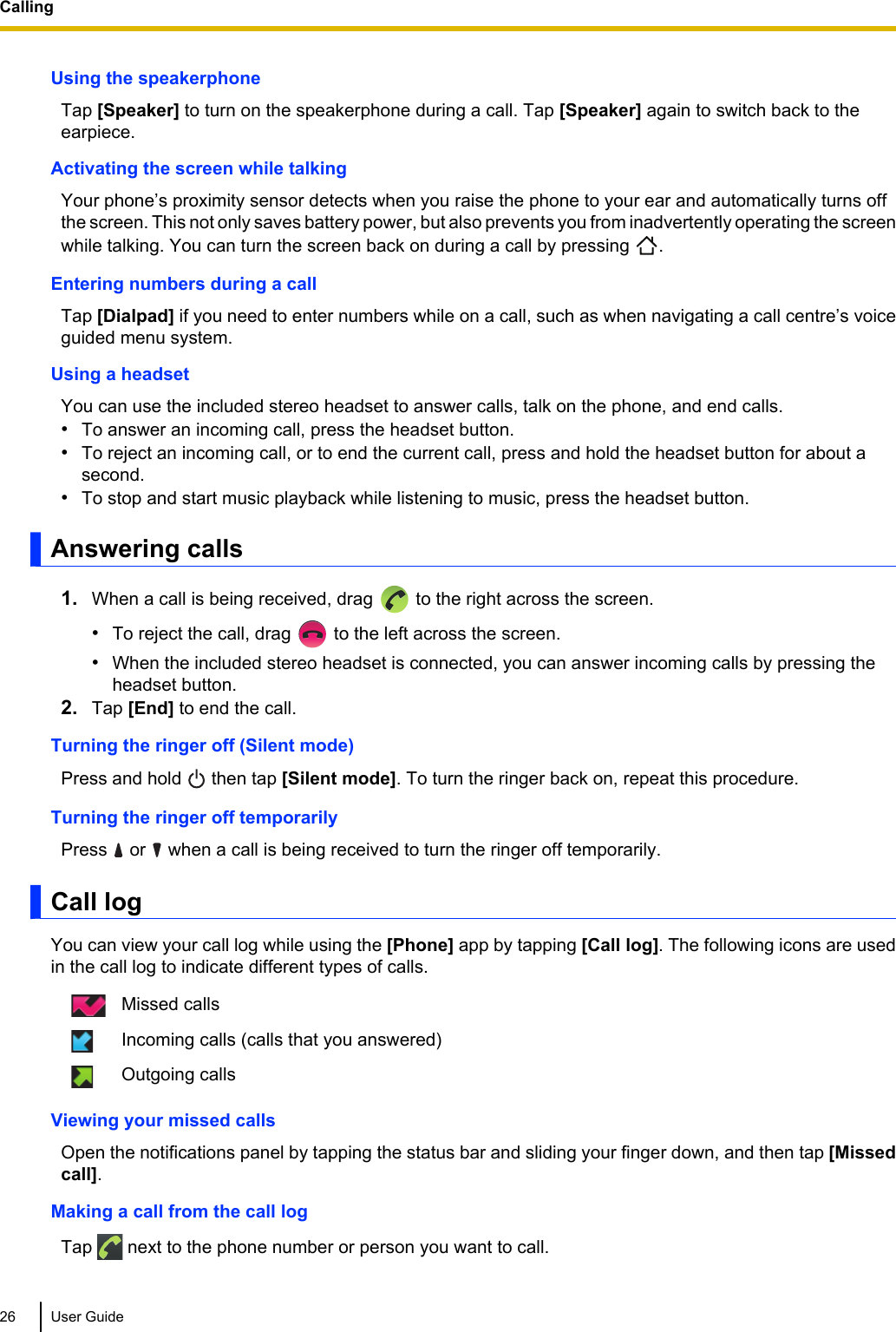 Using the speakerphoneTap [Speaker] to turn on the speakerphone during a call. Tap [Speaker] again to switch back to theearpiece.Activating the screen while talkingYour phone’s proximity sensor detects when you raise the phone to your ear and automatically turns offthe screen. This not only saves battery power, but also prevents you from inadvertently operating the screenwhile talking. You can turn the screen back on during a call by pressing  .Entering numbers during a callTap [Dialpad] if you need to enter numbers while on a call, such as when navigating a call centre’s voiceguided menu system.Using a headsetYou can use the included stereo headset to answer calls, talk on the phone, and end calls.•To answer an incoming call, press the headset button.•To reject an incoming call, or to end the current call, press and hold the headset button for about asecond.•To stop and start music playback while listening to music, press the headset button.Answering calls1. When a call is being received, drag   to the right across the screen.•To reject the call, drag   to the left across the screen.•When the included stereo headset is connected, you can answer incoming calls by pressing theheadset button.2. Tap [End] to end the call.Turning the ringer off (Silent mode)Press and hold   then tap [Silent mode]. To turn the ringer back on, repeat this procedure.Turning the ringer off temporarilyPress   or   when a call is being received to turn the ringer off temporarily.Call logYou can view your call log while using the [Phone] app by tapping [Call log]. The following icons are usedin the call log to indicate different types of calls.Missed callsIncoming calls (calls that you answered)Outgoing callsViewing your missed callsOpen the notifications panel by tapping the status bar and sliding your finger down, and then tap [Missedcall].Making a call from the call logTap   next to the phone number or person you want to call.26 User GuideCalling