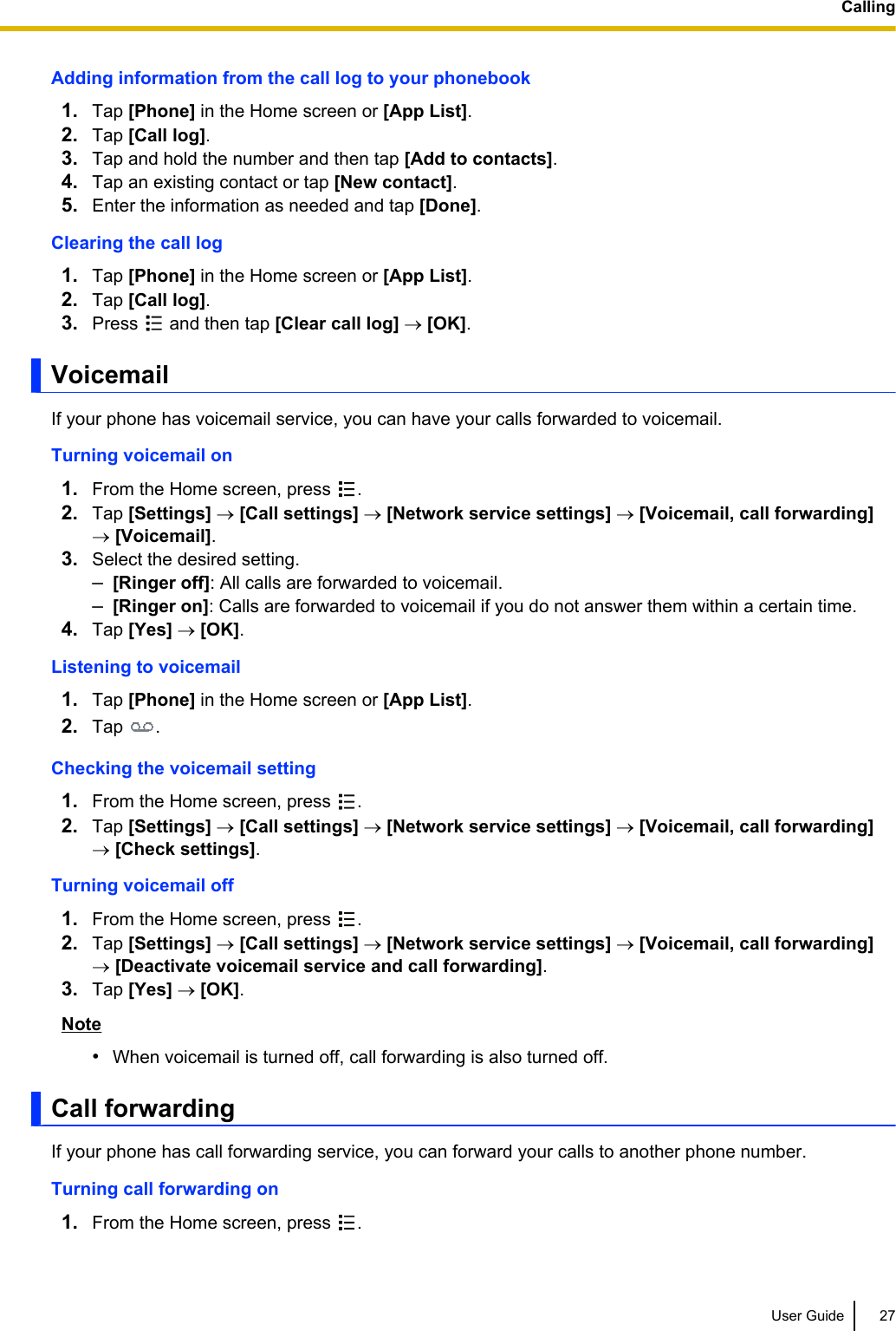 Adding information from the call log to your phonebook1. Tap [Phone] in the Home screen or [App List].2. Tap [Call log].3. Tap and hold the number and then tap [Add to contacts].4. Tap an existing contact or tap [New contact].5. Enter the information as needed and tap [Done].Clearing the call log1. Tap [Phone] in the Home screen or [App List].2. Tap [Call log].3. Press   and then tap [Clear call log] ® [OK].VoicemailIf your phone has voicemail service, you can have your calls forwarded to voicemail.Turning voicemail on1. From the Home screen, press  .2. Tap [Settings] ® [Call settings] ® [Network service settings] ® [Voicemail, call forwarding]® [Voicemail].3. Select the desired setting.–[Ringer off]: All calls are forwarded to voicemail.–[Ringer on]: Calls are forwarded to voicemail if you do not answer them within a certain time.4. Tap [Yes] ® [OK].Listening to voicemail1. Tap [Phone] in the Home screen or [App List].2. Tap  .Checking the voicemail setting1. From the Home screen, press  .2. Tap [Settings] ® [Call settings] ® [Network service settings] ® [Voicemail, call forwarding]® [Check settings].Turning voicemail off1. From the Home screen, press  .2. Tap [Settings] ® [Call settings] ® [Network service settings] ® [Voicemail, call forwarding]® [Deactivate voicemail service and call forwarding].3. Tap [Yes] ® [OK].Note•When voicemail is turned off, call forwarding is also turned off.Call forwardingIf your phone has call forwarding service, you can forward your calls to another phone number.Turning call forwarding on1. From the Home screen, press  .User Guide 27Calling