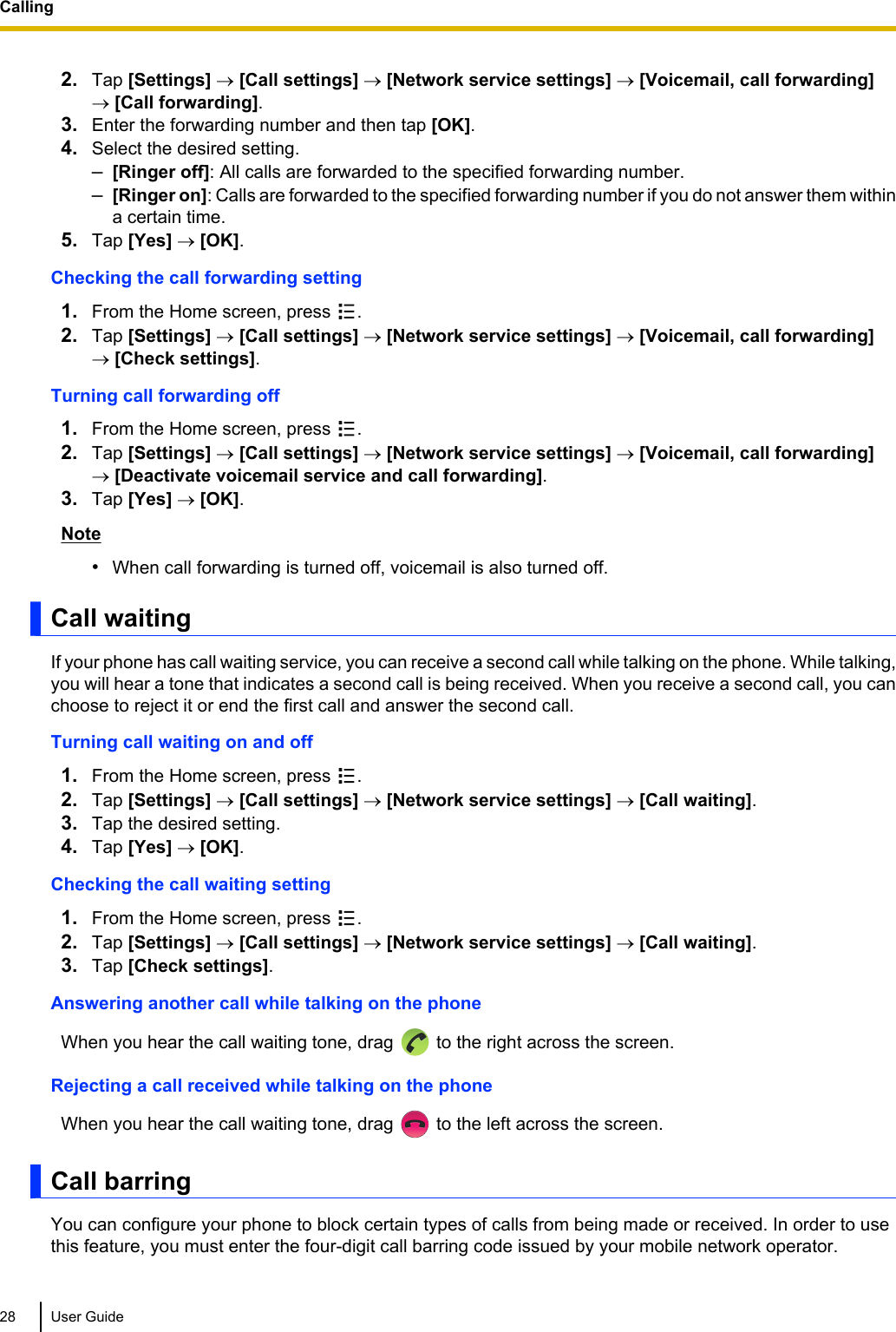 2. Tap [Settings] ® [Call settings] ® [Network service settings] ® [Voicemail, call forwarding]® [Call forwarding].3. Enter the forwarding number and then tap [OK].4. Select the desired setting.–[Ringer off]: All calls are forwarded to the specified forwarding number.–[Ringer on]: Calls are forwarded to the specified forwarding number if you do not answer them withina certain time.5. Tap [Yes] ® [OK].Checking the call forwarding setting1. From the Home screen, press  .2. Tap [Settings] ® [Call settings] ® [Network service settings] ® [Voicemail, call forwarding]® [Check settings].Turning call forwarding off1. From the Home screen, press  .2. Tap [Settings] ® [Call settings] ® [Network service settings] ® [Voicemail, call forwarding]® [Deactivate voicemail service and call forwarding].3. Tap [Yes] ® [OK].Note•When call forwarding is turned off, voicemail is also turned off.Call waitingIf your phone has call waiting service, you can receive a second call while talking on the phone. While talking,you will hear a tone that indicates a second call is being received. When you receive a second call, you canchoose to reject it or end the first call and answer the second call.Turning call waiting on and off1. From the Home screen, press  .2. Tap [Settings] ® [Call settings] ® [Network service settings] ® [Call waiting].3. Tap the desired setting.4. Tap [Yes] ® [OK].Checking the call waiting setting1. From the Home screen, press  .2. Tap [Settings] ® [Call settings] ® [Network service settings] ® [Call waiting].3. Tap [Check settings].Answering another call while talking on the phoneWhen you hear the call waiting tone, drag   to the right across the screen.Rejecting a call received while talking on the phoneWhen you hear the call waiting tone, drag   to the left across the screen.Call barringYou can configure your phone to block certain types of calls from being made or received. In order to usethis feature, you must enter the four-digit call barring code issued by your mobile network operator.28 User GuideCalling