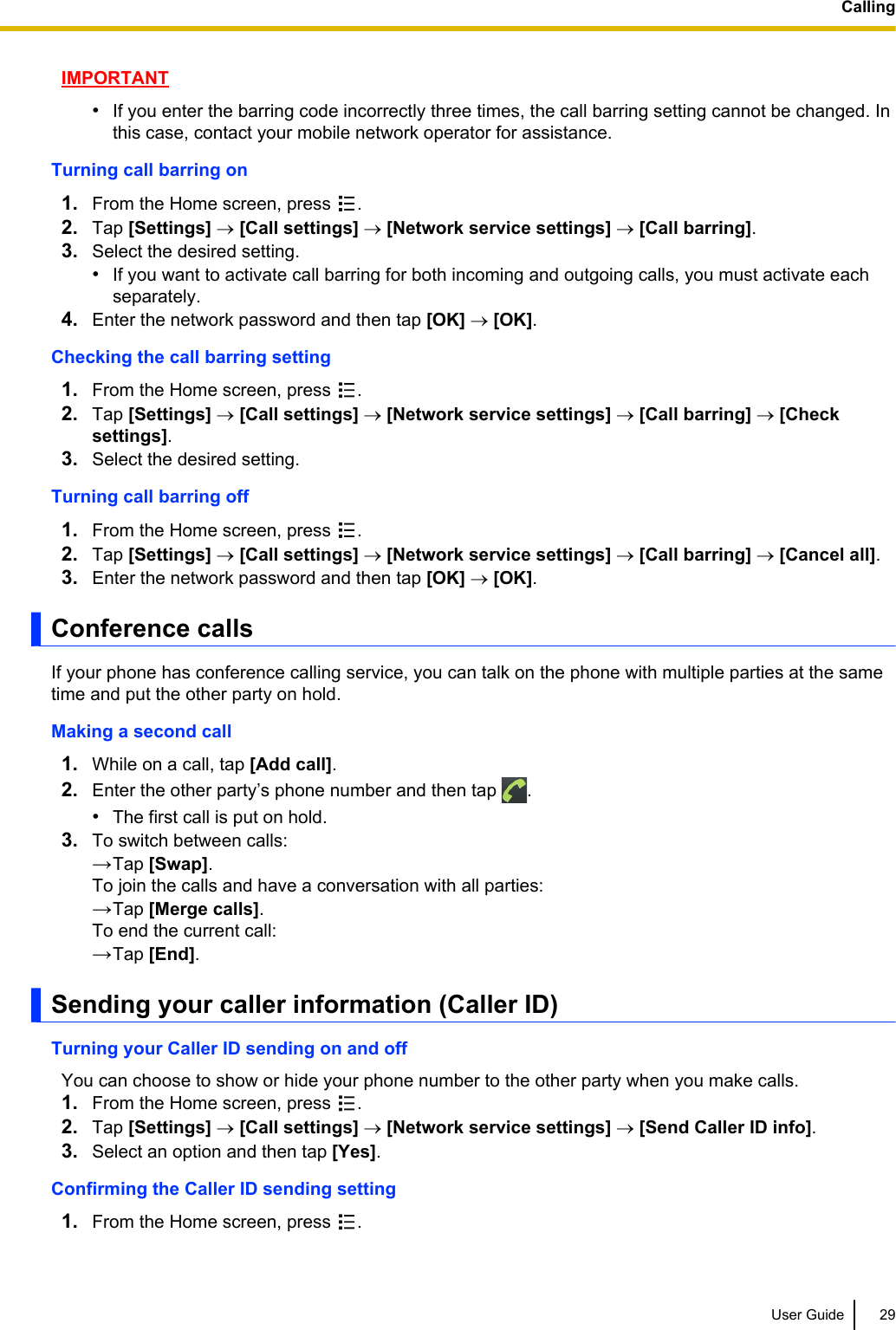 IMPORTANT•If you enter the barring code incorrectly three times, the call barring setting cannot be changed. Inthis case, contact your mobile network operator for assistance.Turning call barring on1. From the Home screen, press  .2. Tap [Settings] ® [Call settings] ® [Network service settings] ® [Call barring].3. Select the desired setting.•If you want to activate call barring for both incoming and outgoing calls, you must activate eachseparately.4. Enter the network password and then tap [OK] ® [OK].Checking the call barring setting1. From the Home screen, press  .2. Tap [Settings] ® [Call settings] ® [Network service settings] ® [Call barring] ® [Checksettings].3. Select the desired setting.Turning call barring off1. From the Home screen, press  .2. Tap [Settings] ® [Call settings] ® [Network service settings] ® [Call barring] ® [Cancel all].3. Enter the network password and then tap [OK] ® [OK].Conference callsIf your phone has conference calling service, you can talk on the phone with multiple parties at the sametime and put the other party on hold.Making a second call1. While on a call, tap [Add call].2. Enter the other party’s phone number and then tap  .•The first call is put on hold.3. To switch between calls:→Tap [Swap].To join the calls and have a conversation with all parties:→Tap [Merge calls].To end the current call:→Tap [End].Sending your caller information (Caller ID)Turning your Caller ID sending on and offYou can choose to show or hide your phone number to the other party when you make calls.1. From the Home screen, press  .2. Tap [Settings] ® [Call settings] ® [Network service settings] ® [Send Caller ID info].3. Select an option and then tap [Yes].Confirming the Caller ID sending setting1. From the Home screen, press  .User Guide 29Calling