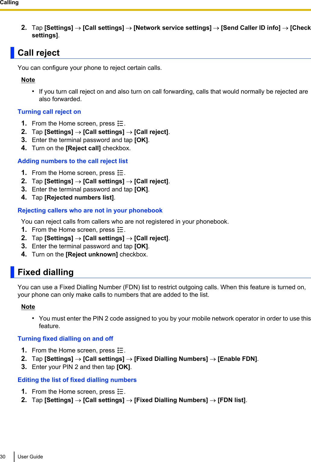 2. Tap [Settings] ® [Call settings] ® [Network service settings] ® [Send Caller ID info] ® [Checksettings].Call rejectYou can configure your phone to reject certain calls.Note•If you turn call reject on and also turn on call forwarding, calls that would normally be rejected arealso forwarded.Turning call reject on1. From the Home screen, press  .2. Tap [Settings] ® [Call settings] ® [Call reject].3. Enter the terminal password and tap [OK].4. Turn on the [Reject call] checkbox.Adding numbers to the call reject list1. From the Home screen, press  .2. Tap [Settings] ® [Call settings] ® [Call reject].3. Enter the terminal password and tap [OK].4. Tap [Rejected numbers list].Rejecting callers who are not in your phonebookYou can reject calls from callers who are not registered in your phonebook.1. From the Home screen, press  .2. Tap [Settings] ® [Call settings] ® [Call reject].3. Enter the terminal password and tap [OK].4. Turn on the [Reject unknown] checkbox.Fixed diallingYou can use a Fixed Dialling Number (FDN) list to restrict outgoing calls. When this feature is turned on,your phone can only make calls to numbers that are added to the list.Note•You must enter the PIN 2 code assigned to you by your mobile network operator in order to use thisfeature.Turning fixed dialling on and off1. From the Home screen, press  .2. Tap [Settings] ® [Call settings] ® [Fixed Dialling Numbers] ® [Enable FDN].3. Enter your PIN 2 and then tap [OK].Editing the list of fixed dialling numbers1. From the Home screen, press  .2. Tap [Settings] ® [Call settings] ® [Fixed Dialling Numbers] ® [FDN list].30 User GuideCalling